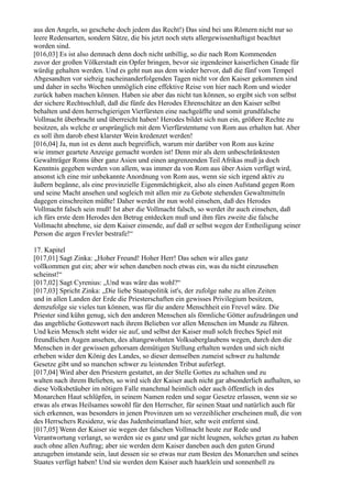 aus den Angeln, so geschehe doch jedem das Recht!) Das sind bei uns Römern nicht nur so
leere Redensarten, sondern Sätze, die bis jetzt noch stets allergewissenhaftigst beachtet
worden sind.
[016,03] Es ist also demnach denn doch nicht unbillig, so die nach Rom Kommenden
zuvor der großen Völkerstadt ein Opfer bringen, bevor sie irgendeiner kaiserlichen Gnade für
würdig gehalten werden. Und es geht nun aus dem wieder hervor, daß die fünf vom Tempel
Abgesandten vor siebzig nacheinanderfolgenden Tagen nicht vor den Kaiser gekommen sind
und daher in sechs Wochen unmöglich eine effektive Reise von hier nach Rom und wieder
zurück haben machen können. Haben sie aber das nicht tun können, so ergibt sich von selbst
der sichere Rechtsschluß, daß die fünfe des Herodes Ehrenschätze an den Kaiser selbst
behalten und dem herrschgierigen Vierfürsten eine nachgeäffte und somit grundfalsche
Vollmacht überbracht und überreicht haben! Herodes bildet sich nun ein, größere Rechte zu
besitzen, als welche er ursprünglich mit dem Vierfürstentume von Rom aus erhalten hat. Aber
es soll ihm darob ehest klarster Wein kredenzet werden!
[016,04] Ja, nun ist es denn auch begreiflich, warum mir darüber von Rom aus keine
wie immer geartete Anzeige gemacht worden ist! Denn mir als dem unbeschränktesten
Gewaltträger Roms über ganz Asien und einen angrenzenden Teil Afrikas muß ja doch
Kenntnis gegeben werden von allem, was immer da von Rom aus über Asien verfügt wird,
ansonst ich eine mir unbekannte Anordnung von Rom aus, wenn sie sich irgend aktiv zu
äußern begänne, als eine provinzielle Eigenmächtigkeit, also als einen Aufstand gegen Rom
und seine Macht ansehen und sogleich mit allen mir zu Gebote stehenden Gewaltmitteln
dagegen einschreiten müßte! Daher werdet ihr nun wohl einsehen, daß des Herodes
Vollmacht falsch sein muß! Ist aber die Vollmacht falsch, so werdet ihr auch einsehen, daß
ich fürs erste dem Herodes den Betrug entdecken muß und ihm fürs zweite die falsche
Vollmacht abnehme, sie dem Kaiser einsende, auf daß er selbst wegen der Entheiligung seiner
Person die argen Frevler bestrafe!“

17. Kapitel
[017,01] Sagt Zinka: „Hoher Freund! Hoher Herr! Das sehen wir alles ganz
vollkommen gut ein; aber wir sehen daneben noch etwas ein, was du nicht einzusehen
scheinst!“
[017,02] Sagt Cyrenius: „Und was wäre das wohl?“
[017,03] Spricht Zinka: „Die liebe Staatspolitik ist's, der zufolge nahe zu allen Zeiten
und in allen Landen der Erde die Priesterschaften ein gewisses Privilegium besitzen,
demzufolge sie vieles tun können, was für die andere Menschheit ein Frevel wäre. Die
Priester sind kühn genug, sich den anderen Menschen als förmliche Götter aufzudrängen und
das angebliche Gotteswort nach ihrem Belieben vor allen Menschen im Munde zu führen.
Und kein Mensch steht wider sie auf, und selbst der Kaiser muß solch freches Spiel mit
freundlichen Augen ansehen, des altangewohnten Volksaberglaubens wegen, durch den die
Menschen in der gewissen gehorsam demütigen Stellung erhalten werden und sich nicht
erheben wider den König des Landes, so dieser demselben zumeist schwer zu haltende
Gesetze gibt und so manchen schwer zu leistenden Tribut auferlegt.
[017,04] Wird aber den Priestern gestattet, an der Stelle Gottes zu schalten und zu
walten nach ihrem Belieben, so wird sich der Kaiser auch nicht gar absonderlich aufhalten, so
diese Volksbetäuber im nötigen Falle manchmal heimlich oder auch öffentlich in des
Monarchen Haut schlüpfen, in seinem Namen reden und sogar Gesetze erlassen, wenn sie so
etwas als etwas Heilsames sowohl für den Herrscher, für seinen Staat und natürlich auch für
sich erkennen, was besonders in jenen Provinzen um so verzeihlicher erscheinen muß, die von
des Herrschers Residenz, wie das Judenheimatland hier, sehr weit entfernt sind.
[017,05] Wenn der Kaiser sie wegen der falschen Vollmacht heute zur Rede und
Verantwortung verlangt, so werden sie es ganz und gar nicht leugnen, solches getan zu haben
auch ohne allen Auftrag; aber sie werden dem Kaiser daneben auch den guten Grund
anzugeben imstande sein, laut dessen sie so etwas nur zum Besten des Monarchen und seines
Staates verfügt haben! Und sie werden dem Kaiser auch haarklein und sonnenhell zu
 