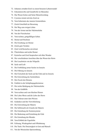 72. Johannes ermahnt Zorel zu einem besseren Lebenswandel
 73. Erkenntniswille und Genußwille im Menschen
 74. Das Wesen Gottes und Seine Menschwerdung
 75. Cyrenius nimmt sich des Zorel an
 76. Vom Geheimnis des inneren Geisteslebens
 77. Zorels Entschluß zur Besserung
 78. Der Weg zum ewigen Leben
 79. Von der Armut und der Nächstenliebe
 80. Von der Fleischeslust
 81. Vom rechten, gottgefälligen Geben
 82. Demut und Hochmut
 83. Die Erziehung zur Demut
 84. Zorels gute Vorsätze
 85. Zorel wird Kornelius anvertraut
 86. Übertriebene und rechte Demut
 87. Kornelius und Zorel besprechen sich über Wunder
 88. Die verschiedenen Ansichten über das Wesen des Herrn
 89. Der Leuchtstein von der Nilquelle
 90. Seele und Leib
 91. Die Fortbildung armer Seelen im Jenseits
 92. Die Führung im Jenseits
 93. Der Fortschritt der Seele auf der Erde und im Jenseits
 94. Die Entwicklung des Seelenlebens
 95. Der Zweck des Dienens
 96. Einblick in die Schöpfungsgeheimnisse
 97. Die rechte Betätigung der Nächstenliebe
 98. Von der Geldhilfe
 99. Vom rechten und vom falschen Dienen
100. Die Lehre Mosis und die Lehre des Herrn
101. Das Unkraut unter dem Weizen
102. Gedanken und ihre Verwirklichung
103. Die Entwicklung der Materie
104. Die Selbstsucht als Ursache der Materie
105. Die Entstehung der Sonnensysteme
106. Die Bedeutung und Entstehung der Erde
107. Die Entstehung des Mondes
108. Vom Erbübel der Eigenliebe
109. Erlösung, Wiedergeburt und Offenbarung
110. Die Taufe. Die Dreieinigkeit in Gott und Mensch
111. Von der Mosaischen Speiseordnung
 