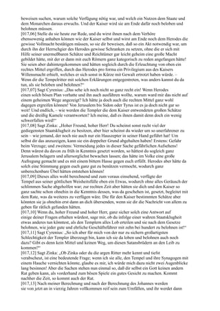 beweisen suchen, warum solche Verfügung nötig war, und welch ein Nutzen dem Staate und
dem Monarchen daraus erwuchs. Und der Kaiser wird sie am Ende dafür noch beloben und
belohnen müssen.
[017,06] Stelle du sie heute zur Rede, und du wirst ihnen nach dem Verhöre
ebensowenig anhaben können wie der Kaiser selbst und wirst am Ende noch dem Herodes die
gewisse Vollmacht bestätigen müssen, so sie dir beweisen, daß so ein Akt notwendig war, um
durch ihn der Herrschgier des Herodes gewisse Schranken zu setzen, ohne die er sich mit
Hilfe seiner unermeßbaren Schätze und Reichtümer gar leicht geheim eine große Macht
gebildet hätte, mit der er dann mit euch Römern ganz kategorisch zu reden angefangen hätte!
Sie seien aber dahintergekommen und hätten sogleich durch die Erleuchtung von oben ein
rechtes Mittel ergriffen, durch das Herodes pro forma ein Privilegium aus des Kaisers
Willensmacht erhielt, welches er sich sonst in Kürze mit Gewalt ertrotzt haben würde. –
Wenn dir die Tempelritter mit solchen Erklärungen entgegentreten, was anders kannst du da
tun, als sie beloben und belohnen?“
[017,07] Sagt Cyrenius: „Das sehe ich noch nicht so ganz recht ein! Wenn Herodes
einen solch bösen Plan vorhatte und ihn auch ausführen wollte, warum ward mir das nicht auf
einem geheimen Wege angezeigt? Ich hätte ja doch auch die rechten Mittel ganz wohl
dagegen ergreifen können! Von Jerusalem bis Sidon oder Tyrus ist es ja doch nicht gar so
weit! Und endlich, – wie werden die Templer die dem Kaiser entwendeten großen Schätze
und die dreißig Kamele verantworten? Ich meine, daß es ihnen damit denn doch ein wenig
schwerfallen wird!“
[017,08] Sagt Zinka: „Hoher Freund, hoher Herr! Du scheinst sonst recht viel der
gediegensten Staatsklugheit zu besitzen, aber hier scheinst du wieder um so unerfahrener zu
sein – wie jemand, der noch nie auch nur ein Hauszepter in seiner Hand geführt hat! Um
selbst dir das anzuzeigen, kann sie ein doppelter Grund abgehalten haben! Erstens: Gefahr
beim Verzuge; und zweitens: Vermeidung jedes in dieser Sache gefährlichen Aufsehens!
Denn wärest du davon zu früh in Kenntnis gesetzt worden, so hättest du sogleich ganz
Jerusalem belagern und allersorglichst bewachen lassen; das hätte im Volke eine große
Aufregung gemacht und es mit einem bittern Hasse gegen euch erfüllt. Herodes aber hätte da
solch eine Stimmung gegen euch ganz gut zu benützen vermocht, wodurch ganz
unberechenbare Übel hätten entstehen können!
[017,09] Dieses alles wohl berechnend und zum voraus einsehend, verfügte der
Tempel aus seiner göttlichen Weisheitsfülle eben ein Etwas, wodurch ohne alles Geräusch der
schlimmen Sache abgeholfen war; zur rechten Zeit aber hätten sie dich und den Kaiser so
ganz sachte schon ohnehin in die Kenntnis dessen, was da geschehen ist, gesetzt, begleitet mit
dem Rate, was da weiteres zu verfügen wäre. Die für den Kaiser bestimmten Schätze aber
könnten sie ja ohnehin erst dann an dich übersenden, wenn sie dir die Nachricht von allem zu
geben für rätlich gefunden hätten.
[017,10] Wenn du, hoher Freund und hoher Herr, ganz sicher solch eine Antwort auf
einige deiner Fragen erhalten würdest, sage mir, ob du infolge einer wahren Staatsklugheit
etwas anderes tun könntest, als den Templern alles Lob erteilen und sie nach dem Gesetze
belohnen, wie jeder gute und ehrliche Geschäftsführer mit zehn bei hundert zu belohnen ist!“
[017,11] Sagt Cyrenius: „So ich aber für mich von der nur zu sichern großartigsten
Schlechtigkeit der Templer überzeugt bin, kann ich sie da loben und belohnen auch noch
dazu? Gibt es denn kein Mittel und keinen Weg, um diesen Satansbrüdern an den Leib zu
kommen?“
[017,12] Sagt Zinka: „Ob Zinka oder du die argen Ritter mehr kennt und tiefst
verabscheut, ist eine bedeutende Frage; wenn ich sie alle, den Tempel und ihre Synagogen mit
einem Hauche vernichten könnte, glaube es mir, ich würde mich dazu nicht zwei Augenblicke
lang besinnen! Aber die Sachen stehen nun einmal so, daß dir selbst ein Gott keinen andern
Rat geben kann, als vorderhand zum bösen Spiele ein gutes Gesicht zu machen. Kommt
nachher die Zeit, so kommt auch der Rat.
[017,13] Nach meiner Berechnung und nach der Berechnung des Johannes werden
sie von jetzt an in vierzig Jahren vollkommen reif sein zum Umfällen, und ihr werdet dann
 