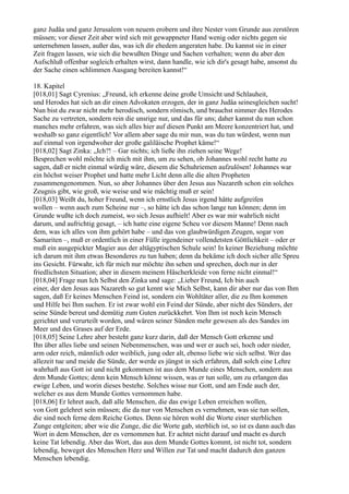 ganz Judäa und ganz Jerusalem von neuem erobern und ihre Nester vom Grunde aus zerstören
müssen; vor dieser Zeit aber wird sich mit gewappneter Hand wenig oder nichts gegen sie
unternehmen lassen, außer das, was ich dir ehedem angeraten habe. Du kannst sie in einer
Zeit fragen lassen, wie sich die bewußten Dinge und Sachen verhalten; wenn du aber den
Aufschluß offenbar sogleich erhalten wirst, dann handle, wie ich dir's gesagt habe, ansonst du
der Sache einen schlimmen Ausgang bereiten kannst!“

18. Kapitel
[018,01] Sagt Cyrenius: „Freund, ich erkenne deine große Umsicht und Schlauheit,
und Herodes hat sich an dir einen Advokaten erzogen, der in ganz Judäa seinesgleichen sucht!
Nun bist du zwar nicht mehr herodisch, sondern römisch, und brauchst nimmer des Herodes
Sache zu vertreten, sondern rein die unsrige nur, und das für uns; daher kannst du nun schon
manches mehr erfahren, was sich alles hier auf diesen Punkt am Meere konzentriert hat, und
weshalb so ganz eigentlich! Vor allem aber sage du mir nun, was du tun würdest, wenn nun
auf einmal von irgendwoher der große galiläische Prophet käme!“
[018,02] Sagt Zinka: „Ich?! – Gar nichts; ich ließe ihn ziehen seine Wege!
Besprechen wohl möchte ich mich mit ihm, um zu sehen, ob Johannes wohl recht hatte zu
sagen, daß er nicht einmal würdig wäre, diesem die Schuhriemen aufzulösen! Johannes war
ein höchst weiser Prophet und hatte mehr Licht denn alle die alten Propheten
zusammengenommen. Nun, so aber Johannes über den Jesus aus Nazareth schon ein solches
Zeugnis gibt, wie groß, wie weise und wie mächtig muß er sein!
[018,03] Weißt du, hoher Freund, wenn ich ernstlich Jesus irgend hätte aufgreifen
wollen – wenn auch zum Scheine nur –, so hätte ich das schon lange tun können; denn im
Grunde wußte ich doch zumeist, wo sich Jesus aufhielt! Aber es war mir wahrlich nicht
darum, und aufrichtig gesagt, – ich hatte eine eigene Scheu vor diesem Manne! Denn nach
dem, was ich alles von ihm gehört habe – und das von glaubwürdigen Zeugen, sogar von
Samariten –, muß er ordentlich in einer Fülle irgendeiner vollendetsten Göttlichkeit – oder er
muß ein ausgepickter Magier aus der altägyptischen Schule sein! In keiner Beziehung möchte
ich darum mit ihm etwas Besonderes zu tun haben; denn da bekäme ich doch sicher alle Spreu
ins Gesicht. Fürwahr, ich für mich nur möchte ihn sehen und sprechen, doch nur in der
friedlichsten Situation; aber in diesem meinem Häscherkleide von ferne nicht einmal!“
[018,04] Frage nun Ich Selbst den Zinka und sage: „Lieber Freund, Ich bin auch
einer, der den Jesus aus Nazareth so gut kennt wie Mich Selbst, kann dir aber nur das von Ihm
sagen, daß Er keines Menschen Feind ist, sondern ein Wohltäter aller, die zu Ihm kommen
und Hilfe bei Ihm suchen. Er ist zwar wohl ein Feind der Sünde, aber nicht des Sünders, der
seine Sünde bereut und demütig zum Guten zurückkehrt. Von Ihm ist noch kein Mensch
gerichtet und verurteilt worden, und wären seiner Sünden mehr gewesen als des Sandes im
Meer und des Grases auf der Erde.
[018,05] Seine Lehre aber besteht ganz kurz darin, daß der Mensch Gott erkenne und
Ihn über alles liebe und seinen Nebenmenschen, was und wer er auch sei, hoch oder nieder,
arm oder reich, männlich oder weiblich, jung oder alt, ebenso liebe wie sich selbst. Wer das
allezeit tue und meide die Sünde, der werde es jüngst in sich erfahren, daß solch eine Lehre
wahrhaft aus Gott ist und nicht gekommen ist aus dem Munde eines Menschen, sondern aus
dem Munde Gottes; denn kein Mensch könne wissen, was er tun solle, um zu erlangen das
ewige Leben, und worin dieses bestehe. Solches wisse nur Gott, und am Ende auch der,
welcher es aus dem Munde Gottes vernommen habe.
[018,06] Er lehret auch, daß alle Menschen, die das ewige Leben erreichen wollen,
von Gott gelehret sein müssen; die da nur von Menschen es vernehmen, was sie tun sollen,
die sind noch ferne dem Reiche Gottes. Denn sie hören wohl die Worte einer sterblichen
Zunge entgleiten; aber wie die Zunge, die die Worte gab, sterblich ist, so ist es dann auch das
Wort in dem Menschen, der es vernommen hat. Er achtet nicht darauf und macht es durch
keine Tat lebendig. Aber das Wort, das aus dem Munde Gottes kommt, ist nicht tot, sondern
lebendig, beweget des Menschen Herz und Willen zur Tat und macht dadurch den ganzen
Menschen lebendig.
 
