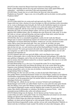 [018,07] Ist aber einmal der Mensch durch das Gotteswort lebendig geworden, so
bleibt er dann lebendig und frei für ewig und wird keinen Tod je mehr irgend fühlen und
schmecken, – und könnte er auch dem Leibe nach tausendmal sterben!
[018,08] Siehe, Freund, das ist so in aller Kürze der Kern der Lehre des großen
Propheten aus Nazareth! – Sage es uns, wie er dir gefällt, und was du dann von dem großen
Propheten hältst!“

19. Kapitel
[019,01] Zinka denkt hier ein wenig nach und sagt nach einer Weile: „Lieber Freund!
Gegen solch eine Lehre, obschon sie etwas Gewagtes ist, läßt sich durchaus nichts einwenden;
sie ist, wenn es überhaupt einen Gott gibt, der Sich um die Sterblichen irgend ein wenig nur
kümmert, offenbar göttlicher Natur! Es haben zwar wohl auch andere große Weise den
Grundsatz aufgestellt, daß die reine Liebe der Grundkeim alles Lebens sei, und daß die
Menschen die Liebe am meisten pflegen sollten, weil nur aus der Liebe den Menschen
jegliches Heil erblühen könne; aber sie erklärten das reine Wesen der Liebe nicht. Es ist aber
die Liebe so viel gut- und auch bösseitig, und man weiß am Ende nicht, welche Seite der
Liebe man denn eigentlich als heilbringend pflegen soll.
[019,02] Hier aber ist es sonnenhell ausgedrückt, welche Art der Liebe der Mensch
pflegen und zu seinem Lebensprinzip machen soll. Somit kann solch eine Lehre freilich wohl
ursprünglich von keinem Menschen herrühren, sondern nur von Gott, und beweist unter
einem, daß es einen Gott denn doch gibt. Nun, nun, ich bin dir, du lieber, mir ganz
unbekannter hoher Freund – seist du etwa auch ein Heide – von ganzem Herzen dankbar;
denn du hast mir nun, wie auch meinen nicht auf den Kopf gefallenen Freunden, einen großen
Dienst erwiesen! Wir waren gewisserart alle mehr oder weniger gottlos; nun aber kommt es
mir wenigstens vor, daß wir den verlorenen Gott wieder aufgefunden haben, was mir sehr
erfreulich und angenehm ist.
[019,03] Johannes gab sich zwar auch alle Mühe, mich vom Dasein eines ewigen
Gottes zu überzeugen; aber es wollte ihm die Sache dennoch nicht gelingen. Ich wußte ihm
ganz gehörig zu begegnen, und er löste mir alle meine Zweifel nicht, und so blieb ich denn
auch in meinen alten Zweifeleien stecken bis zu diesem Augenblick. Aber nun ist es mit aller
Zweifelei auf einmal aus!
[019,04] Merkwürdig! Ja, ja, also ist es: So jemand das rechte Tor in einen Irrgarten
nicht findet, der kommt nicht zum Palaste des Königs, der in der weiten Mitte des großen
Irrgartens seine bleibende Wohnstätte errichtet hat; du aber hast mir nun das rechte Tor
gezeigt und geöffnet, und es ist also nun ein leichtes, in aller Kürze bis in des großen und
ewigen Königs Palast zu dringen.
[019,05] Sage mir aber nun auch zur Güte, wo denn du das hohe Glück hattest, mit
dem großen Manne zusammenzukommen! Sicher ist er kein Magier, sondern ein mit höheren
Gotteskräften ausgerüsteter Mensch; denn das bezeiget seine wahrhaft göttliche Lehre! Sage
mir sonach, wo du ihn gesprochen hast! Ich möchte selbst hin und aus seinem Munde solche
lebendigen Heilsworte vernehmen.“
[019,06] Sage Ich: „Bleibe du nun nur hier; im kurzen Verlaufe noch nachfolgender
Besprechungen wirst du Ihn von selbst finden! Auch ist es nun schon bei einer guten Stunde
über den Mittag. Unser guter Wirt Markus ist bereits mit dem Mittagsmahle fertig, und es
wird sogleich aufgetragen werden; nach der Mahlzeit aber werden wir noch sehr viel Zeit
finden, über allerlei miteinander zu verkehren. Du bleibst an unserem Tische, – deine
neunundzwanzig Gefährten aber sollen sich nebenan setzen!“
[019,07] Markus bringt nun die Speisen. Als die Speisen auf den Tischen waren, fiel
es dem Zinka auf, daß so viele große Tische von wenig Menschen auf einmal wie mit einem
Schlage mit Speisen und Weinbechern vollbesetzt waren.
[019,08] Er (Zinka) fragte den neben ihm sitzenden Ebahl, sagend: „Freund, sage mir
gefälligst, wie denn nun auf einmal auf so viele und große Tische eine solche Masse von
Speisen hat können hergeschafft werden, und das von nur sehr wenig Menschen! Wahrlich, es
nimmt mich das im höchsten Grade wunder! Da möchte ich schon nahe behaupten, daß es
 