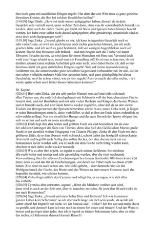 hier nicht ganz mit natürlichen Dingen zugeht! Hat denn der alte Wirt etwa so ganz geheime
dienstbare Geister, die ihm bei solchen Geschäften helfen?“
[019,09] Sagt Ebahl: „Du wirst nicht immer achtgegeben haben, dieweil du in dein
Gespräch sehr vertieft warst, unter welcher Zeit dann, ohne von dir sonderheitlich bemerkt zu
werden, denn auch die vielen Tische gar leicht mit Wein und Speisen haben können besetzt
werden. Ich habe zwar selbst nicht darauf achtgegeben; aber geradewegs unnatürlich wird es
etwa doch nicht hergegangen sein!“
[019,10] Sagt Zinka: „Freund, glaube es mir, ich kann in irgendein Gespräch noch so
sehr vertieft sein, so wird um mich herum doch nichts geschehen können, das ich nicht
gesehen hätte, und ich weiß es ganz bestimmt, daß vor wenigen Augenblicken noch auf
keinem Tische eine Brosame sich befand, – und nun beugen sich die Tische vor lauter
Eßwaren! Erlaube du mir, da wird denn für einen Menschen mit Herz und Verstand doch
wohl eine Frage erlaubt sein, zumal man ein Fremdling ist!? Es ist nun schon eins, ob mir
darüber jemand einen rechten Aufschluß gibt oder nicht; aber dabei bleibe ich, daß es hier
durchaus nicht mit ganz natürlichen Dingen zugeht! Sieh auf meine neunundzwanzig
Gefährten hin, die untereinander ganz denselben Gegenstand verhandeln; nur ihr alle, die ihr
nun schon vielleicht mehrere Male hier gespeiset habt, seid ganz gleichgültig bei dieser
Geschichte, weil ihr schon wisset, wie es hier zugeht! Aber es macht das alles nichts, – ich
werde später schon noch hinter dieses Geheimnis kommen!“

20. Kapitel
[020,01] Hier steht Zinka, der ein sehr großer Mensch war, auf und sieht sich nach
allen Tischen um, die natürlich durchgehends mit Schüsseln voll der bestzubereiteten Fische
besetzt sind, und mit Brotlaiben und mit sehr vielen Bechern und Krügen des besten Weines;
und er bemerkt auch, daß alle Gäste bereits wacker zugreifen, ohne daß da an den vielen
Tischen ein Wenigerwerden der Speisen bemerkbar würde. Kurz, unser Zinka wird, je länger
er seine Betrachtungen anstellt, desto verblüffter, so daß es ihm am Ende schon ordentlich zu
schwindeln anfängt. Nur ein ziemlicher Hunger und der gute Geruch der Speise nötigen ihn,
sich zu setzen und auch zu essen anzufangen.
[020,02] Ebahl legt ihm den besten und größten Fisch vor und bezeichnet ihn als eine
der edelsten Gattungen des Sees von Tiberias; denn also hieß des Galiläischen Meeres große
Bucht in der ziemlich weiten Umgegend von Cäsarea Philippi. Zinka ißt den Fisch mit stets
größerem Eifer, da er ihm überaus wohl schmeckt, schont dabei das honigsüß schmeckende
Brot nicht und begrüßt auch fleißig den vollen Becher, der aber darum nicht um ein
bedeutendes leerer werden will, wie er auch mit dem Fische nicht fertig werden kann,
obschon er sich dabei recht wacker tummelt.
[020,03] Wie es aber ihm ergeht, so ergeht es auch seinen Gefährten. Sie möchten
alle recht heiter und munter und sehr gesprächig werden, aber die stets wachsende
Verwunderung über die seltenen Erscheinungen bei diesem Gastmahle läßt ihnen keine Zeit
dazu; denn es sind das für sie Erscheinungen, von denen sie früher noch nie etwas erlebt
haben. Also sind sie auch schon satt, wie sich's gehört, – aber dennoch reizt sie der
Wohlgeschmack der Fische, des Brotes und des Weines zu stets neuem Genusse; auch das
begreifen sie nicht, wie solches komme.
[020,04] Zinka fragt endlich den Cyrenius und nötigt ihn, es zu sagen, wie sich alles
das verhalte.
[020,05] Cyrenius aber antwortet, sagend: „Wenn die Mahlzeit vorüber sein wird,
dann wird es auch an der Zeit sein, über so manches zu reden; für jetzt aber iß und trinke du
nur nach Herzenslust!“
[020,06] Sagt Zinka: „Freund und mein hoher Herr und Gebieter! Ich war in meinem
ganzen Leben kein Schlemmer; so ich aber noch lange um dich sein werde, da werde ich
sicher einer! Ich begreife nur nicht, wo ich hinesse und – trinke!? Ich bin satt und mein Durst
ist gestillt, und dennoch kann ich nun noch in einem fort essen und trinken! Und der Wein ist
besser und geistiger denn jeder, den ich je irgend zu trinken bekommen habe; aber es nützt
das nichts, ich bekomme dennoch keinen Rausch!
 