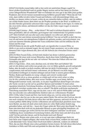 [020,07] Ich bleibe einmal dabei, daß es hier nicht mit natürlichen Dingen zugeht! In
dieser großen Gesellschaft muß ein großer Magier stecken und tut hier damit ein Zeichen
seiner unbegreiflichen Wunderkraft! Oder wir befinden uns etwa gar in der Nähe jenes großen
Propheten, den ich mit meinen neunundzwanzig Gefährten gesucht habe!? Wenn das der Fall
wäre, dann müßte ich dich, hoher Freund und Gebieter, wohl alleruntertänigst bitten, uns
dreißig von dannen ziehen zu lassen, wohin du uns immerhin haben wolltest, oder du müßtest
uns wieder binden lassen; denn käme uns der Prophet geradeso in den Wurf, so müßten wir,
des dem Herodes geleisteten schweren Eides wegen, unsere Hände an ihn legen. Es würde uns
das zwar nichts nützen, und dennoch müßten wir das des Eides wegen wagen zu unserem
Verderben!“
[020,08] Sagt Cyrenius: „Was, – woher dieses?! Wo und in welchem Gesetze steht es
denn geschrieben, daß ein schlechter, gezwungener und verdammlicher Eid gehalten werden
soll?! Dein Eid hebt sich nun aber auch schon dadurch von selbst auf, daß du mein
Gefangener bist samt deinen neunundzwanzig Gefährten! Von nun an heißt's ja doch das tun,
was ich und meine mir untergebenen Feldherrn dir gebieten werden, und ewig nimmer, was
euch euer dummer Herodes geboten hat! Eures schlechten Eides seid ihr enthoben für alle
Zeiten und für ewig!
[020,09] Käme da nun der große Prophet auch von irgendwoher in unsere Mitte, so
dürfte es aus euch ja niemand wagen, ihn mit einem Finger anzutasten; wer es aber seines
dummen Eides wegen dennoch täte, dem soll alle Schwere des römischen Ernstes zuteil
werden!
[020,10] Mein Freund Zinka, ich hielt dich ehedem laut deiner wahrlich geistreichen
Äußerungen für einen recht weisen Menschen; durch diese letzte Enthüllung deines
Verstandes aber hast du bei mir sehr viel verloren! War denn das Frühere alles nur eine
Verstellung von dir?“
[020,11] Sagt Zinka: „Nein, nein, durchaus nein, du hoher Herr und Gebieter! Ich
und wir alle denken und wollen nun gerade also, wie wir früher gedacht, gewollt und geredet
haben; aber du mußt es ja doch einsehen, daß man bei derlei Erscheinungen, wie sie hier
vorgekommen sind und noch immer vorkommen, als ein Mensch von doch einiger
Gewecktheit Großaugen zu machen anfangen und am Ende in seinem ganzen Denken,
Wollen, Reden und Handeln ein wenig verlegen und verwirrt werden muß!
[020,12] Hätte ich je so etwas gesehen, so würde auch ich hier mich sicher so ruhig
wie ihr alle verhalten haben; aber mein weiser Nachbar sagte zuvor kaum, daß das
Mittagsmahl kommen werde, und siehe, in ein paar Augenblicken darauf bogen sich schon
alle Tische von der Last der auf sie gestellten Speisen und Getränke! Es kann schon
irgendeine künstliche Vorrichtung bestehen, mit deren Hilfe so eine Arbeit etwas schneller als
gewöhnlich verrichtet werden kann; aber so schnell!? Da dürfte wohl keine mechanische
Vorrichtung ausreichen! Kurz, sage mir da einer, was er will, und ich bleibe dabei und sage:
Das war entweder eine außerordentliche Zauberei oder ein vollkommenes Wunder!
[020,13] Du, hoher Freund und Herr, hast leicht ruhig sein, weil du sicher den Grund
davon kennst; aber bei uns ist das eine ganz andere Sache! Da sieh nur den Fisch an, den ich
nun noch verspeise! Ich habe davon schon über und über gegessen, und noch ist die bei
weitem größere Hälfte übrig! Ich bin vollkommen satt und kann doch gleichfort essen! Hier
mein Becher, aus dem ich doch schon mehr denn ein volles Maß (sieben Seidel) mag
getrunken haben, und sieh her, – kaum drei Finger stehet der Wein unter dem Rande! Ja, das
kann man denn doch nicht als ein denkender Mensch so ganz gleichgültig hinnehmen, als
wäre daran sozusagen gar nichts! Ich bin hier dein Gefangener und kann von dir keine
Aufklärung dieser wunderbaren Erscheinung fordern; aber bitten kann und darf ich ja doch
wohl? Ich bat euch aber darum, und ihr beschiedet mich aufs Warten!
[020,14] Das Warten wäre schon recht, so in mir statt einer wißbegierigen Seele ein
toter Stein seine Trägheit pflegete; aber meine Seele ist kein Stein, sondern ein stets nach
Licht dürstender Geist. Seinen Durst löscht kein kühler Labetrunk, sondern ein erklärend
Wort, das aus dem Munde eines schon getränkten Geistes kommt. Ihr habt dieses ätherischen
Getränkes in Hülle und Fülle und seid getränkt bis über den Hals; aber mir, dem
 