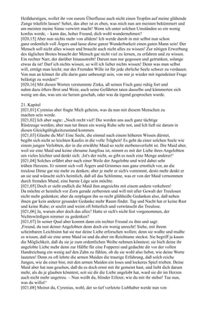 Heißdurstigen, wollet ihr von eurem Überflusse auch nicht einen Tropfen auf meine glühende
Zunge träufeln lassen! Sehet, das aber ist es eben, was mich nun am meisten bekümmert und
am meisten meine Sinne verwirrt macht! Wenn ich unter solchen Umständen so ein wenig
konfus werde, – kann das, hoher Freund, dich wohl wundernehmen?
[020,15] Aber nun nichts mehr von alldem! Ich werde darob in mir selbst nun schon
ganz ordentlich voll Ärgers und lasse diese ganze Wunderbarkeit einen guten Mann sein! Der
Mensch soll nicht alles wissen und braucht auch nicht alles zu wissen! Zur nötigen Erwerbung
des täglichen Brotes braucht der Mensch gar nicht viel zu lernen, zu erfahren und zu wissen.
Ein rechter Narr, der darüber hinausstrebt! Darum nun nur gegessen und getrunken, solange
etwas da ist! Darf ich nichts wissen, so will ich lieber nichts wissen! Denn was man selbst
will, erträgt man leicht; nur des Fremden Wille ist für jede ehrliche Seele schwer zu verdauen.
Von nun an könnet ihr alle darin ganz unbesorgt sein, von mir je wieder mit irgendeiner Frage
belästigt zu werden!“
[020,16] Mit diesen Worten verstummte Zinka, aß seinen Fisch ganz ruhig fort und
nahm dazu öfters Brot und Wein; auch seine Gefährten taten dasselbe und kümmerten sich
wenig um das, was um sie herum geschah, oder was da irgend gesprochen wurde.

21. Kapitel
[021,01] Cyrenius aber fragte Mich geheim, was da nun mit diesem Menschen zu
machen sein werde.
[021,02] Ich aber sagte: „Noch recht viel! Die werden uns auch ganz tüchtige
Rüstzeuge werden; aber nun tut ihnen ein wenig Ruhe sehr not, und Ich ließ sie darum in
diesen Gleichgültigkeitszustand kommen.
[021,03] Glaube du Mir! Eine Seele, die einmal nach einem höheren Wissen dürstet,
begibt sich nicht so leichten Kaufes in die volle Trägheit! Es geht da einer solchen Seele wie
einem jungen Verlobten, der in die erwählte Maid so recht sterbensverliebt ist. Die Maid aber,
weil sie eine Maid und keine ehrsame Jungfrau ist, nimmt es mit der Liebe ihres Angelobten
um vieles leichter und denkt sich: ,Ist's der nicht, so gibt es noch eine Menge anderer!‘
[021,04] Solches erfährt aber nach einer Weile der Angelobte und wird dabei sehr
trüben Herzens. Er nimmt sich voll Ärgers und Grimmes nun ganz ernstlich vor, an die
treulose Dirne gar nie mehr zu denken; aber je mehr er sich's vornimmt, desto mehr denkt er
an sie und wünscht sich's heimlich, daß all das Schlimme, was er von der Maid vernommen
durch fremden Mund, eine barste Lüge sein möchte.
[021,05] Doch er sieht endlich die Maid ihm angesichts mit einem andern verkehren!
Da möchte er heimlich vor Zorn gerade zerbersten und will mit aller Gewalt der Treulosen
nicht mehr gedenken; aber da zerplagen ihn so recht glühheiße Gedanken also, daß neben
ihnen gar kein anderer gesunder Gedanke mehr Raum findet. Tag und Nacht hat er keine Rast
und keine Ruhe; er seufzt und weint oft bitterlich und verwünscht die Treulose.
[021,06] Ja, warum aber doch das alles? Hatte er sich's nicht fest vorgenommen, der
Nichtswürdigen nimmer zu gedenken?
[021,07] In seiner Qual aber kommt dann ein rechter Freund zu ihm und sagt:
,Freund, du tust deiner Angelobten denn doch ein wenig unrecht! Siehe, mit ihrem
scheinbaren Leichtsinn hat sie nur deine Liebe erforschen wollen; denn sie wußte und mußte
es wissen, daß sie eine arme Maid ist und du aber im Reichtume steckst. Sie begriff ja kaum
die Möglichkeit, daß du sie je zum ordentlichen Weibe nehmen könntest; sie hielt deine ihr
angelobte Liebe mehr denn zur Hälfte für eine Fopperei und gedachte dir vor der vollen
Handreichung ein wenig auf den Zahn zu fühlen, ob du sie wohl also liebst, wie deine Worte
lauteten! Denn zu oft lehrte die armen Maiden die traurige Erfahrung, daß solch reiche
Jungen, wie du einer bist, mit den armen Maiden ein loses und lockeres Spiel trieben. Deine
Maid aber hat nun gesehen, daß du es doch ernst mit ihr gemeint hast, und liebt dich darum
mehr, als du je glauben könntest; seit sie dir die Liebe angelobt hat, ward sie dir im Herzen
auch nicht mehr ungetreu. – Nun weißt du, blinder Eiferer, wie du mit ihr stehst! Tue nun,
was du willst!‘
[021,08] Meinst du, Cyrenius, wohl, der so tief verletzte Liebhaber werde nun von
 