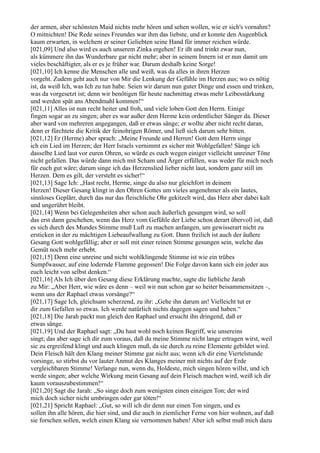 der armen, aber schönsten Maid nichts mehr hören und sehen wollen, wie er sich's vornahm?
O mitnichten! Die Rede seines Freundes war ihm das liebste, und er konnte den Augenblick
kaum erwarten, in welchem er seiner Geliebten seine Hand für immer reichen würde.
[021,09] Und also wird es auch unserem Zinka ergehen! Er ißt und trinkt zwar nun,
als kümmere ihn das Wunderbare gar nicht mehr; aber in seinem Innern ist er nun damit um
vieles beschäftigter, als er es je früher war. Darum deshalb keine Sorge!
[021,10] Ich kenne die Menschen alle und weiß, was da alles in ihren Herzen
vorgeht. Zudem geht auch nur von Mir die Lenkung der Gefühle im Herzen aus; wo es nötig
ist, da weiß Ich, was Ich zu tun habe. Seien wir darum nun guter Dinge und essen und trinken,
was da vorgesetzt ist; denn wir benötigen für heute nachmittag etwas mehr Leibesstärkung
und werden spät ans Abendmahl kommen!“
[021,11] Alles ist nun recht heiter und froh, und viele loben Gott den Herrn. Einige
fingen sogar an zu singen; aber es war außer dem Herme kein ordentlicher Sänger da. Dieser
aber ward von mehreren angegangen, daß er etwas sänge; er wollte aber nicht recht daran,
denn er fürchtete die Kritik der feinohrigen Römer, und ließ sich darum sehr bitten.
[021,12] Er (Herme) aber sprach: „Meine Freunde und Herren! Gott dem Herrn singe
ich ein Lied im Herzen; der Herr Israels vernimmt es sicher mit Wohlgefallen! Sänge ich
dasselbe Lied laut vor euren Ohren, so würde es euch wegen einiger vielleicht unreiner Töne
nicht gefallen. Das würde dann mich mit Scham und Ärger erfüllen, was weder für mich noch
für euch gut wäre; darum singe ich das Herzenslied lieber nicht laut, sondern ganz still im
Herzen. Dem es gilt, der versteht es sicher!“
[021,13] Sage Ich: „Hast recht, Herme, singe du also nur gleichfort in deinem
Herzen! Dieser Gesang klingt in den Ohren Gottes um vieles angenehmer als ein lautes,
sinnloses Geplärr, durch das nur das fleischliche Ohr gekitzelt wird, das Herz aber dabei kalt
und ungerührt bleibt.
[021,14] Wenn bei Gelegenheiten aber schon auch äußerlich gesungen wird, so soll
das erst dann geschehen, wenn das Herz vom Gefühle der Liebe schon derart übervoll ist, daß
es sich durch des Mundes Stimme muß Luft zu machen anfangen, um gewisserart nicht zu
ersticken in der zu mächtigen Liebeaufwallung zu Gott. Dann freilich ist auch der äußere
Gesang Gott wohlgefällig; aber er soll mit einer reinen Stimme gesungen sein, welche das
Gemüt noch mehr erhebt.
[021,15] Denn eine unreine und nicht wohlklingende Stimme ist wie ein trübes
Sumpfwasser, auf eine lodernde Flamme gegossen! Die Folge davon kann sich ein jeder aus
euch leicht von selbst denken.“
[021,16] Als Ich über den Gesang diese Erklärung machte, sagte die liebliche Jarah
zu Mir: „Aber Herr, wie wäre es denn – weil wir nun schon gar so heiter beisammensitzen –,
wenn uns der Raphael etwas vorsänge?“
[021,17] Sage Ich, gleichsam scherzend, zu ihr: „Gehe ihn darum an! Vielleicht tut er
dir zum Gefallen so etwas. Ich werde natürlich nichts dagegen sagen und haben.“
[021,18] Die Jarah packt nun gleich den Raphael und ersucht ihn dringend, daß er
etwas sänge.
[021,19] Und der Raphael sagt: „Du hast wohl noch keinen Begriff, wie unsereins
singt; das aber sage ich dir zum voraus, daß du meine Stimme nicht lange ertragen wirst, weil
sie zu ergreifend klingt und auch klingen muß, da sie durch zu reine Elemente gebildet wird.
Dein Fleisch hält den Klang meiner Stimme gar nicht aus; wenn ich dir eine Viertelstunde
vorsinge, so stirbst du vor lauter Anmut des Klanges meiner mit nichts auf der Erde
vergleichbaren Stimme! Verlange nun, wenn du, Holdeste, mich singen hören willst, und ich
werde singen; aber welche Wirkung mein Gesang auf dein Fleisch machen wird, weiß ich dir
kaum vorauszubestimmen!“
[021,20] Sagt die Jarah: „So singe doch zum wenigsten einen einzigen Ton; der wird
mich doch sicher nicht umbringen oder gar töten!“
[021,21] Spricht Raphael: „Gut, so will ich dir denn nur einen Ton singen, und es
sollen ihn alle hören, die hier sind, und die auch in ziemlicher Ferne von hier wohnen, auf daß
sie forschen sollen, welch einen Klang sie vernommen haben! Aber ich selbst muß mich dazu
 
