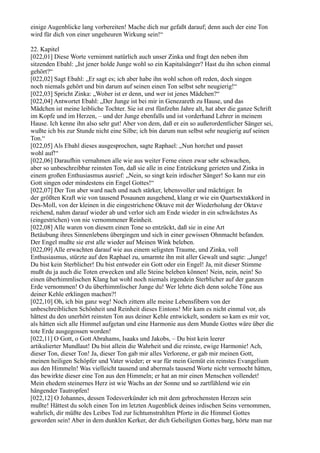 einige Augenblicke lang vorbereiten! Mache dich nur gefaßt darauf; denn auch der eine Ton
wird für dich von einer ungeheuren Wirkung sein!“

22. Kapitel
[022,01] Diese Worte vernimmt natürlich auch unser Zinka und fragt den neben ihm
sitzenden Ebahl: „Ist jener holde Junge wohl so ein Kapitalsänger? Hast du ihn schon einmal
gehört?“
[022,02] Sagt Ebahl: „Er sagt es; ich aber habe ihn wohl schon oft reden, doch singen
noch niemals gehört und bin darum auf seinen einen Ton selbst sehr neugierig!“
[022,03] Spricht Zinka: „Woher ist er denn, und wer ist jenes Mädchen?“
[022,04] Antwortet Ebahl: „Der Junge ist bei mir in Genezareth zu Hause, und das
Mädchen ist meine leibliche Tochter. Sie ist erst fünfzehn Jahre alt, hat aber die ganze Schrift
im Kopfe und im Herzen, – und der Junge ebenfalls und ist vorderhand Lehrer in meinem
Hause. Ich kenne ihn also sehr gut! Aber von dem, daß er ein so außerordentlicher Sänger sei,
wußte ich bis zur Stunde nicht eine Silbe; ich bin darum nun selbst sehr neugierig auf seinen
Ton.“
[022,05] Als Ebahl dieses ausgesprochen, sagte Raphael: „Nun horchet und passet
wohl auf!“
[022,06] Daraufhin vernahmen alle wie aus weiter Ferne einen zwar sehr schwachen,
aber so unbeschreibbar reinsten Ton, daß sie alle in eine Entzückung gerieten und Zinka in
einem großen Enthusiasmus ausrief: „Nein, so singt kein irdischer Sänger! So kann nur ein
Gott singen oder mindestens ein Engel Gottes!“
[022,07] Der Ton aber ward nach und nach stärker, lebensvoller und mächtiger. In
der größten Kraft wie von tausend Posaunen ausgehend, klang er wie ein Quartsextakkord in
Des-Moll, von der kleinen in die eingestrichene Oktave mit der Wiederholung der Oktave
reichend, nahm darauf wieder ab und verlor sich am Ende wieder in ein schwächstes As
(eingestrichen) von nie vernommener Reinheit.
[022,08] Alle waren von diesem einen Tone so entzückt, daß sie in eine Art
Betäubung ihres Sinnenlebens übergingen und sich in einer gewissen Ohnmacht befanden.
Der Engel mußte sie erst alle wieder auf Meinen Wink beleben.
[022,09] Alle erwachten darauf wie aus einem seligsten Traume, und Zinka, voll
Enthusiasmus, stürzte auf den Raphael zu, umarmte ihn mit aller Gewalt und sagte: „Junge!
Du bist kein Sterblicher! Du bist entweder ein Gott oder ein Engel! Ja, mit dieser Stimme
mußt du ja auch die Toten erwecken und alle Steine beleben können! Nein, nein, nein! So
einen überhimmlischen Klang hat wohl noch niemals irgendein Sterblicher auf der ganzen
Erde vernommen! O du überhimmlischer Junge du! Wer lehrte dich denn solche Töne aus
deiner Kehle erklingen machen?!
[022,10] Oh, ich bin ganz weg! Noch zittern alle meine Lebensfibern von der
unbeschreiblichen Schönheit und Reinheit dieses Eintons! Mir kam es nicht einmal vor, als
hättest du den unerhört reinsten Ton aus deiner Kehle entwickelt, sondern so kam es mir vor,
als hätten sich alle Himmel aufgetan und eine Harmonie aus dem Munde Gottes wäre über die
tote Erde ausgegossen worden!
[022,11] O Gott, o Gott Abrahams, Isaaks und Jakobs, – Du bist kein leerer
artikulierter Mundlaut! Du bist allein die Wahrheit und die reinste, ewige Harmonie! Ach,
dieser Ton, dieser Ton! Ja, dieser Ton gab mir alles Verlorene, er gab mir meinen Gott,
meinen heiligen Schöpfer und Vater wieder; er war für mein Gemüt ein reinstes Evangelium
aus den Himmeln! Was vielleicht tausend und abermals tausend Worte nicht vermocht hätten,
das bewirkte dieser eine Ton aus den Himmeln; er hat an mir einen Menschen vollendet!
Mein ehedem steinernes Herz ist wie Wachs an der Sonne und so zartfühlend wie ein
hängender Tautropfen!
[022,12] O Johannes, dessen Todesverkünder ich mit dem gebrochensten Herzen sein
mußte! Hättest du solch einen Ton im letzten Augenblick deines irdischen Seins vernommen,
wahrlich, dir müßte des Leibes Tod zur lichtumstrahlten Pforte in die Himmel Gottes
geworden sein! Aber in dem dunklen Kerker, der dich Geheiligten Gottes barg, hörte man nur
 