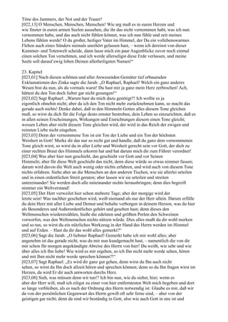 Töne des Jammers, der Not und der Trauer!
[022,13] O Menschen, Menschen, Menschen! Wie arg muß es in euren Herzen und
wie finster in euren armen Seelen aussehen, die ihr das nicht vernommen habt, was ich nun
vernommen habe, und das auch nicht fühlen könnet, was ich nun fühle und zeit meines
Lebens fühlen werde! O du großer, heiliger Vater im Himmel, der Du ein vollebenswarmes
Flehen auch eines Sünders niemals unerhört gelassen hast, – wenn ich dereinst von dieser
Kummer- und Totenwelt scheide, dann lasse mich ein paar Augenblicke zuvor noch einmal
einen solchen Ton vernehmen, und ich werde allerseligst diese Erde verlassen, und meine
Seele soll darauf ewig loben Deinen allerheiligsten Namen!“

23. Kapitel
[023,01] Nach diesen schönen und aller Anwesenden Gemüter tief erbauenden
Exklamationen des Zinka sagte die Jarah: „O Raphael, Raphael! Welch ein ganz anderes
Wesen bist du nun, als du vormals warst! Du hast mir ja ganz mein Herz zerbrochen! Ach,
hättest du den Ton doch lieber gar nicht gesungen!“
[023,02] Sagt Raphael: „Warum hast du mich dazu genötigt?! Ich wollte es ja
eigentlich ohnehin nicht; aber da ich den Ton nicht mehr zurücknehmen kann, so macht das
gerade auch nichts! Denke dabei, daß in den Himmeln Gottes alles diesem Tone gleichen
muß, so wirst du dich für die Folge desto ernster bestreben, dein Leben so einzurichten, daß es
in allen seinen Erscheinungen, Wirkungen und Einrichtungen diesem einen Tone gleicht;
wessen Leben aber nicht diesem Tone gleichen wird, der wird in das Reich der ewigen und
reinsten Liebe nicht eingehen.
[023,03] Denn der vernommene Ton ist ein Ton der Liebe und ein Ton der höchsten
Weisheit in Gott! Merke dir das nur so recht gut und handle, daß du ganz dem vernommenen
Tone gleich wirst, so wirst du in aller Liebe und Weisheit gerecht sein vor Gott, der dich zu
einer rechten Braut des Himmels erkoren hat und hat darum mich dir zum Führer verordnet!
[023,04] Was aber hier nun geschieht, das geschieht vor Gott und vor Seinen
Himmeln; aber für diese Welt geschieht das nicht, denn diese würde so etwas nimmer fassen;
darum wird davon die Welt auch wenig oder nichts erfahren, und wird auch von diesem Tone
nichts erfahren. Siehe aber an die Menschen an den anderen Tischen, wie sie allerlei urteilen
und in einen ordentlichen Streit geraten; aber lassen wir sie urteilen und streiten
untereinander! Sie werden doch alle miteinander nichts herausbringen; denn dies begreift
nimmer ein Weltverstand!
[023,05] Der Herr verweilet hier schon mehrere Tage; aber der morgige wird der
letzte sein! Was nachher geschehen wird, weiß niemand als nur der Herr allein. Darum erfülle
du dein Herz mit aller Liebe und Demut und behalte verborgen in deinem Herzen, was du hier
als Besonderes und Außerordentliches gehört und gesehen hast; denn dieses den
Weltmenschen wiedererzählen, hieße die edelsten und größten Perlen den Schweinen
vorwerfen, was den Weltmenschen nichts nützen würde. Dies alles mußt du dir wohl merken
und so tun, so wirst du ein nützliches Werkzeug in der Hand des Herrn werden im Himmel
und auf Erden. – Hast du dir das wohl alles gemerkt?“
[023,06] Sagt die Jarah: „O liebster Raphael! Gemerkt habe ich mir wohl alles; aber
angenehm ist das gerade nicht, was du mir nun kundgemacht hast, – namentlich die von dir
mir schon für morgen angekündigte Abreise des Herrn von hier! Du weißt, wie sehr und wie
über alles ich Ihn liebe! Wie wird es mir ergehen, so ich Ihn nicht mehr werde sehen, hören
und mit Ihm nicht mehr werde sprechen können?!“
[023,07] Sagt Raphael: „Es wird dir ganz gut gehen, denn wirst du Ihn auch nicht
sehen, so wirst du Ihn doch allzeit hören und sprechen können; denn so du Ihn fragen wirst im
Herzen, da wird Er dir auch antworten durchs Herz.
[023,08] Sieh, was müssen denn wir tun!? Ich bin nun, wie du siehst, hier; wenn es
aber der Herr will, muß ich eiligst zu einer von hier entferntesten Welt mich begeben und dort
so lange verbleiben, als es nach der Ordnung des Herrn notwendig ist. Glaube es mir, daß wir
da von der persönlichen Gegenwart des Herrn gewiß oft sehr ferne sind, – aber von der
geistigen gar nicht; denn da sind wir beständig in Gott, also wie auch Gott in uns ist und
 