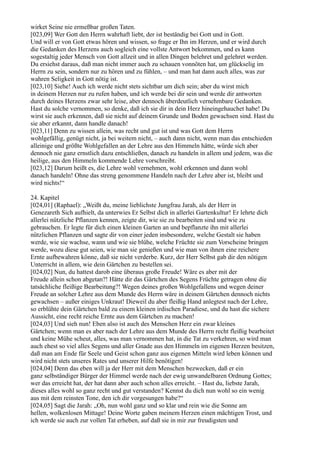 wirket Seine nie ermeßbar großen Taten.
[023,09] Wer Gott den Herrn wahrhaft liebt, der ist beständig bei Gott und in Gott.
Und will er von Gott etwas hören und wissen, so frage er Ihn im Herzen, und er wird durch
die Gedanken des Herzens auch sogleich eine vollste Antwort bekommen, und es kann
sogestaltig jeder Mensch von Gott allzeit und in allen Dingen belehret und gelehret werden.
Du ersiehst daraus, daß man nicht immer auch zu schauen vonnöten hat, um glückselig im
Herrn zu sein, sondern nur zu hören und zu fühlen, – und man hat dann auch alles, was zur
wahren Seligkeit in Gott nötig ist.
[023,10] Siehe! Auch ich werde nicht stets sichtbar um dich sein; aber du wirst mich
in deinem Herzen nur zu rufen haben, und ich werde bei dir sein und werde dir antworten
durch deines Herzens zwar sehr leise, aber dennoch überdeutlich vernehmbare Gedanken.
Hast du solche vernommen, so denke, daß ich sie dir in dein Herz hineingehauchet habe! Du
wirst sie auch erkennen, daß sie nicht auf deinem Grunde und Boden gewachsen sind. Hast du
sie aber erkannt, dann handle danach!
[023,11] Denn zu wissen allein, was recht und gut ist und was Gott dem Herrn
wohlgefällig, genügt nicht, ja bei weitem nicht, – auch dann nicht, wenn man das entschieden
alleinige und größte Wohlgefallen an der Lehre aus den Himmeln hätte, würde sich aber
dennoch nie ganz ernstlich dazu entschließen, danach zu handeln in allem und jedem, was die
heilige, aus den Himmeln kommende Lehre vorschreibt.
[023,12] Darum heißt es, die Lehre wohl vernehmen, wohl erkennen und dann wohl
danach handeln! Ohne das streng genommene Handeln nach der Lehre aber ist, bleibt und
wird nichts!“

24. Kapitel
[024,01] (Raphael): „Weißt du, meine lieblichste Jungfrau Jarah, als der Herr in
Genezareth Sich aufhielt, da unterwies Er Selbst dich in allerlei Gartenkultur! Er lehrte dich
allerlei nützliche Pflanzen kennen, zeigte dir, wie sie zu bearbeiten sind und wie zu
gebrauchen. Er legte für dich einen kleinen Garten an und bepflanzte ihn mit allerlei
nützlichen Pflanzen und sagte dir von einer jeden insbesondere, welche Gestalt sie haben
werde, wie sie wachse, wann und wie sie blühe, welche Früchte sie zum Vorscheine bringen
werde, wozu diese gut seien, wie man sie genießen und wie man von ihnen eine reichere
Ernte aufbewahren könne, daß sie nicht verderbe. Kurz, der Herr Selbst gab dir den nötigen
Unterricht in allem, wie dein Gärtchen zu bestellen sei.
[024,02] Nun, du hattest darob eine überaus große Freude! Wäre es aber mit der
Freude allein schon abgetan?! Hätte dir das Gärtchen des Segens Früchte getragen ohne die
tatsächliche fleißige Bearbeitung?! Wegen deines großen Wohlgefallens und wegen deiner
Freude an solcher Lehre aus dem Munde des Herrn wäre in deinem Gärtchen dennoch nichts
gewachsen – außer einiges Unkraut! Dieweil du aber fleißig Hand anlegtest nach der Lehre,
so erblühte dein Gärtchen bald zu einem kleinen irdischen Paradiese, und du hast die sichere
Aussicht, eine recht reiche Ernte aus dem Gärtchen zu machen!
[024,03] Und sieh nun! Eben also ist auch des Menschen Herz ein zwar kleines
Gärtchen; wenn man es aber nach der Lehre aus dem Munde des Herrn recht fleißig bearbeitet
und keine Mühe scheut, alles, was man vernommen hat, in die Tat zu verkehren, so wird man
auch ehest so viel alles Segens und aller Gnade aus den Himmeln im eigenen Herzen besitzen,
daß man am Ende für Seele und Geist schon ganz aus eigenen Mitteln wird leben können und
wird nicht stets unseres Rates und unserer Hilfe benötigen!
[024,04] Denn das eben will ja der Herr mit dem Menschen bezwecken, daß er ein
ganz selbständiger Bürger der Himmel werde nach der ewig unwandelbaren Ordnung Gottes;
wer das erreicht hat, der hat dann aber auch schon alles erreicht. – Hast du, liebste Jarah,
dieses alles wohl so ganz recht und gut verstanden? Kennst du dich nun wohl so ein wenig
aus mit dem reinsten Tone, den ich dir vorgesungen habe?“
[024,05] Sagt die Jarah: „Oh, nun wohl ganz und so klar und rein wie die Sonne am
hellen, wolkenlosen Mittage! Deine Worte gaben meinem Herzen einen mächtigen Trost, und
ich werde sie auch zur vollen Tat erheben, auf daß sie in mir zur freudigsten und
 