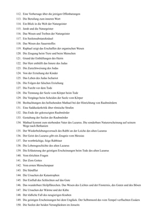 112. Eine Vorhersage über die jetzigen Offenbarungen
113. Die Berufung zum inneren Wort
114. Ein Blick in die Welt der Naturgeister
115. Jarah und die Naturgeister
116. Das Wesen und Treiben der Naturgeister
117. Ein Seelensubstanzknäuel
118. Das Wesen des Sauerstoffes
119. Raphael zeigt das Erschaffen der organischen Wesen
120. Die Zeugung beim Tiere und beim Menschen
121. Grund der Enthüllungen des Herrn
122. Der Herr enthüllt das Innere des Judas
123. Die Zurechtweisung des Judas
124. Von der Erziehung der Kinder
125. Das Leben des Judas Ischariot
126. Die Folgen der falschen Erziehung
127. Die Furcht vor dem Tode
128. Die Trennung der Seele vom Körper beim Tode
129. Die Vorgänge beim Scheiden der Seele vom Körper
130. Beobachtungen des hellsehenden Mathael bei der Hinrichtung von Raubmördern
131. Eine Sadduzäerkritik über römische Strafen
132. Das Ende der gekreuzigten Raubmörder
133. Gestaltung der Seelen der Raubmörder
134. Mathael kommt zum sterbenden Vater des Lazarus. Die sonderbare Naturerscheinung auf seinem
     Wege nach Bethanien
135. Der Wiederbelebungsversuch des Rabbi an der Leiche des alten Lazarus
136. Der Geist des Lazarus gibt ein Zeugnis vom Messias
137. Der wortbrüchige, feige Rabbiner
138. Die Lebensgeschichte des alten Lazarus
139. Die Erläuterung der geistigen Erscheinungen beim Tode des alten Lazarus
140. Vom törichten Fragen
141. Der Zorn Gottes
142. Vom ersten Menschenpaar
143. Die Sündflut
144. Die Ursachen der Katastrophen
145. Der Einfluß des Schlechten auf das Gute
146. Das wunderbare Heilpflänzchen. Das Wesen des Lichtes und der Finsternis, des Guten und des Bösen
147. Die Ursachen der Wärme und der Kälte
148. Der tödliche Fall des neugierigen Knaben
149. Die geistigen Erscheinungen bei dem Unglück. Der Selbstmord des vom Tempel verfluchten Essäers
150. Die Seelen der beiden Verunglückten im Jenseits
 