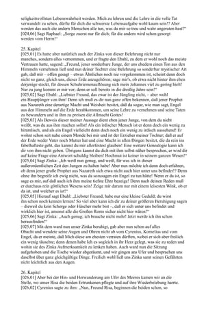 seligkeitsvollsten Lebenswahrheit werden. Mich zu lehren und die Lehre in die volle Tat
verwandelt zu sehen, dürfte für dich die schwerste Lebensaufgabe wohl kaum sein!? Aber
werden das auch die andern Menschen alle tun, was du mir so treu und wahr angeraten hast?“
[024,06] Sagt Raphael: „Sorge zuerst nur für dich; für die andern wird schon gesorgt
werden vom Herrn!“

25. Kapitel
[025,01] Es hatte aber natürlich auch der Zinka von dieser Belehrung nicht nur
manches, sondern alles vernommen, und er fragte den Ebahl, zu dem er wohl noch das meiste
Vertrauen hatte, sagend: „Freund, jener sonderbare Junge, der uns ehedem einen Ton aus den
Himmeln vernehmen ließ und nun deiner Tochter eine Belehrung so sonderbar mystischer Art
gab, daß mir – offen gesagt – etwas Ähnliches noch nie vorgekommen ist, scheint denn doch
nicht so ganz, gleich uns, dieser Erde anzugehören; sage mir's, ob etwa nicht hinter ihm eben
derjenige steckt, für dessen Schuhriemenauflösung sich mein Johannes viel zu gering hielt!
Nur zu jung kommt er mir vor; denn er soll bereits in die dreißig Jahre sein!“
[025,02] Sagt Ebahl: „Liebster Freund, das zwar ist der Jüngling nicht, – aber wohl
ein Hauptjünger von ihm! Denn ich muß es dir nun ganz offen bekennen, daß jener Prophet
aus Nazareth eine derartige Macht und Weisheit besitzt, daß da sogar, wie man sagt, Engel
aus den Himmeln auf die Erde herabkommen, um seine Lehre zu vernehmen und seine Taten
zu bewundern und in ihm zu preisen die Allmacht Gottes!
[025,03] Als Beweis dieser meiner Aussage dient eben jener Junge, von dem du nicht
weißt, was du aus ihm machen sollst! Als ein irdischer Mensch ist er denn doch ein wenig zu
himmlisch, und als ein Engel vielleicht denn doch noch ein wenig zu irdisch aussehend! Er
wohnt schon seit nahe einem Monde bei mir und ist der Erzieher meiner Tochter; daß er auf
der Erde weder Vater noch Mutter hat und eine Macht in allen Dingen besitzt, die da rein ins
fabelhafteste geht, das kannst du mir allerfestest glauben! Eine weitere Genealogie kann ich
dir von ihm nicht geben. Übrigens kannst du dich mit ihm selbst näher besprechen, er wird dir
auf keine Frage eine Antwort schuldig bleiben! Hochmut ist keiner in seinem ganzen Wesen!“
[025,04] Sagt Zinka: „Ich weiß nun genug, und weiß, für was ich in dieser
außerordentlichen Zeit den Jungen zu halten habe! Aber nun möchte ich denn doch erfahren,
ob denn jener große Prophet aus Nazareth sich etwa nicht auch hier unter uns befindet!? Denn
ohne ihn begreife ich ewig nicht, was da sozusagen ein Engel zu tun hätte! Wenn er da ist, so
sage es mir, auf daß auch ich ihm meine tiefste Ehre bezeige! Denn nach deinen Reden muß
er durchaus rein göttlichen Wesens sein! Zeige mir darum nur mit einem leisesten Wink, ob er
da ist, und welcher es ist!“
[025,05] Hierauf sagt Ebahl: „Liebster Freund, habe nur eine kleine Geduld; du wirst
ihn schon noch kennen lernen! So viel aber kann ich dir zu deiner größeren Beruhigung sagen
– dieweil du kein Scherge oder Häscher mehr bist –, daß er sich unter uns befindet und
wirklich hier ist, ansonst alle die Großen Roms sicher nicht hier wären!“
[025,06] Sagt Zinka: „Auch genug; ich brauche nicht mehr! Jetzt werde ich ihn schon
herausfinden!“
[025,07] Mit dem ward nun unser Zinka beruhigt, gab aber nun schon auf alles
Obacht und wendete seine Augen und Ohren nicht ab vom Cyrenius, Kornelius und vom
Engel, da er meinte, daß Mich diese am ehesten verraten dürften, wobei er sich aber freilich
ein wenig täuschte; denn denen habe Ich es sogleich in ihr Herz gelegt, was sie zu reden und
wohin sie des Zinka Aufmerksamkeit zu lenken haben. Auch ward nun die Sitzung
aufgehoben und die Tische wieder abgeräumt, und wir gingen ans Ufer und besprachen uns
daselbst über ganz gleichgültige Dinge. Freilich wohl ließ uns Zinka samt seinen Gefährten
nicht leichtlich aus den Augen.

26. Kapitel
[026,01] Aber bei der Hin- und Herwanderung am Ufer des Meeres kamen wir an die
Stelle, wo unser Risa die beiden Ertrunkenen pflegte und auf ihre Wiederbelebung harrte.
[026,02] Cyrenius sagte zu ihm: „Nun, Freund Risa, beginnen die beiden schon, so
 