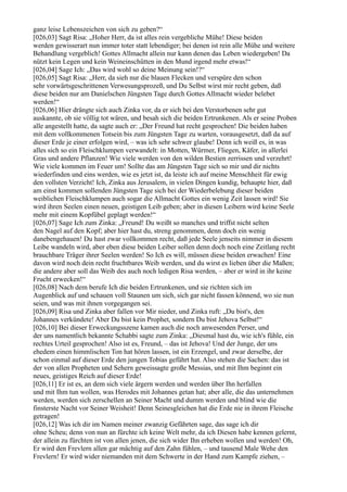 ganz leise Lebenszeichen von sich zu geben?“
[026,03] Sagt Risa: „Hoher Herr, da ist alles rein vergebliche Mühe! Diese beiden
werden gewisserart nun immer toter statt lebendiger; bei denen ist rein alle Mühe und weitere
Behandlung vergeblich! Gottes Allmacht allein nur kann denen das Leben wiedergeben! Da
nützt kein Legen und kein Weineinschütten in den Mund irgend mehr etwas!“
[026,04] Sage Ich: „Das wird wohl so deine Meinung sein!?“
[026,05] Sagt Risa: „Herr, da sieh nur die blauen Flecken und verspüre den schon
sehr vorwärtsgeschrittenen Verwesungsprozeß, und Du Selbst wirst mir recht geben, daß
diese beiden nur am Danielschen Jüngsten Tage durch Gottes Allmacht wieder belebet
werden!“
[026,06] Hier drängte sich auch Zinka vor, da er sich bei den Verstorbenen sehr gut
auskannte, ob sie völlig tot wären, und besah sich die beiden Ertrunkenen. Als er seine Proben
alle angestellt hatte, da sagte auch er: „Der Freund hat recht gesprochen! Die beiden haben
mit dem vollkommenen Totsein bis zum Jüngsten Tage zu warten, vorausgesetzt, daß da auf
dieser Erde je einer erfolgen wird, – was ich sehr schwer glaube! Denn ich weiß es, in was
alles sich so ein Fleischklumpen verwandelt: in Motten, Würmer, Fliegen, Käfer, in allerlei
Gras und andere Pflanzen! Wie viele werden von den wilden Bestien zerrissen und verzehrt!
Wie viele kommen im Feuer um! Sollte das am Jüngsten Tage sich so mir und dir nichts
wiederfinden und eins werden, wie es jetzt ist, da leiste ich auf meine Menschheit für ewig
den vollsten Verzicht! Ich, Zinka aus Jerusalem, in vielen Dingen kundig, behaupte hier, daß
am einst kommen sollenden Jüngsten Tage sich bei der Wiederbelebung dieser beiden
weiblichen Fleischklumpen auch sogar die Allmacht Gottes ein wenig Zeit lassen wird! Sie
wird ihren Seelen einen neuen, geistigen Leib geben; aber in diesen Leibern wird keine Seele
mehr mit einem Kopfübel geplagt werden!“
[026,07] Sage Ich zum Zinka: „Freund! Du weißt so manches und triffst nicht selten
den Nagel auf den Kopf; aber hier hast du, streng genommen, denn doch ein wenig
danebengehauen! Du hast zwar vollkommen recht, daß jede Seele jenseits nimmer in diesem
Leibe wandeln wird, aber eben diese beiden Leiber sollen denn doch noch eine Zeitlang recht
brauchbare Träger ihrer Seelen werden! So Ich es will, müssen diese beiden erwachen! Eine
davon wird noch dein recht fruchtbares Weib werden, und du wirst es lieben über die Maßen;
die andere aber soll das Weib des auch noch ledigen Risa werden, – aber er wird in ihr keine
Frucht erwecken!“
[026,08] Nach dem berufe Ich die beiden Ertrunkenen, und sie richten sich im
Augenblick auf und schauen voll Staunen um sich, sich gar nicht fassen könnend, wo sie nun
seien, und was mit ihnen vorgegangen sei.
[026,09] Risa und Zinka aber fallen vor Mir nieder, und Zinka ruft: „Du bist's, den
Johannes verkündete! Aber Du bist kein Prophet, sondern Du bist Jehova Selbst!“
[026,10] Bei dieser Erweckungsszene kamen auch die noch anwesenden Perser, und
der uns namentlich bekannte Schabbi sagte zum Zinka: „Diesmal hast du, wie ich's fühle, ein
rechtes Urteil gesprochen! Also ist es, Freund, – das ist Jehova! Und der Junge, der uns
ehedem einen himmlischen Ton hat hören lassen, ist ein Erzengel, und zwar derselbe, der
schon einmal auf dieser Erde den jungen Tobias geführt hat. Also stehen die Sachen: das ist
der von allen Propheten und Sehern geweissagte große Messias, und mit Ihm beginnt ein
neues, geistiges Reich auf dieser Erde!
[026,11] Er ist es, an dem sich viele ärgern werden und werden über Ihn herfallen
und mit Ihm tun wollen, was Herodes mit Johannes getan hat; aber alle, die das unternehmen
werden, werden sich zerschellen an Seiner Macht und dumm werden und blind wie die
finsterste Nacht vor Seiner Weisheit! Denn Seinesgleichen hat die Erde nie in ihrem Fleische
getragen!
[026,12] Was ich dir im Namen meiner zwanzig Gefährten sage, das sage ich dir
ohne Scheu; denn von nun an fürchte ich keine Welt mehr, da ich Diesen habe kennen gelernt,
der allein zu fürchten ist von allen jenen, die sich wider Ihn erheben wollen und werden! Oh,
Er wird den Frevlern allen gar mächtig auf den Zahn fühlen, – und tausend Male Wehe den
Frevlern! Er wird wider niemanden mit dem Schwerte in der Hand zum Kampfe ziehen, –
 