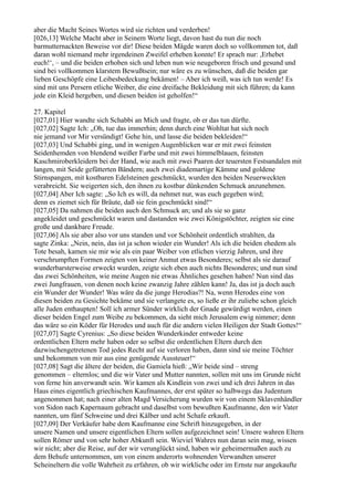 aber die Macht Seines Wortes wird sie richten und verderben!
[026,13] Welche Macht aber in Seinem Worte liegt, davon hast du nun die noch
barmutternackten Beweise vor dir! Diese beiden Mägde waren doch so vollkommen tot, daß
daran wohl niemand mehr irgendeinen Zweifel erheben konnte! Er sprach nur: ,Erhebet
euch!‘, – und die beiden erhoben sich und leben nun wie neugeboren frisch und gesund und
sind bei vollkommen klarstem Bewußtsein; nur wäre es zu wünschen, daß die beiden gar
lieben Geschöpfe eine Leibesbedeckung bekämen! – Aber ich weiß, was ich tun werde! Es
sind mit uns Persern etliche Weiber, die eine dreifache Bekleidung mit sich führen; da kann
jede ein Kleid hergeben, und diesen beiden ist geholfen!“

27. Kapitel
[027,01] Hier wandte sich Schabbi an Mich und fragte, ob er das tun dürfte.
[027,02] Sagte Ich: „Oh, tue das immerhin; denn durch eine Wohltat hat sich noch
nie jemand vor Mir versündigt! Gehe hin, und lasse die beiden bekleiden!“
[027,03] Und Schabbi ging, und in wenigen Augenblicken war er mit zwei feinsten
Seidenhemden von blendend weißer Farbe und mit zwei himmelblauen, feinsten
Kaschmiroberkleidern bei der Hand, wie auch mit zwei Paaren der teuersten Festsandalen mit
langen, mit Seide gefütterten Bändern; auch zwei diademartige Kämme und goldene
Stirnspangen, mit kostbaren Edelsteinen geschmückt, wurden den beiden Neuerweckten
verabreicht. Sie weigerten sich, den ihnen zu kostbar dünkenden Schmuck anzunehmen.
[027,04] Aber Ich sagte: „So Ich es will, da nehmet nur, was euch gegeben wird;
denn es ziemet sich für Bräute, daß sie fein geschmückt sind!“
[027,05] Da nahmen die beiden auch den Schmuck an; und als sie so ganz
angekleidet und geschmückt waren und dastanden wie zwei Königstöchter, zeigten sie eine
große und dankbare Freude.
[027,06] Als sie aber also vor uns standen und vor Schönheit ordentlich strahlten, da
sagte Zinka: „Nein, nein, das ist ja schon wieder ein Wunder! Als ich die beiden ehedem als
Tote besah, kamen sie mir wie als ein paar Weiber von etlichen vierzig Jahren, und ihre
verschrumpften Formen zeigten von keiner Anmut etwas Besonderes; selbst als sie darauf
wunderbarsterweise erweckt wurden, zeigte sich eben auch nichts Besonderes; und nun sind
das zwei Schönheiten, wie meine Augen nie etwas Ähnliches gesehen haben! Nun sind das
zwei Jungfrauen, von denen noch keine zwanzig Jahre zählen kann! Ja, das ist ja doch auch
ein Wunder der Wunder! Was wäre da die junge Herodias?! Na, wenn Herodes eine von
diesen beiden zu Gesichte bekäme und sie verlangete es, so ließe er ihr zuliebe schon gleich
alle Juden enthaupten! Soll ich armer Sünder wirklich der Gnade gewürdigt werden, einen
dieser beiden Engel zum Weibe zu bekommen, da sieht mich Jerusalem ewig nimmer; denn
das wäre so ein Köder für Herodes und auch für die andern vielen Heiligen der Stadt Gottes!“
[027,07] Sagte Cyrenius: „So diese beiden Wunderkinder entweder keine
ordentlichen Eltern mehr haben oder so selbst die ordentlichen Eltern durch den
dazwischengetretenen Tod jedes Recht auf sie verloren haben, dann sind sie meine Töchter
und bekommen von mir aus eine genügende Aussteuer!“
[027,08] Sagt die ältere der beiden, die Gamiela hieß: „Wir beide sind – streng
genommen – elternlos; und die wir Vater und Mutter nannten, sollen mit uns im Grunde nicht
von ferne hin anverwandt sein. Wir kamen als Kindlein von zwei und ich drei Jahren in das
Haus eines eigentlich griechischen Kaufmannes, der erst später so halbwegs das Judentum
angenommen hat; nach einer alten Magd Versicherung wurden wir von einem Sklavenhändler
von Sidon nach Kapernaum gebracht und daselbst vom bewußten Kaufmanne, den wir Vater
nannten, um fünf Schweine und drei Kälber und acht Schafe erkauft.
[027,09] Der Verkäufer habe dem Kaufmanne eine Schrift hinzugegeben, in der
unsere Namen und unsere eigentlichen Eltern sollen aufgezeichnet sein! Unsere wahren Eltern
sollen Römer und von sehr hoher Abkunft sein. Wieviel Wahres nun daran sein mag, wissen
wir nicht; aber die Reise, auf der wir verunglückt sind, haben wir geheimermaßen auch zu
dem Behufe unternommen, um von einem anderorts wohnenden Verwandten unserer
Scheineltern die volle Wahrheit zu erfahren, ob wir wirkliche oder im Ernste nur angekaufte
 