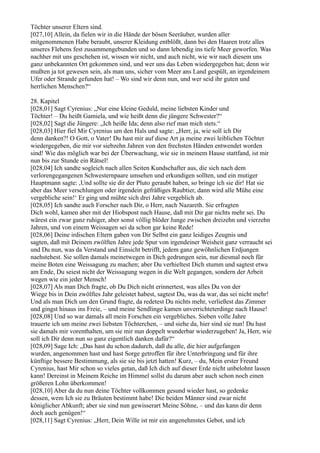 Töchter unserer Eltern sind.
[027,10] Allein, da fielen wir in die Hände der bösen Seeräuber, wurden aller
mitgenommenen Habe beraubt, unserer Kleidung entblößt, dann bei den Haaren trotz alles
unseres Flehens fest zusammengebunden und so dann lebendig ins tiefe Meer geworfen. Was
nachher mit uns geschehen ist, wissen wir nicht, und auch nicht, wie wir nach diesem uns
ganz unbekannten Ort gekommen sind, und wer uns das Leben wiedergegeben hat; denn wir
mußten ja tot gewesen sein, als man uns, sicher vom Meer ans Land gespült, an irgendeinem
Ufer oder Strande gefunden hat! – Wo sind wir denn nun, und wer seid ihr guten und
herrlichen Menschen?“

28. Kapitel
[028,01] Sagt Cyrenius: „Nur eine kleine Geduld, meine liebsten Kinder und
Töchter! – Du heißt Gamiela, und wie heißt denn die jüngere Schwester?“
[028,02] Sagt die Jüngere: „Ich heiße Ida; denn also rief man mich stets.“
[028,03] Hier fiel Mir Cyrenius um den Hals und sagte: „Herr, ja, wie soll ich Dir
denn danken?! O Gott, o Vater! Du hast mir auf diese Art ja meine zwei leiblichen Töchter
wiedergegeben, die mir vor siebzehn Jahren von den frechsten Händen entwendet worden
sind! Wie das möglich war bei der Überwachung, wie sie in meinem Hause stattfand, ist mir
nun bis zur Stunde ein Rätsel!
[028,04] Ich sandte sogleich nach allen Seiten Kundschafter aus, die sich nach dem
verlorengegangenen Schwesternpaare umsehen und erkundigen sollten, und ein mutiger
Hauptmann sagte: ,Und sollte sie dir der Pluto geraubt haben, so bringe ich sie dir! Hat sie
aber das Meer verschlungen oder irgendein gefräßiges Raubtier, dann wird alle Mühe eine
vergebliche sein!‘ Er ging und mühte sich drei Jahre vergeblich ab.
[028,05] Ich sandte auch Forscher nach Dir, o Herr, nach Nazareth. Sie erfragten
Dich wohl, kamen aber mit der Hiobspost nach Hause, daß mit Dir gar nichts mehr sei. Du
wärest ein zwar ganz ruhiger, aber sonst völlig blöder Junge zwischen dreizehn und vierzehn
Jahren, und von einem Weissagen sei da schon gar keine Rede!
[028,06] Deine irdischen Eltern gaben von Dir Selbst ein ganz leidiges Zeugnis und
sagten, daß mit Deinem zwölften Jahre jede Spur von irgendeiner Weisheit ganz verraucht sei
und Du nun, was da Verstand und Einsicht betrifft, jedem ganz gewöhnlichen Erdjungen
naehstehest. Sie sollen damals meinetwegen in Dich gedrungen sein, nur diesmal noch für
meine Boten eine Weissagung zu machen; aber Du verhieltest Dich stumm und sagtest etwa
am Ende, Du seiest nicht der Weissagung wegen in die Welt gegangen, sondern der Arbeit
wegen wie ein jeder Mensch!
[028,07] Als man Dich fragte, ob Du Dich nicht erinnertest, was alles Du von der
Wiege bis in Dein zwölftes Jahr geleistet habest, sagtest Du, was da war, das sei nicht mehr!
Und als man Dich um den Grund fragte, da redetest Du nichts mehr, verließest das Zimmer
und gingst hinaus ins Freie, – und meine Sendlinge kamen unverrichteterdinge nach Hause!
[028,08] Und so war damals all mein Forschen ein vergebliches. Sieben volle Jahre
trauerte ich um meine zwei liebsten Töchterchen, – und siehe da, hier sind sie nun! Du hast
sie damals mir vorenthalten, um sie mir nun doppelt wunderbar wiederzugeben! Ja, Herr, wie
soll ich Dir denn nun so ganz eigentlich danken dafür?“
[028,09] Sage Ich: „Das hast du schon dadurch, daß du alle, die hier aufgefangen
wurden, angenommen hast und hast Sorge getroffen für ihre Unterbringung und für ihre
künftige bessere Bestimmung, als sie sie bis jetzt hatten! Kurz, – du, Mein erster Freund
Cyrenius, hast Mir schon so vieles getan, daß Ich dich auf dieser Erde nicht unbelohnt lassen
kann! Dereinst in Meinem Reiche im Himmel sollst du darum aber auch schon noch einen
größeren Lohn überkommen!
[028,10] Aber da du nun deine Töchter vollkommen gesund wieder hast, so gedenke
dessen, wem Ich sie zu Bräuten bestimmt habe! Die beiden Männer sind zwar nicht
königlicher Abkunft; aber sie sind nun gewisserart Meine Söhne, – und das kann dir denn
doch auch genügen!“
[028,11] Sagt Cyrenius: „Herr, Dein Wille ist mir ein angenehmstes Gebot, und ich
 