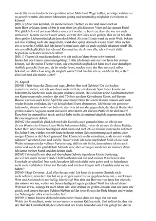 werde für meine beiden Schwiegersöhne schon Mittel und Wege treffen, vermöge welcher sie
so gestellt werden, den armen Menschen geistig und naturmäßig möglichst viel nützen zu
können!
[028,12] Aber nun kommet, ihr meine liebsten Töchter, zu mir und lasset euch an
mein Herz drücken; denn ich bin ja nun einer der glücklichsten Väter auf der ganzen Erde!
Wie glücklich wird erst eure Mutter sein, euch wieder zu besitzen; denn die war um euch
untröstlich! Könnte sie euch auch sehen, so wäre ihr Glück noch größer; aber sie ist bei aller
ihrer großen Liebenswürdigkeit denn doch blind. Als eine Blinde ward sie mein Weib, bekam
auf eine Zeitlang wohl das Augenlicht, ward aber später dennoch wieder blind! Aber sie hat
ein so scharfes Gefühl, daß ich darauf wetten kann, daß sie euch sogleich erkennen wird! Oh,
wie unendlich glücklich bin ich nun! Kommet her, ihr Armen alle, ich will euch dafür
beglücken nach allen meinen Kräften!
[028,13] Wenn ich nun daran denke, wie wir euch auf dem Meere schwimmend
fanden bei den Haaren zusammengehängt! Hätte ich damals mir nur von ferne hin denken
können, daß ihr meine Töchter wäret, wie entsetzlich unglücklich hätte mich euer damaliger
Anblick gemacht! Jetzt erst, da ihr wieder lebet, machte mich der Herr mit euch näher
bekannt, auf daß ich so selig als möglich würde! Und nun bin ich es, und dafür Dir, o Herr,
alles Lob und alle meine Liebe!“

29. Kapitel
[029,01] Tritt hinzu der Zinka und sagt: „Hoher Herr und Gebieter! Da die Sachen
einmal also stehen, wie ich von ihnen auch nicht die allerleiseste Spur haben konnte, so
bekommt die Sache nun auch ein ganz anderes Gesicht. Das sind nun keine Kaufmannstöchter
aus Kapernaum mehr, sondern das sind Töchter aus dem Kaiserhause Roms; auf diesem
Baume wachsen auch keine Äpfel für unsereinen! Denn für solche Kinder müssen sich auch
wieder Kinder vorfinden, die von königlichen Eltern abstammen. Ich bin nur ein gemeiner
Judensohn, stamme wohl von Juda ab; aber was ist nun das gegen dich, der du ein Bruder des
großen Kaisers Augustus warst und somit den Stamm der ältesten Patrizier für dich hast?!
Dazu bist du unermeßlich reich, und ich habe nichts als meinen kärglich zugemessenen Sold
für eine ungeheure Arbeit.
[029,02] So unendlich glücklich mich die Gamiela auch gemacht hätte, so ich sie nun
als ein Wunder der Himmel zum Weibe bekommen hätte, – aber da sie nun als deine Tochter,
hoher Herr, über meiner Nichtigkeit steht, kann und darf ich sie nimmer zum Weibe nehmen!
Du, hoher Herr, würdest sie mir heute in deiner reinen Geistesstimmung auch geben; aber
morgen könnte es dich hoch gereuen! Und könnte ich es dir verwehren, so du sie mir wieder
nähmest? Welchen Gram und welche Trauer würde ich dann empfinden! Muß ich sie zum
Weibe nehmen mit der vollsten Versicherung, daß sie mir bleibt, dann nehme ich sie auch
sicher und werde der glücklichste Mensch sein; aber verlangen werde ich sie nimmer, denn
ich kenne meinen Stand und den deinen auch.
[029,03] Verschaffe mir aber auf römischem Gebiete irgendeine kleine Besitzung;
die will ich durch meiner Hände Fleiß bearbeiten und mir und meinen Mitarbeitern den
Unterhalt verschaffen! Nur nach Jerusalem laß mich nicht mehr gehen und im Judenlande
nicht mehr verbleiben! Denn mit Herodes und mit dem Tempel will ich nichts mehr zu tun
haben!“
[029,04] Sagt Cyrenius: „Laß alles das gut sein! Ich kann dir ja meine Gamiela nicht
mehr nehmen; denn der Herr hat sie ja dir gewisserart zuvor gegeben denn mir, – und Dessen
Wort und Ausspruch ist mir heilig, überheilig! Was aber der Herr nur von ferne hin wünscht,
das müssen wir tun, wollen wir Seinen heiligen Engeln gleichen! Wohl bin ich auf dieser
Welt nun etwas, solange Er mich leben läßt; aber drüben im großen Jenseits sind wir dann alle
gleich, und unsere hiesigen Schätze bleiben auf der toten Kruste der Erde hängen und werden
zur Nahrung der alles verzehrenden Zeit.
[029,05] Darum hindere dich nicht mein hoher Stand; denn ich trage ihn nur zum
Wohle der Menschheit, soviel es nur immer in meinen Kräften steht. Und solltest du, den mir
der Herr der Unendlichkeit, des Lebens und des Todes besonders ans Herz gelegt hat, davon
 