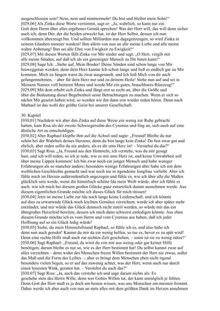 ausgeschlossen sein? Nein, nein und nimmermehr! Du bist und bleibst mein Sohn!“
[029,06] Als Zinka diese Worte vernimmt, sagt er: „Ja, wahrlich, so kann nur ein
Gott dem Herrn über alles ergebenes Gemüt sprechen! Was der Herr will, das will denn sicher
auch ich; denn Der, der die beiden erweckt hat, ist der Herr Selbst, dessen ich nun
vollkommen überzeugt bin. Und sollten Milliarden nun dagegenzeugen, so wird Zinka in
seinem Glauben nimmer wanken! Ihm allein von nun an alle meine Liebe und alle meine
wahre Anbetung! Ihm sei alle Ehre von Ewigkeit zu Ewigkeit!“
[029,07] Mit diesen Worten fällt Zinka vor Mir nieder und sagt: „O Herr, vergib mir
alle meine Sünden, auf daß ich als ein gereinigter Mensch zu Dir beten kann!“
[029,08] Sage Ich: „Stehe auf, Mein Bruder! Deine Sünden sind schon lange von Mir
hinweggetan worden; denn dein Herz kannte Ich schon lange und ließ es endlich gar zu Mir
kommen. Mich zu fangen warst du zwar ausgesandt, und Ich ließ Mich von dir auch
gefangennehmen, – aber für dein Herz nur und zu deinem Heile! Stehe nun auf und sei in
Meinem Namen voll heiteren Mutes und werde Mir ein gutes, brauchbares Rüstzeug!“
[029,09] Mit dem erhebt sich Zinka und fängt erst so recht an, über die Größe und
über die Bedeutung dieser Begebenheit seine Betrachtungen zu machen. Wenn er sich so
nächst Mir gesetzt haben wird, so werden wir ihn dann erst wieder reden hören. Denn nach
Mathael ist das wohl der größte Geist bei unserer Gesellschaft.

30. Kapitel
[030,01] Nachdem wir aber den Zinka auf diese Weise ein wenig zur Ruhe gebracht
hatten, kam Risa als der zweite Schwiegersohn des Cyrenius und fing an, sich auch auf eine
ähnliche Art zu entschuldigen.
[030,02] Aber Raphael klopfte ihm auf die Achsel und sagte: „Freund! Bleibe du nur
schön bei der Wahrheit deines Herzens; denn du bist lange kein Zinka! Du bist zwar gut und
ehrlich, aber reden sollst du nie anders, als es dir ums Herz ist! – Verstehst du das?“
[030,03] Sagt Risa: „Ja, Freund aus den Himmeln, ich verstehe, was du mir gesagt
hast, und ich will reden, so ich je rede, wie es mir ums Herz ist, und keine Unwahrheit soll
über meine Lippen kommen! Ich bin zwar noch ein junger Mensch und habe weniger
Erfahrungen als so mancher andere; besonders wenige Erfahrungen aber habe ich mit dem
weiblichen Geschlechte gemacht und war noch nie in irgendeine Jungfrau verliebt. Aber ich
fühle mich im Herzen außerordentlich angezogen und fühle es, wie ich über alle die Maßen
glücklich sein werde, wenn die himmlisch schöne Ida mein Weib würde; aber ich fühle es
auch, wie ich mich bei diesem großen Glücke ganz entsetzlich dumm ausnehmen werde. Aus
diesem eigentlichen Grunde möchte ich dieses Glück für mich missen!
[030,04] Jetzt ist meine Liebe zur Ida noch lange keine Leidenschaft, und ich könnte
auf dies zu erwartende Glück noch leichten Gemütes verzichten; werde ich aber später mehr
entzündet, und mir würde das Glück dennoch nicht zuteil werden, so würde mir das ein
übergroßes Herzeleid bereiten, dessen ich mich dann schwerst entledigen könnte. Aus eben
diesem Grunde möchte ich es vom Herrn und vom Cyrenius aus haben, daß ich jeder
Hoffnung auf so ein Glück ledig würde!
[030,05] Siehe, du mein Himmelsfreund Raphael, so fühle ich es, und also habe ich
denn nun auch geredet! Kannst du mir da ein wenig helfen, so tue es, bevor es zu spät wird!
Denn eine rechte Hilfe muß auch zur rechten Zeit geschehen, – sonst ist sie zu wenig nütze!“
[030,06] Sagt Raphael: „Freund, da wirst du von mir aus wenig oder gar keiner Hilfe
benötigen; darum bleibe es nur so, wie es der Herr bestimmt hat! Du selbst kannst zwar auf
alles verzichten – denn wider des Menschen freien Willen bestimmt der Herr nie etwas, außer
das Maß und die Form des Leibes –; aber es bringt dem Menschen eben nicht irgend
besonders vielen Segen, so er auf das zuwenig achtet, was der Herr, wenn auch nur durch
einen leisesten Wink, geraten hat. – Verstehst du auch das?“
[030,07] Sagt Risa: „Ja, auch das verstehe ich und sage darum nichts als: Es
geschehe stets des Herrn Wille; denn wer Gottes Willen tut, der kann unmöglich je fehlen.
Denn Gott der Herr muß es ja doch am besten wissen, was uns Menschen am meisten frommt.
Daher werde ich aber auch von nun an stets alles mit dem größten Dank im Herzen annehmen
 