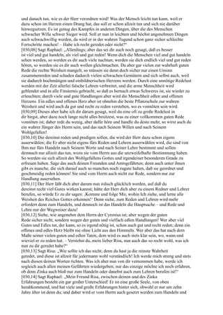 und danach tun, wie es der Herr verordnen wird! Was der Mensch leicht tun kann, weil er
dazu schon im Herzen einen Drang hat, das soll er schon allzeit tun und sich nie darüber
hinwegsetzen. Es ist genug des Kampfes in anderen Dingen, über die des Menschen
schwacher Wille schwer Sieger wird. Soll er nun in leichten und höchst angenehmen Dingen
auch schwachwillig werden, da wird er in der wahren Tugend schon ganz sicher schlechte
Fortschritte machen! – Habe ich recht geredet oder nicht?“
[030,08] Sagt Raphael: „Allerdings; aber das sei dir auch noch gesagt, daß es besser
ist viel und gut handeln, als viel und gut reden! Wenn dich die Menschen viel und gut handeln
sehen werden, so werden es dir auch viele nachtun; werden sie dich endlich viel und gut reden
hören, so werden sie es dir auch wollen gleichmachen. Da aber gar vielen zur wahrhaft guten
Rede die rechte Weisheit mangelt, so müssen sie denn doch sicher nur einen Unsinn
zusammenreden und schaden dadurch vielen schwachen Gemütern und sich selbst auch, weil
sie dadurch hochmütigen und einbildnerischen Herzens werden. Durch eine unnötige Redelust
werden mit der Zeit allerlei falsche Lehren verbreitet, und die arme Menschheit wird
geblendet und in alle Finsternis gebracht, so daß es hernach etwas Schweres ist, sie wieder zu
erleuchten; durch viele und gute Handlungen aber wird die Menschheit edlen und offenen
Herzens. Ein edles und offenes Herz aber ist ohnehin die beste Pflanzschule zur wahren
Weisheit und wird auch da gut und recht zu reden verstehen, wo es vonnöten sein wird.
[030,09] Dieses aber habe ich dir darum gesagt, weil du eine oft zu große Redelust in
dir birgst, aber dazu noch lange nicht alles besitzest, was zu einer vollkommen guten Rede
vonnöten ist; daher rede du wenig, aber dafür höre und handle du desto mehr, so wirst auch du
ein wahrer Jünger des Herrn sein, und das nach Seinem Willen und nach Seinem
Wohlgefallen!
[030,10] Die dereinst reden und predigen sollen, die wird der Herr dazu schon eigens
auserwählen; die Er aber nicht eigens fürs Reden und Lehren auserwählen wird, die sind von
Ihm nur fürs Handeln nach Seinem Worte und nach Seiner Lehre bestimmt und sollen
demnach nur allzeit das tun, wozu sie vom Herrn aus die unzweifelhafte Bestimmung haben.
So werden sie sich allzeit des Wohlgefallens Gottes und irgendeiner besonderen Gnade zu
erfreuen haben. Sage das auch deinen Freunden und Amtsgefährten; denn auch unter ihnen
gibt es manche, die sich darauf auch so manches noch zugute halten, daß sie geordnet und
geschmeidig reden können! Sie sind vom Herrn auch nicht zur Rede, sondern nur zur
Handlung ausersehen.
[030,11] Der Herr läßt dich aber darum nun irdisch glücklich werden, auf daß du
dereinst recht viel Gutes wirken kannst; hätte der Herr dich aber zu einem Redner und Lehrer
berufen, so würde Er zu dir sagen: ,Komme und folge Mir, wohin Ich ziehe, und lerne alle
Weisheit des Reiches Gottes erkennen!‘ Denn siehe, zum Reden und Lehren wird mehr
erfordert denn zum Handeln, und dennoch ist das Handeln die Hauptsache – und Rede und
Lehre nur der Wegweiser dazu!
[030,12] Siehe, wie angenehm dem Herrn der Cyrenius ist; aber wegen der guten
Rede sicher nicht, sondern wegen der guten und vielfach edlen Handlungen! Wer aber viel
Gutes und Edles tut, der kann, so es irgend nötig ist, schon auch gut und recht reden; denn ein
offenes und edles Herz bleibt nie ohne Licht aus den Himmeln. Wer aber das hat nach dem
Maße seiner vielen guten und edlen Taten, dem wird es auch stets klar sein, wo, wann und
wieviel er zu reden hat. – Verstehst du, mein lieber Risa, nun auch das so recht wohl, was ich
nun zu dir geredet habe?“
[030,13] Sagt Risa: „Wie sollte ich das nicht; denn du hast ja die reinste Wahrheit
geredet, und diese ist allzeit für jedermann wohl verständlich! Ich werde mich streng und stets
nach diesen deinen Worten richten. Was ich aber nun von dir vernommen habe, werde ich
sogleich auch allen meinen Gefährten wiedergeben; nur das einzige möchte ich noch erfahren,
ob denn Zinka auch bloß nur zum Handeln oder danebst auch zum Lehren berufen ist!“
[030,14] Sagt Raphael: „Mein Freund Risa, zwischen deinen und des Zinka
Erfahrungen besteht ein gar großer Unterschied! Er ist eine große Seele, von oben
herabkommend, und hat viele und große Erfahrungen hinter sich, obwohl er nur um zehn
Jahre älter ist denn du; und daher wird er vom Herrn auch gesetzt werden zum Handeln und
 