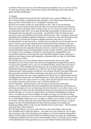 zum Reden. Wenn aber auch du viele Erfahrungen hinter dir haben wirst, so wirst du auch gut
zu reden und zu lehren haben. Aber für jetzt sammle dir Erfahrungen und werde reich an
guten und edlen Handlungen!“

31. Kapitel
[031,01] Risa schreibt sich das tief ins Herz und begibt sich zu seinen Gefährten, die
ihn zu seinem Glücke zu beglückwünschen anfangen; er aber öffnet seinen Mund und tut
ihnen von Wort zu Wort kund, was er von Raphael vernommen hat.
[031,02] Als er damit zu Ende war, sagte Hebram zu ihm: „Das ist eine gar herrliche
Rede, wie aus dem Munde Gottes kommend; aber etwas ist daran denn doch zu bemerken,
wennschon nicht an der Rede selbst, so doch an dem, der sie vortrug. Sie enthielt viele und
gar denkwürdig wahre Worte, die in guter Reihenfolge nacheinander ins Dasein traten; der
Vortragende aber hatte dennoch zuvor geredet – als gehandelt! Allein ich finde das ganz
recht; denn jeder guten Handlung muß ja doch allzeit eine gute Lehre vorangehen, ansonst der
Handelnde doch unmöglich irgendeine Direktion zu seinem Tun und Lassen bekommen kann.
[031,03] Aber im Grunde des Grundes hat Raphael dennoch recht; denn so viel weiß
der Mensch bald, was gut und recht ist. Einfache Gesetze geben ihm das! Er braucht nun nur
recht zu wollen, und ein gutes Handeln kann da nicht unterm Wege verbleiben. Aber das
Wissen allein scheint mir denn doch noch ein zu geringer Beweggrund zum Guthandeln zu
sein, besonders bei sehr materiellen Menschen, die nur zu leicht von einem eitel materiellen
Vorteile übertölpelt und zum Schlechthandeln verleitet werden. Da heißt es denn dann doch
die Vorlehre so weit ausdehnen, daß durch sie dem Jünger klare, handgreifliche und
unumstößliche Beweise als Beweggründe zum Guthandeln gegeben werden, wider die zu
handeln es dem Jünger ebenso nahe unmöglich vorkommen muß, als ohne ein Schiff übers
Meer kommen zu wollen.
[031,04] Hat man es mit einem Jünger einmal so weit gebracht, dann ist das wahre
Guthandeln eine gar leichte Sache; aber ohne die hinzugegebenen handgreiflichen und fest
erwiesenen Beweggründe wird es stets nur ein Problem bleiben, dessen Güte man wohl so
einsieht, aber weil das Handeln danach denn doch mit so manchen Schwierigkeiten und
Sichselbstverleugnungen verbunden ist, so läßt man sich in lieber Trägheit und leidiger
Selbstsucht ganz wohl geschehen und läßt das viele und gute Handeln einen guten Mann sein.
Man geht seinen tierischen Gelüsten gleichwegs nach und ist nach dreißig Jahren noch
derselbe Tiermensch, der man so ganz eigentlich in der Wiege war. Es gehören darum meiner
unmaßgeblichen Ansicht nach zur Guthandlungslehre auch die obbezeichneten Beweise, und
diese fordern schon bei weitem mehr als zu sagen: ,Dies und jenes hast du zu tun, weil es gut
ist, und dies und jenes mußt du lassen, weil es schlecht und böse ist!‘“
[031,05] Sagt Risa: „Da hast du ganz recht und sagst im Grunde denn doch nichts
anderes, als was Raphael damit doch auch handgreiflich klar dargetan hat, daß nämlich nur
der lehren und reden soll, der vom Herrn dazu im Geiste berufen ist. Ein solcher Lehrer wird
seinen Jüngern die Lehre samt den erforderlichen Beweisen schon geben und sie dadurch zum
Handeln bewegen, so wie mich des Engels Rede zum Handeln allerunfehlbarst bewegt hat.
Aber so wir beide nun als Lehrer aufträten, da würden wir sicher sehr viel dummes Zeug
zusammenreden, und käme so ein recht feiner und wohlgeschliffener Redner zu uns und finge
an, so recht kräftige Gegenworte zu uns zu reden, so würde er uns am Ende verwirren, und
wir tanzten vielleicht zuletzt gar nach seiner Pfeife noch! Handeln wir aber gut, so kann er
dagegen mit allen Verstandesgründen der Welt nicht die geringste Einwendung und
Entgegnung finden. Darum ist für viele das Handeln besser als das Lehren. – Bist du darüber
etwa noch nicht völlig im klaren?“
[031,06] Sagt Hebram: „O ja, jetzt wohl, und war es auch schon früher, und es ist gut
also! Sonderbar aber ist doch der Mensch, – das merke ich an mir! Denke dir: Als wir denn
doch oft genug so die Schrift durchlasen und studierten, wie durch und durch unbegreiflich
erhaben und die größte und tiefste Ehrfurcht einflößend kamen uns da alle die wunderbaren
Erzählungen, Begebnisse und hie und da vorkommenden Lehren vor! Den hie und da wirkend
vorkommenden Geist Gottes getrauten wir uns aus der blindest höchsten Ehrfurcht am Ende
 