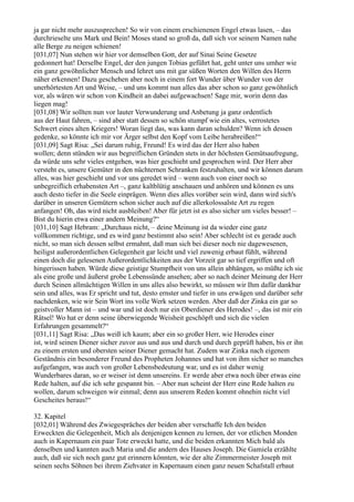 ja gar nicht mehr auszusprechen! So wir von einem erschienenen Engel etwas lasen, – das
durchrieselte uns Mark und Bein! Moses stand so groß da, daß sich vor seinem Namen nahe
alle Berge zu neigen schienen!
[031,07] Nun stehen wir hier vor demselben Gott, der auf Sinai Seine Gesetze
gedonnert hat! Derselbe Engel, der den jungen Tobias geführt hat, geht unter uns umher wie
ein ganz gewöhnlicher Mensch und lehret uns mit gar süßen Worten den Willen des Herrn
näher erkennen! Dazu geschehen aber noch in einem fort Wunder über Wunder von der
unerhörtesten Art und Weise, – und uns kommt nun alles das aber schon so ganz gewöhnlich
vor, als wären wir schon von Kindheit an dabei aufgewachsen! Sage mir, worin denn das
liegen mag!
[031,08] Wir sollten nun vor lauter Verwunderung und Anbetung ja ganz ordentlich
aus der Haut fahren, – sind aber statt dessen so schön stumpf wie ein altes, verrostetes
Schwert eines alten Kriegers! Woran liegt das, was kann daran schulden? Wenn ich dessen
gedenke, so könnte ich mir vor Ärger selbst den Kopf vom Leibe herabreißen!“
[031,09] Sagt Risa: „Sei darum ruhig, Freund! Es wird das der Herr also haben
wollen; denn stünden wir aus begreiflichen Gründen stets in der höchsten Gemütsaufregung,
da würde uns sehr vieles entgehen, was hier geschieht und gesprochen wird. Der Herr aber
versteht es, unsere Gemüter in den nüchternen Schranken festzuhalten, und wir können darum
alles, was hier geschieht und vor uns geredet wird – wenn auch von einer noch so
unbegreiflich erhabensten Art –, ganz kaltblütig anschauen und anhören und können es uns
auch desto tiefer in die Seele einprägen. Wenn dies alles vorüber sein wird, dann wird sich's
darüber in unseren Gemütern schon sicher auch auf die allerkolossalste Art zu regen
anfangen! Oh, das wird nicht ausbleiben! Aber für jetzt ist es also sicher um vieles besser! –
Bist du hierin etwa einer andern Meinung?“
[031,10] Sagt Hebram: „Durchaus nicht, – deine Meinung ist da wieder eine ganz
vollkommen richtige, und es wird ganz bestimmt also sein! Aber schlecht ist es gerade auch
nicht, so man sich dessen selbst ermahnt, daß man sich bei dieser noch nie dagewesenen,
heiligst außerordentlichen Gelegenheit gar leicht und viel zuwenig erbaut fühlt, während
einen doch die gelesenen Außerordentlichkeiten aus der Vorzeit gar so tief ergriffen und oft
hingerissen haben. Würde diese geistige Stumpfheit von uns allein abhängen, so müßte ich sie
als eine große und äußerst grobe Lebenssünde ansehen; aber so nach deiner Meinung der Herr
durch Seinen allmächtigen Willen in uns alles also bewirkt, so müssen wir Ihm dafür dankbar
sein und alles, was Er spricht und tut, desto ernster und tiefer in uns erwägen und darüber sehr
nachdenken, wie wir Sein Wort ins volle Werk setzen werden. Aber daß der Zinka ein gar so
geistvoller Mann ist – und war und ist doch nur ein Oberdiener des Herodes! –, das ist mir ein
Rätsel! Wo hat er denn seine überwiegende Weisheit geschöpft und sich die vielen
Erfahrungen gesammelt?“
[031,11] Sagt Risa: „Das weiß ich kaum; aber ein so großer Herr, wie Herodes einer
ist, wird seinen Diener sicher zuvor aus und aus und durch und durch geprüft haben, bis er ihn
zu einem ersten und obersten seiner Diener gemacht hat. Zudem war Zinka nach eigenem
Geständnis ein besonderer Freund des Propheten Johannes und hat von ihm sicher so manches
aufgefangen, was auch von großer Lebensbedeutung war, und es ist daher wenig
Wunderbares daran, so er weiser ist denn unsereins. Er werde aber etwa noch über etwas eine
Rede halten, auf die ich sehr gespannt bin. – Aber nun scheint der Herr eine Rede halten zu
wollen, darum schweigen wir einmal; denn aus unserem Reden kommt ohnehin nicht viel
Gescheites heraus!“

32. Kapitel
[032,01] Während des Zwiegespräches der beiden aber verschaffe Ich den beiden
Erweckten die Gelegenheit, Mich als denjenigen kennen zu lernen, der vor etlichen Monden
auch in Kapernaum ein paar Tote erweckt hatte, und die beiden erkannten Mich bald als
denselben und kannten auch Maria und die andern des Hauses Joseph. Die Gamiela erzählte
auch, daß sie sich noch ganz gut erinnern könnten, wie der alte Zimmermeister Joseph mit
seinen sechs Söhnen bei ihrem Ziehvater in Kapernaum einen ganz neuen Schafstall erbaut
 