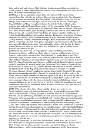 habe, und sie sich auch erinnere, Mich Selbst als den jüngsten der Söhne Josephs bei der
Arbeit gesehen zu haben; aber damals habe sie wohl keine Ahnung gehabt, daß hinter Mir der
Geist des Allerhöchsten verborgen wäre.
[032,02] Aber die Ida sagte dazu: „Doch, doch, liebe Schwester! Es war am letzten
Abend, als der Bau vollendet war und unser Ziehvater dem alten Joseph die Arbeit bezahlte,
aber nach seiner kaufmännischen Sitte ihm am Ende etliche Groschen abzog, da trat dieser
Heilige zum Kaufmanne hin und sagte: ,Tue das nicht; denn das wird dir keinen Segen
bringen! Du bist ein Heide zwar, glaubst aber an den Gott der Juden. Und sieh, dieser
mächtige Gott wohnt in Meinem Herzen, und so Ich Ihn bitte, gewährt Er Mir das, um was
Ich Ihn gebeten habe! Er wohnt auch in den Herzen aller Gerechten vor Ihm und erhört gerne
ihre Bitten. Würdest du hart gegen den Joseph, der bei dir eine schwere Arbeit zu bestehen
hatte, so würde Ich Meinen Gott und Vater bitten, daß Er es dir vergelten möchte, und es
würde dir alsbald gar übel vergolten werden! Bedenke, daß es nicht gut ist, die zu beleidigen,
mit denen Gott eins ist!‘ Mein Ziehvater aber horchte wenig darauf und blieb bei seinem
Abzuge bestehen. Der alte Zimmermann aber sagte: ,Siehe, ich bin ehrlich und sage es dir
ehrlich: Die etlichen Groschen wären gerade mein ganzer Gewinn bei dieser schweren Arbeit
gewesen, und ich hätte damit meinen Hauszins bezahlen können! Weil dir aber, der du ein
reicher Mensch bist, schon gar soviel daran liegt, so behalte sie; aber du behältst sie mit
Unrecht, und dieses tut nie gut!‘
[032,03] Ich, Ida, aber weinte vor Ärger über die verstockte Härte meines Vaters,
ging in meine Kammer und brachte geheim all mein Erspartes, und Gamiela tat nach mir
dasselbe, und wir steckten so dem alten Joseph heimlich bei hundert Groschen ins Lägel
seiner Werkzeuge. Niemand bemerkte das außer Dir, o Herr! Und Du sagtest darauf: ,Euch
aber, ihr beiden Mägdlein, wird dereinst hoch vergolten werden, was Gutes ihr uns erwiesen
habt!‘ Bei diesen Worten aber sahst Du einem Verklärten gleich. Darauf erhobet ihr euch und
verließet unser Haus. Es war spät abends, und ihr hattet zu Fuß doch etliche Stunden Weges
nach Nazareth; da sagte ich zu Dir: ,Möchtet ihr denn nicht lieber die Nacht hier verbleiben,
als den unsichern, weiten Weg gehen, zumal die Nacht gar so finster ist, weil dichte
Gewitterwolken den Himmel bedecken und auch ein Ungewitter im Anzuge ist?‘ Da sagtest
Du, was mir stets denkwürdig blieb: ,Wer den Tag gemacht hat, ist sein Herr, und wer die
Nacht, ist auch ihr Herr; darum hat der Herr des Tages wie der Nacht weder den Tag noch die
Nacht zu fürchten! Das Gewitter aber stehet auch in desselben Herrn Macht, den die Welt
nicht kennt; es wird uns weder die Nacht noch das Gewitter einen Schaden zu bringen
vermögen! Lebet wohl, ihr beiden Engelchen!‘ Mit dem verließet ihr unser Haus, und weiß
der Himmel, – kaum waret ihr über des Hauses Schwelle, so war auch keine Spur mehr von
euch irgend zu entdecken!
[032,04] Oh, ich habe oft an Dich, o Herr, gedacht, – konnte aber später bis zur
Stunde mit Dir nirgends mehr zusammenkommen! Aber an unserem Ziehvater sind Deine
Worte in eine furchtbare Erfüllung gegangen in derselben Nacht noch! Ein furchtbares
Gewitter kam, der Blitz schlug dreimal in den neuen Schafstall, in dem schon am Tage seiner
Vollendung siebzehnhundert der schönsten Schafe sich befanden. Alles verbrannte in ein paar
Stunden und konnte bei aller Anstrengung nichts gerettet werden! Da bedauerte unser
Ziehvater, sich am treuen Zimmermanne so hart versündigt zu haben; denn er sagte selbst:
,Diese Strafe kommt über mich von oben, weil ich sie verdient habe. Niemals soll je wieder in
meinem Hause ein treuer Arbeiter auch nur um einen Stater seines wohlverdienten Liedlohnes
verkürzt werden!‘ Er hielt auch das Wort. Den Stall ließ er jedoch auf derselben Stelle nicht
wieder erbauen; aber auf einer andern Stelle ließ er hundert Morgen Grundes fest einzäunen
und hineinsetzen nur eine Hütte für zehn Hirten und Schafwärter. Den alten Zimmermann aus
Nazareth aber sahen wir nie wieder. Er muß jüngst darauf gestorben sein; denn er sah schon
damals recht schwach aus.
[032,05] Wir kamen etwa ein halbes Jahr darauf auf den großen Markt nach Nazareth
und erkundigten uns emsigst nach dem alten Zimmermann und nach seinen Söhnen; aber es
hieß, sie seien weit übers Land geholt worden, allwo sie mehrere Häuser zu erbauen
bekommen hätten, – und wir zogen also ganz unverrichteterdinge wieder Kapernaum zu.
 