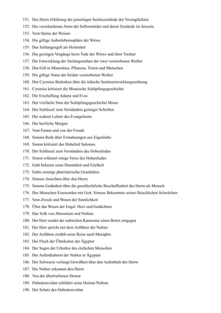 151. Des Herrn Erklärung der jenseitigen Seelenzustände der Verunglückten
152. Die verschiedenen Arten der Selbstmörder und deren Zustände im Jenseits
153. Vom Steine der Weisen
154. Die giftige Außenlebenssphäre der Witwe
155. Das Schlangengift als Heilmittel
156. Die geistigen Vorgänge beim Tode der Witwe und ihrer Tochter
157. Die Entwicklung der Seelengestalten der zwei verstorbenen Weiber
158. Das Gift in Mineralien, Pflanzen, Tieren und Menschen
159. Die giftige Natur der beiden verstorbenen Weiber
160. Des Cyrenius Bedenken über die irdische Seelenentwicklungsordnung
161. Cyrenius kritisiert die Mosaische Schöpfungsgeschichte
162. Die Erschaffung Adams und Evas
163. Der vierfache Sinn der Schöpfungsgeschichte Mosis
164. Der Schlüssel zum Verständnis geistiger Schriften
165. Die wahren Lehrer des Evangeliums
166. Der herrliche Morgen
167. Vom Fasten und von der Freude
168. Simons Rede über Ermahnungen aus Eigenliebe
169. Simon kritisiert das Hohelied Salomos
170. Der Schlüssel zum Verständnis des Hohenliedes
171. Simon erläutert einige Verse des Hohenliedes
172. Gabi bekennt seine Dummheit und Eitelkeit
173. Gabis einstige pharisäerische Grundsätze
174. Simons Ansichten über den Herrn
175. Simons Gedanken über die geschlechtliche Beschaffenheit des Herrn als Mensch
176. Des Menschen Einswerden mit Gott. Simons Bekenntnis seiner fleischlichen Schwächen
177. Vom Zweck und Wesen der Sinnlichkeit
178. Über das Wesen der Engel. Herz und Gedächtnis
179. Das Volk von Abessinien und Nubien
180. Der Herr sendet der nubischen Karawane einen Boten entgegen
181. Der Herr spricht mit dem Anführer der Nubier
182. Der Anführer erzählt seine Reise nach Memphis
183. Der Fluch der Überkultur der Ägypter
184. Der Segen der Urkultur des einfachen Menschen
185. Der Aufenthaltsort der Nubier in Ägypten
186. Der Schwarze verlangt Gewißheit über den Aufenthalt des Herrn
187. Die Nubier erkennen den Herrn
188. Von der übertriebenen Demut
189. Oubratouvishar schildert seine Heimat Nubien
190. Der Schatz des Oubratouvishar
 