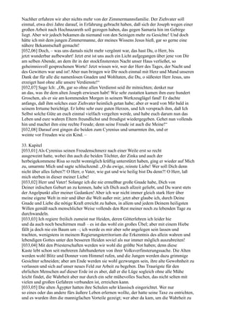 Nachher erfuhren wir aber nichts mehr von der Zimmermannsfamilie. Der Ziehvater soll
einmal, etwa drei Jahre darauf, in Erfahrung gebracht haben, daß sich der Joseph wegen einer
großen Arbeit nach Hochnazareth soll gezogen haben, das gegen Samaria hin im Gebirge
liegt. Aber wir jedoch bekamen da niemand von den Seinigen mehr zu Gesichte! Und doch
hätte ich mit dem jungen Zimmermanne, der meines Wissens Jesus hieß, gar so gerne eine
nähere Bekanntschaft gemacht!
[032,06] Doch, – was uns damals nicht mehr vergönnt war, das hast Du, o Herr, bis
jetzt wunderbar aufbewahrt! Jetzt erst ist uns auch ein Licht aufgegangen über jene von Dir
am selben Abende, an dem ihr in der stockfinstersten Nacht unser Haus verließet, so
geheimnisvoll gesprochenen Worte! Jetzt wissen wir, wer der Herr des Tages, der Nacht und
des Gewitters war und ist! Aber nun bringen wir Dir noch einmal mit Herz und Mund unseren
Dank dar für alle die namenlosen Gnaden und Wohltaten, die Du, o süßester Herr Jesus, uns
erzeiget hast ohne alle unsere Verdienste!“
[032,07] Sage Ich: „Oh, gar so ohne allen Verdienst seid ihr mitnichten; denket nur
an das, was ihr dem alten Joseph erwiesen habt! Wie sehr zustatten kamen ihm eure hundert
Groschen, als er sie am kommenden Morgen in seinem Werkzeuglägel fand! Er dachte
anfangs, daß ihm solches euer Ziehvater heimlich getan habe; aber er ward von Mir bald in
seinem Irrtume berichtigt. Er lobte sehr eure guten Herzen, und Ich versprach ihm, daß Ich
Selbst solche Güte an euch einmal vielfach vergelten werde, und habe euch darum nun das
Leben und eure wahren Eltern freundlichst und freudigst wiedergegeben. Gehet nun vollends
hin und machet ihm eine rechte Freude; denn seine Freude ist auch die Meine!“
[032,08] Darauf erst gingen die beiden zum Cyrenius und umarmten ihn, und er
weinte vor Freuden wie ein Kind. –

33. Kapitel
[033,01] Als Cyrenius seinen Freudenschmerz nach einer Weile erst so recht
ausgeweint hatte, wobei ihn auch die beiden Töchter, der Zinka und auch der
herbeigekommene Risa so recht wonniglich kräftig unterstützt haben, ging er wieder auf Mich
zu, umarmte Mich und sagte schluchzend: „O du ewige, reinste Liebe! Wer soll Dich denn
nicht über alles lieben?! O Herr, o Vater, wie gut und wie heilig bist Du denn?! O Herr, laß
mich sterben in dieser meiner Liebe!
[033,02] Herr und Vater! Solange ich die nie ermeßbar große Gnade habe, Dich von
Deiner irdischen Geburt an zu kennen, habe ich Dich auch allzeit geliebt, und Du warst stets
der Angelpunkt aller meiner Gedanken! Aber ich war nicht immer gleich stark Herr über
meine eigene Welt in mir und über die Welt außer mir; jetzt aber glaube ich, durch Deine
Gnade und Liebe die nötige Kraft erreicht zu haben, in allem und jedem Deinem heiligsten
Willen gemäß nach menschlicher Weise vollends den Rest meiner noch zu lebenden Tage zu
durchwandeln.
[033,03] Ich regiere freilich zumeist nur Heiden, deren Götterlehren ich leider hie
und da auch noch beschirmen muß – es ist das wohl ein großes Übel; aber mit einem Hiebe
fällt ja doch nie ein Baum um –; ich werde es mir aber sehr angelegen sein lassen und
trachten, wenigstens in meinem Regierungsterritorium die Erkenntnis des allein wahren und
lebendigen Gottes unter den besseren Heiden soviel als nur immer möglich auszubreiten!
[033,04] Mit den Priesterschaften werden wir wohl die größte Not haben; denn diese
Kaste lebt schon seit mehreren Jahrhunderten von ihrer Volksverfinsterungssache. Die Alten
werden wohl Blitz und Donner vom Himmel rufen, und die Jungen werden dazu grimmige
Gesichter schneiden; aber am Ende werden sie wohl gezwungen sein, ihre alte Gewohnheit zu
verlassen und sich auf unser neues Feld zur Arbeit zu begeben. Das Traurigste für den
ehrlichen Menschen auf dieser Erde ist es aber, daß er die Lüge sogleich ohne alle Mühe
leicht findet, die Wahrheit aber nur durch ein sehr mühevolles Suchen, das nicht selten mit
vielen und großen Gefahren verbunden ist, erreichen kann.
[033,05] Die alten Ägypter hatten ihre Schulen sehr klassisch eingerichtet. Wer nur
so eines oder das andere fürs äußere Leben erlernen wollte, der hatte seine Taxe zu entrichten,
und es wurden ihm die mannigfachen Vorteile gezeigt; wer aber da kam, um die Wahrheit zu
 