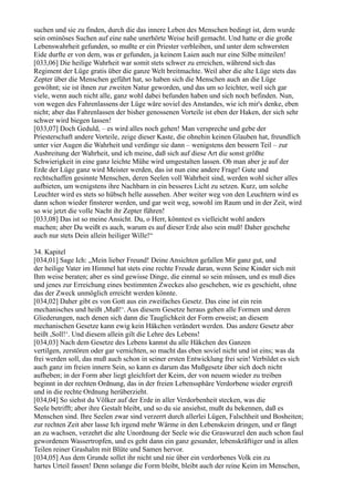 suchen und sie zu finden, durch die das innere Leben des Menschen bedingt ist, dem wurde
sein ominöses Suchen auf eine nahe unerhörte Weise heiß gemacht. Und hatte er die große
Lebenswahrheit gefunden, so mußte er ein Priester verbleiben, und unter dem schwersten
Eide durfte er von dem, was er gefunden, ja keinem Laien auch nur eine Silbe mitteilen!
[033,06] Die heilige Wahrheit war somit stets schwer zu erreichen, während sich das
Regiment der Lüge gratis über die ganze Welt breitmachte. Weil aber die alte Lüge stets das
Zepter über die Menschen geführt hat, so haben sich die Menschen auch an die Lüge
gewöhnt; sie ist ihnen zur zweiten Natur geworden, und das um so leichter, weil sich gar
viele, wenn auch nicht alle, ganz wohl dabei befunden haben und sich noch befinden. Nun,
von wegen des Fahrenlassens der Lüge wäre soviel des Anstandes, wie ich mir's denke, eben
nicht; aber das Fahrenlassen der bisher genossenen Vorteile ist eben der Haken, der sich sehr
schwer wird biegen lassen!
[033,07] Doch Geduld, – es wird alles noch gehen! Man verspreche und gebe der
Priesterschaft andere Vorteile, zeige dieser Kaste, die ohnehin keinen Glauben hat, freundlich
unter vier Augen die Wahrheit und verdinge sie dann – wenigstens den bessern Teil – zur
Ausbreitung der Wahrheit, und ich meine, daß sich auf diese Art die sonst größte
Schwierigkeit in eine ganz leichte Mühe wird umgestalten lassen. Ob man aber je auf der
Erde der Lüge ganz wird Meister werden, das ist nun eine andere Frage! Gute und
rechtschaffen gesinnte Menschen, deren Seelen voll Wahrheit sind, werden wohl sicher alles
aufbieten, um wenigstens ihre Nachbarn in ein besseres Licht zu setzen. Kurz, um solche
Leuchter wird es stets so hübsch helle aussehen. Aber weiter weg von den Leuchtern wird es
dann schon wieder finsterer werden, und gar weit weg, sowohl im Raum und in der Zeit, wird
so wie jetzt die volle Nacht ihr Zepter führen!
[033,08] Das ist so meine Ansicht. Du, o Herr, könntest es vielleicht wohl anders
machen; aber Du weißt es auch, warum es auf dieser Erde also sein muß! Daher geschehe
auch nur stets Dein allein heiliger Wille!“

34. Kapitel
[034,01] Sage Ich: „Mein lieber Freund! Deine Ansichten gefallen Mir ganz gut, und
der heilige Vater im Himmel hat stets eine rechte Freude daran, wenn Seine Kinder sich mit
Ihm weise beraten; aber es sind gewisse Dinge, die einmal so sein müssen, und es muß dies
und jenes zur Erreichung eines bestimmten Zweckes also geschehen, wie es geschieht, ohne
das der Zweck unmöglich erreicht werden könnte.
[034,02] Daher gibt es von Gott aus ein zweifaches Gesetz. Das eine ist ein rein
mechanisches und heißt ,Muß!‘. Aus diesem Gesetze heraus gehen alle Formen und deren
Gliederungen, nach denen sich dann die Tauglichkeit der Form erweist; an diesem
mechanischen Gesetze kann ewig kein Häkchen verändert werden. Das andere Gesetz aber
heißt ,Soll!‘. Und diesem allein gilt die Lehre des Lebens!
[034,03] Nach dem Gesetze des Lebens kannst du alle Häkchen des Ganzen
vertilgen, zerstören oder gar vernichten, so macht das eben soviel nicht und ist eins; was da
frei werden soll, das muß auch schon in seiner ersten Entwicklung frei sein! Verbildet es sich
auch ganz im freien innern Sein, so kann es darum das Mußgesetz über sich doch nicht
aufheben; in der Form aber liegt gleichfort der Keim, der von neuem wieder zu treiben
beginnt in der rechten Ordnung, das in der freien Lebenssphäre Verdorbene wieder ergreift
und in die rechte Ordnung herüberzieht.
[034,04] So siehst du Völker auf der Erde in aller Verdorbenheit stecken, was die
Seele betrifft; aber ihre Gestalt bleibt, und so du sie ansiehst, mußt du bekennen, daß es
Menschen sind. Ihre Seelen zwar sind verzerrt durch allerlei Lügen, Falschheit und Bosheiten;
zur rechten Zeit aber lasse Ich irgend mehr Wärme in den Lebenskeim dringen, und er fängt
an zu wachsen, verzehrt die alte Unordnung der Seele wie die Graswurzel den auch schon faul
gewordenen Wassertropfen, und es geht dann ein ganz gesunder, lebenskräftiger und in allen
Teilen reiner Grashalm mit Blüte und Samen hervor.
[034,05] Aus dem Grunde sollet ihr nicht und nie über ein verdorbenes Volk ein zu
hartes Urteil fassen! Denn solange die Form bleibt, bleibt auch der reine Keim im Menschen,
 