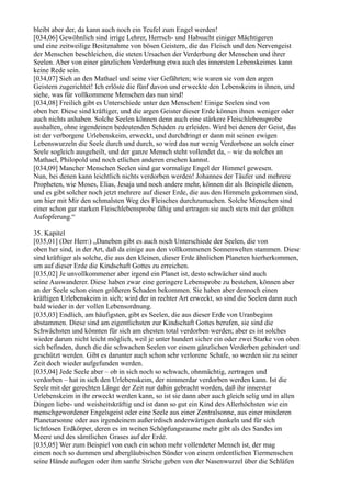 bleibt aber der, da kann auch noch ein Teufel zum Engel werden!
[034,06] Gewöhnlich sind irrige Lehrer, Herrsch- und Habsucht einiger Mächtigeren
und eine zeitweilige Besitznahme von bösen Geistern, die das Fleisch und den Nervengeist
der Menschen beschleichen, die steten Ursachen der Verderbung der Menschen und ihrer
Seelen. Aber von einer gänzlichen Verderbung etwa auch des innersten Lebenskeimes kann
keine Rede sein.
[034,07] Sieh an den Mathael und seine vier Gefährten; wie waren sie von den argen
Geistern zugerichtet! Ich erlöste die fünf davon und erweckte den Lebenskeim in ihnen, und
siehe, was für vollkommene Menschen das nun sind!
[034,08] Freilich gibt es Unterschiede unter den Menschen! Einige Seelen sind von
oben her. Diese sind kräftiger, und die argen Geister dieser Erde können ihnen weniger oder
auch nichts anhaben. Solche Seelen können denn auch eine stärkere Fleischlebensprobe
aushalten, ohne irgendeinen bedeutenden Schaden zu erleiden. Wird bei denen der Geist, das
ist der verborgene Urlebenskeim, erweckt, und durchdringt er dann mit seinen ewigen
Lebenswurzeln die Seele durch und durch, so wird das nur wenig Verdorbene an solch einer
Seele sogleich ausgeheilt, und der ganze Mensch steht vollendet da, – wie du solches an
Mathael, Philopold und noch etlichen anderen ersehen kannst.
[034,09] Mancher Menschen Seelen sind gar vormalige Engel der Himmel gewesen.
Nun, bei denen kann leichtlich nichts verdorben werden! Johannes der Täufer und mehrere
Propheten, wie Moses, Elias, Jesaja und noch andere mehr, können dir als Beispiele dienen,
und es gibt solcher noch jetzt mehrere auf dieser Erde, die aus den Himmeln gekommen sind,
um hier mit Mir den schmalsten Weg des Fleisches durchzumachen. Solche Menschen sind
einer schon gar starken Fleischlebensprobe fähig und ertragen sie auch stets mit der größten
Aufopferung.“

35. Kapitel
[035,01] (Der Herr:) „Daneben gibt es auch noch Unterschiede der Seelen, die von
oben her sind, in der Art, daß da einige aus den vollkommenen Sonnenwelten stammen. Diese
sind kräftiger als solche, die aus den kleinen, dieser Erde ähnlichen Planeten hierherkommen,
um auf dieser Erde die Kindschaft Gottes zu erreichen.
[035,02] Je unvollkommener aber irgend ein Planet ist, desto schwächer sind auch
seine Auswanderer. Diese haben zwar eine geringere Lebensprobe zu bestehen, können aber
an der Seele schon einen größeren Schaden bekommen. Sie haben aber dennoch einen
kräftigen Urlebenskeim in sich; wird der in rechter Art erweckt, so sind die Seelen dann auch
bald wieder in der vollen Lebensordnung.
[035,03] Endlich, am häufigsten, gibt es Seelen, die aus dieser Erde von Uranbeginn
abstammen. Diese sind am eigentlichsten zur Kindschaft Gottes berufen, sie sind die
Schwächsten und könnten für sich am ehesten total verdorben werden; aber es ist solches
wieder darum nicht leicht möglich, weil je unter hundert sicher ein oder zwei Starke von oben
sich befinden, durch die die schwachen Seelen vor einem gänzlichen Verderben gehindert und
geschützt werden. Gibt es darunter auch schon sehr verlorene Schafe, so werden sie zu seiner
Zeit doch wieder aufgefunden werden.
[035,04] Jede Seele aber – ob in sich noch so schwach, ohnmächtig, zertragen und
verdorben – hat in sich den Urlebenskeim, der nimmerdar verdorben werden kann. Ist die
Seele mit der gerechten Länge der Zeit nur dahin gebracht worden, daß ihr innerster
Urlebenskeim in ihr erweckt werden kann, so ist sie dann aber auch gleich selig und in allen
Dingen liebe- und weisheitskräftig und ist dann so gut ein Kind des Allerhöchsten wie ein
menschgewordener Engelsgeist oder eine Seele aus einer Zentralsonne, aus einer minderen
Planetarsonne oder aus irgendeinem außerirdisch anderwärtigen dunkeln und für sich
lichtlosen Erdkörper, deren es im weiten Schöpfungsraume mehr gibt als des Sandes im
Meere und des sämtlichen Grases auf der Erde.
[035,05] Wer zum Beispiel von euch ein schon mehr vollendeter Mensch ist, der mag
einem noch so dummen und abergläubischen Sünder von einem ordentlichen Tiermenschen
seine Hände auflegen oder ihm sanfte Striche geben von der Nasenwurzel über die Schläfen
 