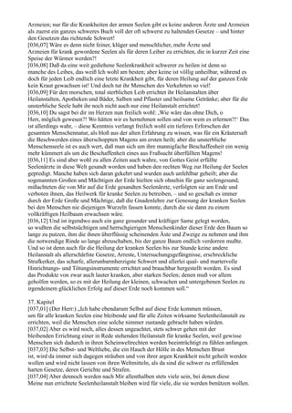 Arzneien; nur für die Krankheiten der armen Seelen gibt es keine anderen Ärzte und Arzneien
als zuerst ein ganzes schweres Buch voll der oft schwerst zu haltenden Gesetze – und hinter
den Gesetzen das richtende Schwert!
[036,07] Wäre es denn nicht feiner, klüger und menschlicher, mehr Ärzte und
Arzneien für krank gewordene Seelen als für deren Leiber zu errichten, die in kurzer Zeit eine
Speise der Würmer werden?!
[036,08] Daß da eine weit gediehene Seelenkrankheit schwerer zu heilen ist denn so
manche des Leibes, das weiß Ich wohl am besten; aber keine ist völlig unheilbar, während es
doch für jeden Leib endlich eine letzte Krankheit gibt, für deren Heilung auf der ganzen Erde
kein Kraut gewachsen ist! Und doch tut ihr Menschen des Verkehrten so viel!
[036,09] Für den morschen, total sterblichen Leib errichtet ihr Heilanstalten über
Heilanstalten, Apotheken und Bäder, Salben und Pflaster und heilsame Getränke; aber für die
unsterbliche Seele habt ihr noch nicht auch nur eine Heilanstalt errichtet!
[036,10] Du sagst bei dir im Herzen nun freilich wohl: ,Wie wäre das ohne Dich, o
Herr, möglich gewesen?! Wo hätten wir es hernehmen sollen und von wem es erlernen?!‘ Das
ist allerdings wahr, – diese Kenntnis verlangt freilich wohl ein tieferes Erforschen der
gesamten Menschennatur, als bloß aus der alten Erfahrung zu wissen, was für ein Kräutersaft
die Beschwerden eines überschoppten Magens am ersten heilt; aber die unsterbliche
Menschenseele ist es auch wert, daß man sich um ihre mannigfache Beschaffenheit ein wenig
mehr kümmert als um die Beschaffenheit eines aus Fraßsucht überfüllten Magens!
[036,11] Es sind aber wohl zu allen Zeiten auch wahre, von Gottes Geist erfüllte
Seelenärzte in diese Welt gesandt worden und haben den rechten Weg zur Heilung der Seelen
gepredigt. Manche haben sich daran gekehrt und wurden auch unfehlbar geheilt; aber die
sogenannten Großen und Mächtigen der Erde hielten sich ohnehin für ganz seelengesund,
mißachteten die von Mir auf die Erde gesandten Seelenärzte, verfolgten sie am Ende und
verboten ihnen, das Heilwerk für kranke Seelen zu betreiben, – und so geschah es immer
durch der Erde Große und Mächtige, daß die Gnadenlehre zur Genesung der kranken Seelen
bei den Menschen nie diejenigen Wurzeln fassen konnte, durch die sie dann zu einem
vollkräftigen Heilbaum erwachsen wäre.
[036,12] Und ist irgendwo auch ein ganz gesunder und kräftiger Same gelegt worden,
so wußten die selbstsüchtigen und herrschgierigen Menschenkinder dieser Erde den Baum so
lange zu putzen, ihm die ihnen überflüssig scheinenden Äste und Zweige zu nehmen und ihm
die notwendige Rinde so lange abzuschaben, bis der ganze Baum endlich verdorren mußte.
Und so ist denn auch für die Heilung der kranken Seelen bis zur Stunde keine andere
Heilanstalt als allerschärfste Gesetze, Arreste, Untersuchungsgefängnisse, erschreckliche
Strafkerker, das scharfe, allerunbarmherzigste Schwert und allerlei qual- und martervolle
Hinrichtungs- und Tötungsinstrumente errichtet und brauchbar hergestellt worden. Es sind
das Produkte von zwar auch lauter kranken, aber starken Seelen; denen muß vor allem
geholfen werden, so es mit der Heilung der kleinen, schwachen und untergebenen Seelen zu
irgendeinem glücklichen Erfolg auf dieser Erde noch kommen soll.“

37. Kapitel
[037,01] (Der Herr:) „Ich habe ebendarum Selbst auf diese Erde kommen müssen,
um für alle kranken Seelen eine bleibende und für alle Zeiten wirksame Seelenheilanstalt zu
errichten, weil die Menschen eine solche nimmer zustande gebracht haben würden.
[037,02] Aber es wird noch, alles dessen ungeachtet, stets schwer gehen mit der
bleibenden Errichtung einer in Rede stehenden Heilanstalt für kranke Seelen, weil gewisse
Menschen sich dadurch in ihren Scheinweltrechten werden beeinträchtigt zu fühlen anfangen.
[037,03] Die Selbst- und Weltliebe, die ein Hauch der Hölle in des Menschen Brust
ist, wird da immer sich dagegen sträuben und von ihrer argen Krankheit nicht geheilt werden
wollen und wird nicht lassen von ihren Weltmitteln, als da sind die schwer zu erfüllenden
harten Gesetze, deren Gerichte und Strafen.
[037,04] Aber dennoch werden nach Mir allenthalben stets viele sein, bei denen diese
Meine nun errichtete Seelenheilanstalt bleiben wird für viele, die sie werden benützen wollen.
 