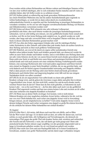 Zwar werden solche echten Heilanstalten um Meines wahren und lebendigen Namens willen
von den zwar weltlich mächtigen, aber in sich erzkranken Seelen manches und oft vieles zu
erdulden haben; aber Ich Selbst werde sie zu schützen wissen!
[037,05] Sollten jedoch zu selbstwillig arg krank gewordene Weltmenschenseelen
aus einem förmlichen Wahnsinn eine und die andere Seelenheilanstalt ganz zugrunde zu
richten beabsichtigen, so werde Ich sie dann schon durch ein zweckdienliches
außerordentliches Gericht zu ergreifen und ihre Seelenheilung in jenseitigen Heilanstalten zu
verordnen verstehen, wo bis zur nur sehr langsam vorwärtsschreitenden Heilung viel Heulens
und Zähneknirschens vernommen werden wird!
[037,06] Schon auf dieser Welt schmeckt eine sehr wirksame Leibesarznei
gewöhnlich sehr bitter; aber noch bitterer werden die jenseitigen Seelenheilungsarzneien
schmecken, weil sie sehr kräftig sein müssen, um eine gefährlichst kranke Seele sonach dort
zu heilen, weil für sie hier keine Heilung mehr möglich war. Ja, geheilt werden sie wohl
werden, aber lange und sehr verzweifelt bitter wird es hergehen! Darum wohl dem, der seine
Seele in diesen irdischen Heilanstalten gesund machen wird!
[037,07] Aus allen den bisher angezeigten Gründen aber seid ihr mächtigen Richter
wahre Seelenärzte in aller Zukunft, und richtet über jede kranke Seele ein rechtes Gericht zu
ihrer Heilung und nicht zu ihrer noch größeren Verkümmerung!
[037,08] Wahrlich, um wieviel ihr durch ein eigens selbst seelenkrankes Gericht eine
ohnehin schon äußerst kranke Seele noch kränker gemacht habt, um ebensoviel werdet ihr
selbst an eurer Seele elender und kränker werden, und es wird drüben eure Heilung dann eine
um sehr vieles bitterere als die der von eurem bösen Gericht noch elender gewordenen Seele!
Denn solch eine Seele ist und bleibt trotz eures bösen und unsinnigen Gerichtes dennoch
einfach krank und wird auch jenseits mit einer einfachen Heilung wiederhergestellt werden
können; eine unsinnige Richterseele aber wird nach jedem ungeratenen und bösen Gericht
stets einmal ins Doppelte in jener Seele Krankheit verfallen, die sie arg gerichtet hatte, und
wird dadurch auch ihr höchst eigenes Grundseelenübel notwendig ums Doppelte erhöhen.
Daß es dann jenseits mit der Heilung solch einer höchst elend und krank gewordenen
Richterseele auch höchst bitter und langwierig hergehen wird, läßt sich bei nur einigem
Nachdenken leicht von selbst verstehen!
[037,09] So du als ein ungeschickter Arzt selbst krank zu einem sehr gefährlich
Kranken verlangt wirst, und du gehest des Gewinnes wegen dahin und gibst ihm in deiner
Ungeschicktkeit eine Arznei, die ihm nicht hilft, sondern hie und da noch elender macht, –
welchen Nutzen hast du davon?! Denn hast du ihm nicht geholfen, so bekommst du auch
keinen Lohn – wie es bei euch Sitte ist –; du bist aber dabei auch noch von des gefährlich
Kranken Übel angesteckt worden und hast nun erstens keinen Lohn und zweitens an dir selbst
statt einer einfachen eine doppelte Krankheit zu bestehen!
[037,10] Wenn nun an deiner Stelle ein kluger Arzt kommt, wird er nicht deinen
früheren Kranken mit einer tauglichen einfachen Arznei heilen, während er bei dir, weil du
nun von zwei Übeln behaftet bist, auch sicher eine doppelte Arznei wird in Anwendung
bringen müssen, um dir möglicherweise zu helfen?! Und solche doppelte Arznei wird in
deinem leidigen Fleische auch sicher wenigstens eine doppelt so große Revolution bewirken
als die einfache bei deinem früher behandelten nur einfach Kranken.“

38. Kapitel
[038,01] (Der Herr:) „Ich meine, daß dieses euch nun klar sein dürfte, und so führe
Ich das Wort weiter und sage: Es ist damit nicht an dem, als solltet ihr darum nun, weil Ich
solches zu euch geredet habe, alle Gefängnisse und Verwahrungsorte, die dennoch ein
notwendiges Übel gegen das große Übel sehr kranker Seelen sind, zerstören und zerbrechen
alle Fesseln und alle Schwerter; o nein, das soll damit gar nicht gesagt sein! Denn sehr
ansteckend kranke Seelen müssen sogar sorgfältig von den gesunden abgesondert und so
lange in Gewahrsam gehalten werden, bis sie von Grund aus geheilt sein werden.
[038,02] Aber nicht euer Zorn und euer Rachegefühl halte sie in festen Gemächern in
Gewahrsam, sondern eure große Nächstenliebe und die damit engst verbundene innigste
 