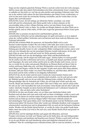 Sorge um ihre mögliche gänzliche Heilung! Wird es euch der rechte Geist der Liebe anzeigen,
daß bei einem oder dem andern Schwerkranken eine bitter schmeckende Arznei vonnöten ist,
so enthaltet sie ihm nicht vor, weil das ein sehr unreifes und unzeitiges Erbarmen wäre! Aber
nur in der wahren Liebe müsset ihr dem Schwerkranken eine bittere Arznei verabreichen, so
wird sie ihm auch sicher die erwünschte Heilung verschaffen, und ihr werdet dann viel des
Segens über euch bekommen!
[038,03] Die Arznei, die Ich anfangs am Abend den fünfen verordnete, war sicher
nicht süß und fein schmeckend; aber Meine große Liebe zu ihnen erkannte sie für
unvermeidbar nötig zu ihrer völligen Heilung, und so war jene bittere Arznei auch ein
höchster Akt Meiner Liebe zu ihnen. Sie wurden am Morgen dadurch von allen Übeln um so
leichter geheilt, und sie sollen reden, ob Mir einer wegen der genossenen bittern Arznei gram
sein kann!
[038,04] Aber so jemand, nur durch Zorn und Rachedurst geleitet, den
vermeintlichen Verbrecher auf die unbarmherzigste Art quält und martert, so ist er dadurch
schon der vielfach größere Verbrecher und wird dereinst auch desto mehr des Bittersten zum
Verkosten bekommen.
[038,05] Mit welchem Maße ihr ausmesset, mit demselben Maße wird es euch
dereinst wiedervergolten werden! Wer mit wahrer Liebe mißt, dem wird es auch also
zurückgemessen werden; wer aber in Zorn und Rache mißt, dem wird dereinst zu seiner
Heilung ganz dieselbe Arznei im sehr verdoppelten Maße wiedergereicht werden, und er wird
nicht um eine Sekunde eher aus der jenseitigen bittersten Anstalt entkommen, als bis jede
harte Fiber an seiner Seele weiß und weich wie Wolle gemacht worden ist!
[038,06] Ich habe euch nun die durchgängig wahre Natur und Beschaffenheit des
Menschen gezeigt, und ihr möget nun nicht mehr sagen: ,Solches haben wir nicht gewußt!‘
Da ihr solches nun aber wohl kennet und wisset, so handelt auch danach und lehret solches
auch diejenigen, die unter euch stehen und bis jetzt als selbst Kranke nicht wissen, was sie
tun, so werdet ihr als wahre und gesunde Mitarbeiter an Meinem Reich auf dieser Erde im
rechten und besten Maße tätig sein, und Mein Wohlgefallen wird euch begleiten auf allen
euren Wegen und Stegen; werdet ihr aber irgendwo wieder nach eurem alten Sinne arbeiten,
da denket, daß eure Seele wieder von einem Übel befallen ist, und bittet dann, daß Ich sie
davon heile und ihr nicht verfallet in ein doppeltes Selbstleiden!
[038,07] O ihr, die ihr richtet und mit euren Urteilen die armen kranken Seelen noch
kränker machet, als sie ehedem waren, bedenket doch ernstlich, was ihr seid und sein sollet
der Wahrheit gemäß, und was ihr tun sollet der Ordnung Gottes zufolge! Ihr Richter und
Obergewaltträger über die Schwäche der Völker, die am Ende doch wieder auch alle eure
Gewalt, Macht und Ansehen sind, sollet wahre Väter eurer Völker sein, und als solche sollet
ihr sehr um die volle Gesundheit der euch anvertrauten vielen Kinder und mit aller Liebe und
wahrer väterlicher Sorgfalt um deren Seelenwohl bekümmert sein! Leibesärzte brauchet ihr
nicht zu sein – aber um desto mehr wahre Seelenärzte!
[038,08] So ihr aber eure Kinder sehet, wie sie öfters eure elterlichen Gebote nicht
beachten und sich dann und wann auch recht stark an ihnen versündigen, würde es euch wohl
anstehen, so ihr darum ein und das andere Kind gewisserart zum abschreckenden Beispiele
martern und am Ende gar ans Kreuz hängen ließet?! Dies kann vielleicht einmal ein
herrschsüchtigster Vater getan haben; doch viele Beispiele derart wird die Welthistorie nicht
aufzuweisen haben! Ihr besseren Eltern aber werdet eure fehlenden Kindlein wohl wenigstens
scheinernstlich zurechtweisen und im dringendsten Falle sie auch mit der heilsamen Zuchtrute
strafen. Werden sich die Kinder darauf bessern, so werdet ihr sicher eine große Freude daran
haben; denn eine rechte Lust wird es für euch sein, eurer Kinder Seelen frisch und gesund vor
euch zu sehen.
[038,09] Also seid ihr mächtigen Richter auch gegen alle Menschen, und eurer
Freuden wird nimmer ein Ende sein! Denket euch an die Stelle derer, die euch billigermaßen
gehorchen müssen und annehmen und beachten eure Gesetze! Würde es euch nicht wohl tun,
so sie als eure Richter mit euch barmherzig wären und möglichst schonend mit euch
verführen?! Was ihr vernünftigerweise wünschen könnet, daß sie euch tun möchten, so ihr mit
 