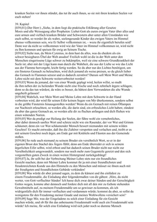 kranken Seelen vor ihnen stündet, das tut ihr auch ihnen, so sie mit ihren kranken Seelen vor
euch stehen!

39. Kapitel
[039,01] (Der Herr:) „Siehe, in dem liegt die praktische Erklärung aller Gesetze
Mosis und alle Weissagung aller Propheten: Liebet Gott als euren ewigen Vater über alles und
eure armen und vielfach kranken Brüder und Schwestern aber unter allen Umständen wie
euch selbst, so werdet ihr als wahre, seelengesunde Kinder des ewigen Vaters im Himmel
ebenso vollkommen sein, wie Er Selbst vollkommen ist, – wozu ihr eigentlich berufen seid!
Denn wer da nicht so vollkommen wird wie der Vater im Himmel vollkommen ist, wird nicht
zu Ihm kommen und speisen für ewig an Seinem Tische.
[039,02] Siehe nun, du Mein Cyrenius, in dem hast du alles, was du ehedem als ein
schwer besiegbares Übel der Welt ansahst! Freilich wohl ist die in der Welt unter den
Menschen eingerissene Lüge schwer zu bekämpfen, weil sie eine schwere Grundkrankheit der
Seele ist; aber mit der Lüge kann man durch die Wahrheit, die aus der Liebe so wie das Licht
aus der Flamme hervorgeht, leicht fertig werden. So du aber nur des Lichtes benötigest, um
ein finsteres Gemach zu beleuchten, wird dich jemand als weise preisen, so du gleich lieber
das Gemach in Flammen setzest und es dadurch zerstörst? Darum soll Mein Wort und Meine
Lehre nicht mit dem Schwerte weiterverbreitet werden!
[039,03] Wenn du jemand, der von einer Wunde geplagt wird, heilen willst, so mußt
du ihm neben der zu heilenden Wunde nicht eine frische und noch zehnfach ärgere schlagen;
denn so du das tun würdest, da wäre es besser, du hättest dem Verwundeten die alte Wunde
ungeheilt gelassen!
[039,04] Wahrlich, wer Mein Wort und Meine Lehre mit dem Schwerte in der Hand
verbreiten wird, der wird für seinen Eifer keinen Segen von Mir überkommen, sondern selbst
in die größte Finsternis hinausgestoßen werden! Wenn du ein Gemach mit reinen Öllampen
zur Nachtzeit erleuchtest, so werden alle, die darin sind, ein erfreuliches Licht haben; zündest
du aber das ganze Gemach an, so werden alle dir zu fluchen anfangen und dich fliehen wie
einen wütenden Narren.
[039,05] Wer da predigt zur Heilung der Seelen, der führe wohl ein vernehmliches,
aber dabei dennoch sanftes Wort und schreie nicht wie ein Rasender, der vor Wut und Grimm
schäumet; denn ein vor Wut schäumender Mensch bessert niemanden mit seinem wilden
Geschrei! Er macht entweder, daß ihn die Zuhörer verspotten und verlachen und, treibt er es
mit seinem Geschrei noch ärger, am Ende gar mit Knütteln und Fäusten aus der Gemeinde
stoßen.
[039,06] So rede auch niemand zu seinem Bruder ein versöhnlich Wort, so er in der
eigenen Brust den Stachel des Ärgers fühlt; denn am Ende überredet er sich in seinem
ärgerlichen Eifer selbst, wird erbost und hat dadurch seinen Bruder nicht nur nicht zur
Versöhnlichkeit umgewandelt, sondern nur noch mehr zum Gegenteile gereizt und den sich
vorgestellten guten Zweck in einen weiten Hintergrund zurückgedrängt!
[039,07] Ja, ihr sollt bei der Verbreitung Meiner Lehre stets nur ein freundliches
Gesicht machen; denn mit Meiner Lehre kommet ihr ja mit einer freundlichsten und
freudenreichsten Kunde aus den Himmeln zu den Menschen und müsset sie ihnen auch mit
der freudigsten und freundlichsten Gebärde verkünden!
[039,08] Was würde dir aber jemand sagen, zu dem du kämest und ihn einlüdest zu
einem Freudenmahle, die Einladung aber folgendermaßen von dir gäbest: ,Höre, du nicht
werter, von Gott verfluchter Sünder! Ich hasse dich zwar deiner Sünden und der Gerechtigkeit
Gottes wegen, komme aber dennoch und fordere dich mit all den mir zu Gebote stehenden
Gewaltmitteln auf, zu meinem Freudenmahle um so gewisser zu kommen, als ich
widrigenfalls dich für immer verfluchen und verdammen würde; kommst du aber, so sollst du
wenigstens für den Freudentag meiner Gnade und meines Wohlwollens versichert sein!‘
[039,09] Sage Mir, was der Eingeladene zu solch einer Einladung für ein Gesicht
machen würde, und ob für ihn das anberaumte Freudenmahl wohl auch ein Freudenmahl sein
würde! Ich meine, für solch eine Einladung wird sich jeder noch so dumme Mensch
 