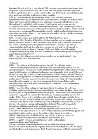 bedanken! Er wird wohl, so er sich schwach fühlt, kommen, um damit die angedrohten üblen
Folgen von seiner Haut abzuwälzen; fühlt er sich aber stark genug, so wird er den groben
Einlader ergreifen und ihn aus seinem Hause werfen. Und daß er solch eine Einladung sicher
nicht annehmen wird, läßt sich leicht von selbst verstehen.
[039,10] Ebendarum ist bei der Ausbreitung Meiner Lehre, die auch eine wahre
Freudenmahlseinladung aus den Himmeln ist, das vor allem zu beachten, daß alle die, welche
Meine Lehre unter den Menschen der Erde ausbreiten werden, als wahre Boten aus den
Himmeln voll Freundlichkeit und Liebe unter den Menschen auftreten und also das
Evangelium verkünden. Denn etwas überaus Erfreuliches und Gutes kann man ja doch nicht
mit einer wie vom jähsten Zorne entbrannten Gesichtsverzerrung verkünden. Und täte jemand
das, so wäre er entweder ein Narr oder ein Possenreißer und als solcher gänzlich untauglich
zur Ausbreitung Meines Wortes. – Hast du und auch ihr andern alle dies von Mir nun Gesagte
wohl treulich verstanden?“
[039,11] Sagt Cyrenius, ganz zerknirscht von der Wahrheit solcher Meiner
Ermahnung: „Herr, Du allein Wahrhaftiger, ich habe das alles wohl verstanden, und was mich
betrifft, so werde ich mich in allem und jedem streng danach halten! Natürlich kann ich für
alle andern keine Bürgschaft geben; aber ich meine, daß sie Dich alle so gut wie ich
verstanden haben. Zugleich aber sehe ich es nun ein, wie groß und wie oft ich mich bei
meinem möglichst besten Wissen, Gewissen, Willen und Wollen an der Menschheit
allergröblichst versündigt habe! Wer wird solche meine Sünden wieder gutmachen an jenen,
gegen die ich gesündigt habe?“
[039,12] Sage Ich: „Darum sorge dich nimmer, sondern nur um das Künftige! – Nun
aber wird gleich etwas Neues kommen!“

40. Kapitel
[040,01] Tritt näher zu Mir Kornelius und sagt fragend: „Herr, Du hast nun im
Verlaufe Deiner übergöttlichen Rede und Lehre davon eine Andeutung gemacht, wie ein
geistig vollendeter Mensch einem andern die Hände auflegen könnte, und dieser andere würde
darauf alsbald in einen Verzückungsschlaf geraten und mit gesunder Seele weise Reden von
sich geben, – und wäre er sonst ein noch so blinder und vollends dummer Mensch! Wenn ich
doch nur den Vorgang einer solchen Behandlung sehen könnte, so wüßte ich dann, wie solch
ein heilsamer Versuch an jemand vorzunehmen ist, so es irgend nötig wäre. Wenn man aber
in der Behandlungsweise ein Laie ist, da kann man selbst bei bestem Willen nichts
unternehmen und somit auch nichts zustande bringen. – Möchtest Du mir darüber etwas
Näheres anvertrauen?“
[040,02] Sage Ich: „O ja, recht gerne, weil dieser Akt zur Herstellung der verlorenen
leiblichen und auch seelischen Gesundheit ein unbedingt notwendiger ist! Denn einmal lindert
schon das pure Auflegen der Hände selbst den heftigsten Leibesschmerz, und dazu ergibt sich
zumeist als Folge, daß der Mensch, dem du die Hände festgläubig aufgelegt hast mit dem
starken Willen, ihm zu helfen, hellsehend wird und sich dann selbst eine taugliche Arznei
bestimmen kann, die, nach seiner Vorschrift angewendet, ihm die volle Heilung bringen muß.
Natürlich, wenn irgend, wider seine Vorschrift, sich widrige Fälle ereignet haben, da wird es
mit der vollkommenen Heilung nicht gut gehen; ist aber die Vorschrift in ungestörter
Behandlung geblieben, so erfolgt die volle Heilung ganz sicher.
[040,03] Wenn aber bei dieser Heilbehandlung irgendeine menschliche Person in den
weissagenden Schlaf gekommen ist, da soll sie nicht durch allerlei unnütze Fragen gestört und
geschwächt werden, sondern nur um das gefragt werden, was da notwendig ist.
[040,04] Wer aber jemand die Hände auflegt, der muß das in Meinem Namen tun,
ansonst seine Behandlung keinen Nutzen brächte und nichts bewirkte.
[040,05] Es gehört ein fester, unerschütterlicher Glaube und ein ebenso
unerschütterlicher, fester Wille dazu.
[040,06] Aus des Herzens tiefstem Grunde muß solch eine Bestrebung rühren und
muß aus der wahren Nächstenliebe ausgehen, dann erfüllt solche Kraft der Liebe die Hände
des Handauflegers, und sie dringt dann durch dessen Fingerspitzen und fließt wie ein sanfter
 