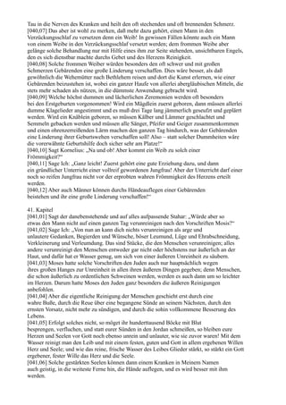 Tau in die Nerven des Kranken und heilt den oft stechenden und oft brennenden Schmerz.
[040,07] Das aber ist wohl zu merken, daß mehr dazu gehört, einen Mann in den
Verzückungsschlaf zu versetzen denn ein Weib! In gewissen Fällen könnte auch ein Mann
von einem Weibe in den Verzückungsschlaf versetzt werden; dem frommen Weibe aber
gelänge solche Behandlung nur mit Hilfe eines ihm zur Seite stehenden, unsichtbaren Engels,
den es sich dienstbar machte durchs Gebet und des Herzens Reinigkeit.
[040,08] Solche frommen Weiber würden besonders den oft schwer und mit großen
Schmerzen Gebärenden eine große Linderung verschaffen. Dies wäre besser, als daß
gewöhnlich die Wehemütter nach Bethlehem reisen und dort die Kunst erlernen, wie einer
Gebärenden beizustehen ist, wobei ein ganzer Haufe von allerlei abergläubischen Mitteln, die
stets mehr schaden als nützen, in die dümmste Anwendung gebracht wird.
[040,09] Welche höchst dummen und lächerlichen Zeremonien werden oft besonders
bei den Erstgeburten vorgenommen! Wird ein Mägdlein zuerst geboren, dann müssen allerlei
dumme Klagelieder angestimmt und es muß drei Tage lang jämmerlich geseufzt und geplärrt
werden. Wird ein Knäblein geboren, so müssen Kälber und Lämmer geschlachtet und
Semmeln gebacken werden und müssen alle Sänger, Pfeifer und Geiger zusammenkommen
und einen ohrenzerreißenden Lärm machen den ganzen Tag hindurch, was der Gebärenden
eine Linderung ihrer Geburtswehen verschaffen soll! Also – statt solcher Dummheiten wäre
die vorerwähnte Geburtshilfe doch sicher sehr am Platze!“
[040,10] Sagt Kornelius: „Na und ob! Aber kommt ein Weib zu solch einer
Frömmigkeit?“
[040,11] Sage Ich: „Ganz leicht! Zuerst gehört eine gute Erziehung dazu, und dann
ein gründlicher Unterricht einer vollreif gewordenen Jungfrau! Aber der Unterricht darf einer
noch so reifen Jungfrau nicht vor der erprobten wahren Frömmigkeit des Herzens erteilt
werden.
[040,12] Aber auch Männer können durchs Händeauflegen einer Gebärenden
beistehen und ihr eine große Linderung verschaffen!“

41. Kapitel
[041,01] Sagt der danebenstehende und auf alles aufpassende Stahar: „Würde aber so
etwas den Mann nicht auf einen ganzen Tag verunreinigen nach den Vorschriften Mosis?“
[041,02] Sage Ich: „Von nun an kann dich nichts verunreinigen als arge und
unlautere Gedanken, Begierden und Wünsche, böser Leumund, Lüge und Ehrabschneidung,
Verkleinerung und Verleumdung. Das sind Stücke, die den Menschen verunreinigen; alles
andere verunreinigt den Menschen entweder gar nicht oder höchstens nur äußerlich an der
Haut, und dafür hat er Wasser genug, um sich von einer äußeren Unreinheit zu säubern.
[041,03] Moses hatte solche Vorschriften den Juden auch nur hauptsächlich wegen
ihres großen Hanges zur Unreinheit in allen ihren äußeren Dingen gegeben; denn Menschen,
die schon äußerlich zu ordentlichen Schweinen werden, werden es auch dann um so leichter
im Herzen. Darum hatte Moses den Juden ganz besonders die äußeren Reinigungen
anbefohlen.
[041,04] Aber die eigentliche Reinigung der Menschen geschieht erst durch eine
wahre Buße, durch die Reue über eine begangene Sünde an seinem Nächsten, durch den
ernsten Vorsatz, nicht mehr zu sündigen, und durch die sohin vollkommene Besserung des
Lebens.
[041,05] Erfolgt solches nicht, so möget ihr hunderttausend Böcke mit Blut
besprengen, verfluchen, und statt eurer Sünden in den Jordan schmeißen, so bleiben eure
Herzen und Seelen vor Gott noch ebenso unrein und unlauter, wie sie zuvor waren! Mit dem
Wasser reinigt man den Leib und mit einem festen, guten und Gott in allem ergebenen Willen
Herz und Seele; und wie das reine, frische Wasser des Leibes Glieder stärkt, so stärkt ein Gott
ergebener, fester Wille das Herz und die Seele.
[041,06] Solche gestärkten Seelen können dann einem Kranken in Meinem Namen
auch geistig, in die weiteste Ferne hin, die Hände auflegen, und es wird besser mit ihm
werden.
 