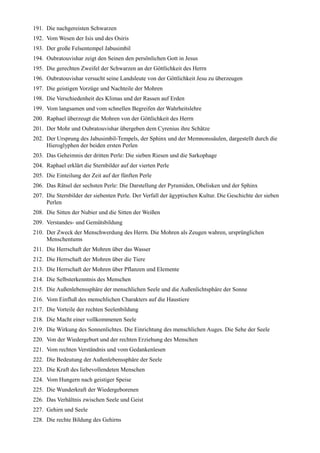 191. Die nachgereisten Schwarzen
192. Vom Wesen der Isis und des Osiris
193. Der große Felsentempel Jabusimbil
194. Oubratouvishar zeigt den Seinen den persönlichen Gott in Jesus
195. Die gerechten Zweifel der Schwarzen an der Göttlichkeit des Herrn
196. Oubratouvishar versucht seine Landsleute von der Göttlichkeit Jesu zu überzeugen
197. Die geistigen Vorzüge und Nachteile der Mohren
198. Die Verschiedenheit des Klimas und der Rassen auf Erden
199. Vom langsamen und vom schnellen Begreifen der Wahrheitslehre
200. Raphael überzeugt die Mohren von der Göttlichkeit des Herrn
201. Der Mohr und Oubratouvishar übergeben dem Cyrenius ihre Schätze
202. Der Ursprung des Jabusimbil-Tempels, der Sphinx und der Memnonssäulen, dargestellt durch die
     Hieroglyphen der beiden ersten Perlen
203. Das Geheimnis der dritten Perle: Die sieben Riesen und die Sarkophage
204. Raphael erklärt die Sternbilder auf der vierten Perle
205. Die Einteilung der Zeit auf der fünften Perle
206. Das Rätsel der sechsten Perle: Die Darstellung der Pyramiden, Obelisken und der Sphinx
207. Die Sternbilder der siebenten Perle. Der Verfall der ägyptischen Kultur. Die Geschichte der sieben
     Perlen
208. Die Sitten der Nubier und die Sitten der Weißen
209. Verstandes- und Gemütsbildung
210. Der Zweck der Menschwerdung des Herrn. Die Mohren als Zeugen wahren, ursprünglichen
     Menschentums
211. Die Herrschaft der Mohren über das Wasser
212. Die Herrschaft der Mohren über die Tiere
213. Die Herrschaft der Mohren über Pflanzen und Elemente
214. Die Selbsterkenntnis des Menschen
215. Die Außenlebenssphäre der menschlichen Seele und die Außenlichtsphäre der Sonne
216. Vom Einfluß des menschlichen Charakters auf die Haustiere
217. Die Vorteile der rechten Seelenbildung
218. Die Macht einer vollkommenen Seele
219. Die Wirkung des Sonnenlichtes. Die Einrichtung des menschlichen Auges. Die Sehe der Seele
220. Von der Wiedergeburt und der rechten Erziehung des Menschen
221. Vom rechten Verständnis und vom Gedankenlesen
222. Die Bedeutung der Außenlebenssphäre der Seele
223. Die Kraft des liebevollendeten Menschen
224. Vom Hungern nach geistiger Speise
225. Die Wunderkraft der Wiedergeborenen
226. Das Verhältnis zwischen Seele und Geist
227. Gehirn und Seele
228. Die rechte Bildung des Gehirns
 
