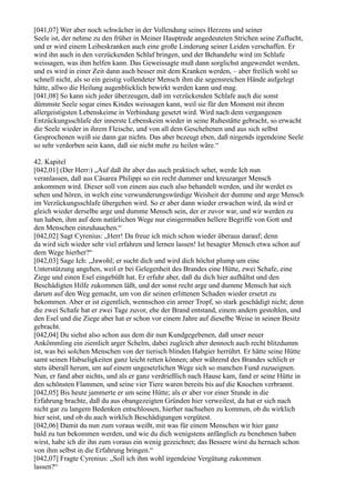 [041,07] Wer aber noch schwächer in der Vollendung seines Herzens und seiner
Seele ist, der nehme zu den früher in Meiner Hauptrede angedeuteten Strichen seine Zuflucht,
und er wird einem Leibeskranken auch eine große Linderung seiner Leiden verschaffen. Er
wird ihn auch in den verzückenden Schlaf bringen, und der Behandelte wird im Schlafe
weissagen, was ihm helfen kann. Das Geweissagte muß dann sorglichst angewendet werden,
und es wird in einer Zeit dann auch besser mit dem Kranken werden, – aber freilich wohl so
schnell nicht, als so ein geistig vollendeter Mensch ihm die segensreichen Hände aufgelegt
hätte, allwo die Heilung augenblicklich bewirkt werden kann und mag.
[041,08] So kann sich jeder überzeugen, daß im verzückenden Schlafe auch die sonst
dümmste Seele sogar eines Kindes weissagen kann, weil sie für den Moment mit ihrem
allergeistigsten Lebenskeime in Verbindung gesetzt wird. Wird nach dem vergangenen
Entzückungsschlafe der innerste Lebenskeim wieder in seine Ruhestätte gebracht, so erwacht
die Seele wieder in ihrem Fleische, und von all dem Geschehenen und aus sich selbst
Gesprochenen weiß sie dann gar nichts. Das aber bezeugt eben, daß nirgends irgendeine Seele
so sehr verdorben sein kann, daß sie nicht mehr zu heilen wäre.“

42. Kapitel
[042,01] (Der Herr:) „Auf daß ihr aber das auch praktisch sehet, werde Ich nun
veranlassen, daß aus Cäsarea Philippi so ein recht dummer und kreuzarger Mensch
ankommen wird. Dieser soll von einem aus euch also behandelt werden, und ihr werdet es
sehen und hören, in welch eine verwunderungswürdige Weisheit der dumme und arge Mensch
im Verzückungsschlafe übergehen wird. So er aber dann wieder erwachen wird, da wird er
gleich wieder derselbe arge und dumme Mensch sein, der er zuvor war, und wir werden zu
tun haben, ihm auf dem natürlichen Wege nur einigermaßen hellere Begriffe von Gott und
den Menschen einzuhauchen.“
[042,02] Sagt Cyrenius: „Herr! Da freue ich mich schon wieder überaus darauf; denn
da wird sich wieder sehr viel erfahren und lernen lassen! Ist besagter Mensch etwa schon auf
dem Wege hierher?“
[042,03] Sage Ich: „Jawohl; er sucht dich und wird dich höchst plump um eine
Unterstützung angehen, weil er bei Gelegenheit des Brandes eine Hütte, zwei Schafe, eine
Ziege und einen Esel eingebüßt hat. Er erfuhr aber, daß du dich hier aufhältst und den
Beschädigten Hilfe zukommen läßt, und der sonst recht arge und dumme Mensch hat sich
darum auf den Weg gemacht, um von dir seinen erlittenen Schaden wieder ersetzt zu
bekommen. Aber er ist eigentlich, wennschon ein armer Tropf, so stark geschädigt nicht; denn
die zwei Schafe hat er zwei Tage zuvor, ehe der Brand entstand, einem andern gestohlen, und
den Esel und die Ziege aber hat er schon vor einem Jahre auf dieselbe Weise in seinen Besitz
gebracht.
[042,04] Du siehst also schon aus dem dir nun Kundgegebenen, daß unser neuer
Ankömmling ein ziemlich arger Schelm, dabei zugleich aber dennoch auch recht blitzdumm
ist, was bei solchen Menschen von der tierisch blinden Habgier herrührt. Er hätte seine Hütte
samt seinen Habseligkeiten ganz leicht retten können; aber während des Brandes schlich er
stets überall herum, um auf einem ungesetzlichen Wege sich so manchen Fund zuzueignen.
Nun, er fand aber nichts, und als er ganz verdrießlich nach Hause kam, fand er seine Hütte in
den schönsten Flammen, und seine vier Tiere waren bereits bis auf die Knochen verbrannt.
[042,05] Bis heute jammerte er um seine Hütte; als er aber vor einer Stunde in die
Erfahrung brachte, daß du aus obangezeigten Gründen hier verweilest, da hat er sich nach
nicht gar zu langem Bedenken entschlossen, hierher nachsehen zu kommen, ob du wirklich
hier seist, und ob du auch wirklich Beschädigungen vergütest.
[042,06] Damit du nun zum voraus weißt, mit was für einem Menschen wir hier ganz
bald zu tun bekommen werden, und wie du dich wenigstens anfänglich zu benehmen haben
wirst, habe ich dir ihn zum voraus ein wenig gezeichnet; das Bessere wirst du hernach schon
von ihm selbst in die Erfahrung bringen.“
[042,07] Fragte Cyrenius: „Soll ich ihm wohl irgendeine Vergütung zukommen
lassen?“
 