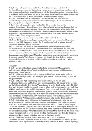 [042,08] Sage Ich: „Vorderhand nicht, denn da mußt du ihm ganz echt römisch auf
den Zahn fühlen; erst nach der Behandlung, wenn er etwas Menschlicheres annehmen wird,
wird sich das andere finden lassen! Zinka aber soll die Behandlung an ihm vornehmen; denn
er besitzt die meiste Kraft dazu. Ich werde zum voraus dem Zinka Meine Hände auflegen, auf
daß er desto mehr Kraft gewinne und ihm die Behandlung besser gelinge.“
[042,09] Zinka aber, der stets, um ja keine Silbe zu verlieren, um Mich war, trat
hervor und sagte: „Herr, wie werde ich solches wohl vermögen, da ich mit der Form der
Behandlung viel zuwenig vertraut bin?“
[042,10] Sage Ich: „Lege die rechte Hand auf die Stirne und die linke auf die
Magengrube, und er wird sobald in den besprochenen Schlaf versinken und auch alsbald zu
reden anfangen, doch mit schwächerer Stimme als im Naturzustande! Willst du ihn dann
wieder erwecken, so brauchst du bloß deine Hände in verkehrter Ordnung aufzulegen, etliche
Augenblicke lang anhaltend. Gleich aber, wie er erwachen wird, ziehst du deine Hände
zurück, und die Behandlung ist zu Ende!“
[042,11] Zinka ist nun mit allem einverstanden und ist auch voll des festesten
Glaubens, daß ihm alles also gelingen werde, und erwartet nun selbst sehnsüchtig seinen
Mann, – fragt Mich aber dennoch, ob er die Behandlung sogleich bei dessen Ankunft
vornehmen oder eines Winkes harren soll.
[042,12] Sage Ich: „Ich werde es dir schon andeuten, wann da etwas zu geschehen
hat. Vorher müsset ihr ja doch seine Dummheit und Roheit kennenlernen, das heißt, den
bedeutenden Krankheitszustand seiner Seele. Wird er darin von euch hinreichend erkannt
sein, so ist es dann erst an der Zeit, seine Seele im gesunden Zustande zu betrachten und
daraus zu erkennen, daß von euch Menschen kein noch so verworfen scheinender Mensch zu
richten und ins volle Verderben zu verdammen ist, dieweil eine jede Seele noch einen
gesunden Lebenskeim in sich birgt. – Aber bereitet euch und sehet euch vor; er wird nun
sogleich da sein!“

43. Kapitel
[043,01] Als Ich solches kaum ausgesprochen hatte, kommt unser Mann, der Zorel
hieß, mit einem sehr zerstörten Ansehen, in halbverbrannte Lumpen gehüllt und einen
bedeutenden Lärm schlagend.
[043,02] Ich bedeute dem Julius, daß er hingehe und ihn frage, was er wolle, und was
er hier am Nachmittage suche. Und Julius geht ganz ernsten Gesichtes hin und tut, was Ich
ihm geraten habe.
[043,03] Und Zorel stellt sich und sagt mit fester Stimme: „Ich bin ein ganz
abgebrannter Bürger aus der Stadt und habe erst heute erfahren, daß sich der große Cyrenius
hier befindet, um den bei dem Brande Verunglückten zu helfen durch reiche Mittel. Ich faßte
denn auch Mut und kam hierher, um fürs erste zu sehen, ob Cyrenius wohl hier sei, und ob er
wirklich zum Troste der Verunglückten etwas tue. Tut er etwas nach der edlen Römer Sitte, so
werde auch ich meinen Weg sicher nicht umsonst gemacht haben; tut er aber aus was immer
für einem Grunde nichts, na, so wird er im Nichtstun mit mir sicher keine Ausnahme machen!
Sage mir darum, du edler Römer, ob Cyrenius hier ist, und ob er wohl also, wie ich's
vernommen habe, Wohltaten ausübt, auf daß ich zu ihm gehe und ihn darum anflehe!“
[043,04] Sagt Julius: „Ja, er ist hier und übt bedeutende Wohltaten aus, – aber nur an
solche, die ihm eines vollkommen unbescholtenen Rufes bekannt sind! Ist bei dir das auch
sicher der Fall, so wirst du nicht leer nach Hause zurückkehren! Drüben an jenem langen
Tische, den die hohen Zypressen und Zedern beschatten, sitzt er nun und gibt Audienzen nach
allen Seiten. Gehe hin und stelle dich ihm vor! Aber nimm dich nur fest zusammen; denn er
ist so scharfsichtig wie ein Aar und hat den Charakter eines Menschen oft auf den ersten Blick
heraus! Was er erkennt, ist soviel als eine beeidete Wahrheit, und wehe dem, der ihm etwas
widerspricht! Er ist niemals kritischer, als wenn er Wohltaten austeilt!“
[043,05] Zorel denkt auf diese Vorrede stark nach, was er bei so bewandten
Umständen tun solle. Nach einer kleinen Weile aber entschließt er sich, doch zum Cyrenius
hinzuhinken, – was eigentlich eine dumme Verstellung von ihm ist. Beim Cyrenius angelangt,
 