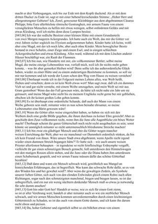 macht er drei Verbeugungen, sich bis zur Erde mit dem Kopfe duckend. Als er mit dem
dritten Ducker zu Ende ist, sagt er mit einer bebend kreischenden Stimme: „Hoher Herr und
allergestrengster Gebieter! Ich, Zorel, gewesener Kleinbürger aus dem abgebrannten Cäsarea
Philippi, bitte Eure allerhöchste römische Gestrengheit, mir armem Faune von einem
verunglückten Menschen zu helfen mit etwas wenigen, selbst ordinärsten Geldes und mit
etwas Kleidung, weil ich nichts denn diese Lumpen besitze.
[043,06] Ich war der redliche Besitzer einer kleinen Hütte mit einem Grundanteile
von zwei Morgen mageren Ackergrundes. Ich hatte auch ein Weib, das mir die Götter vor
zwei Jahren sicher sogleich ins Elysium aufgenommen haben. Kinder hatte ich keine, wohl
aber eine Magd, mit der ich noch lebe, aber auch ohne Kinder. Mein beweglicher Besitz
bestand in zwei Schafen, einer Ziege und einem Esel, und in einigen schlechten
Ackergerätschaften und etwas Kleidung. Alles ward, während ich mit dem Löschen anderer
Häuser beschäftigt war, ein Raub der Flammen.
[043,07] Ich bin nun, wie Hunderte mit mir, ein vollkommener Bettler; selbst meine
Magd, die meine einzige Lebensstütze war, verließ mich, weil ich ihr nichts mehr geben
konnte, – was ihr aber gemerket bleiben wird! Denn sollte ich das außerordentliche Glück
haben, wieder zu einer Hütte und zu einem anderartigen Besitztume zu kommen, so soll sie
mir nur kommen und ich werde der Losen schon den Weg vom Hause zu weisen verstehen!
[043,08] Überhaupt werde ich in der Folgezeit meines Lebens alles, was Weib heißt,
fliehen und verachten; denn es ist kein Weib etwas wert! Man sagt zwar, daß ich ein dummes
Vieh sei und gar nicht verstehe, mit einem Weibe umzugehen, und mein Weib sei mir aus
Gram gestorben! Wenn das der Fall gewesen wäre, da hätte ich nicht nahe ein Jahr um sie
getrauert, und meine Magd wäre nicht bis zu meinem Unglücke recht gerne bei mir geblieben,
obschon ich ihr keinen großen Lohn geben konnte.
[043,09] Es ist überhaupt eine ordentliche Schande, daß auch der Mann von einem
Weibe geboren sein muß; mitunter wäre es nun schon beinahe ehrsamer, so meine
Leibesmutter eine Bärin gewesen wäre!
[043,10] Wenn die Götter alles weise eingerichtet haben, so haben sie sich mit den
Weibern doch eine große Blöße gegeben, die ihnen durchaus zu keiner Ehre gereicht! Aber es
geschieht dem Zeus vollkommen recht, wenn ihm die Juno alle Augenblicke ein böses Wetter
macht! Überhaupt scheint die ganze Götterschaft noch nicht recht ausgebacken zu sein; sonst
könnte sie unmöglich mitunter so recht untermenschlich blitzdumme Streiche machen!
[043,11] Ich bin zwar ein gläubiger Mensch und ehre die Götter wegen mancher
weisen Einrichtung der Welt; aber wo sie manchmal vor Dummheit ordentlich stinken, da bin
ich kein Freund von ihnen. Wäre unsere Stadt etwa abgebrannt, wenn Apollo nicht irgend
wieder einen dummen Streich begangen hätte?! Er hatte sich – wie auch unsere weisen
Priester allerfestest behaupten – in irgendeine so recht feinfleischige Erdnymphe vergafft,
vielleicht ihr gar einen schmutzigen Besuch gemacht, ließ unterdessen den Himmelswagen
mit den mutigen Rossen allein stehen, und die Juno oder die Diana haben ihm unterdessen
einen Schabernack gespielt, und wir armen Faune müssen dafür das schöne Götterbad
bezahlen!
[043,12] Daß dann und wann ein Mensch schwach wird, gewöhnlich aus Mangel an
hinreichenden Erfahrungen, das ist begreiflich. Was kann das schwache Rohr dafür, so es von
den Winden hin und her gewehet wird?! Aber wenn die gewaltigen Zedern, als Symbole
unserer lieben Götter, sich auch von den elenden Erdwinden gleich einem Rohre nach allen
Richtungen, sogar nach den schmutzigsten manchmal, biegen und beugen lassen, so ist das
unbegreiflich, und ein nur ein wenig nüchtern denkender Mensch muß so etwas ja notwendig
für sehr dumm ansehen!
[043,13] Gott hin oder Gott her! Handelt er weise, wie es sich für einen Gott ziemt,
so ist er aller Verehrung wert; handelt er aber mitunter auch so wie ein sterblicher Mensch
schwach, und wir armen Menschen kommen unverdientermaßen durch einen leichtsinnigen
Götterstreich zu Schaden, so ist das auch von einem Gotte dumm, und ich kann ihn darum
nicht ehren und preisen.
[043,14] Du, hoher Gebieter und eigentlich selbst so ein bißchen etwas von einem
 