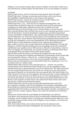 Halbgotte, wirst nun doch einsehen, daß an meinem Unglücke rein die Götter schuld waren –
und namentlich der verliebte Apollo!? Ich flehe darum zu dir, mir den Schaden zu ersetzen!“

44. Kapitel
[044,01] Sagt Cyrenius: „Wieviel wünschest du denn hernach, daß ich dir gäbe?“
[044,02] Sagt Zorel: „Nicht gar zuwenig, aber auch nicht gar zuviel; wenn ich nur
das Eingebüßte wiederherstellen kann, so bin ich dann schon gedeckt!“
[044,03] Sagt Cyrenius: „Kennst du auch Roms Gesetze, die den Völkern zum
Schutze ihres erworbenen Eigentums gegeben wurden?“
[044,04] Sagt Zorel: „O ja, – nicht alle zwar wie irgendein Rechtsgelehrter, aber
etwelche kenne ich dennoch! Gegen die mir bekannten habe ich mich noch niemals
versündigt. Eine Sünde gegen unbekannte Gesetze aber ist ohnehin eine Null!
[044,05] Übrigens bin ich ein Grieche, und wir Griechen haben es mit den Gesetzen
übers streng geschiedene Mein und Dein noch nie gar zu ernst und genau genommen, weil wir
mehr für den Gemein- als für den Sonderbesitz eingenommen sind. Denn Gemeinbesitz
erzeugt Freundlichkeit, Brüderlichkeit, wahre und dauernde Ehrlichkeit und Herrschlosigkeit
unter den Menschen, was sicher eine sehr gute Sache ist! Der Sonderbesitz aber erzeugt stets
Habgier, Neid, Geiz, Armut, Dieberei, Raub, Mord und die großartigste Herrschsucht, aus der
am Ende alle Erdenqualen wie aus einer Pandorabüchse für die Menschheit hervorgehen!
[044,06] Wenn es keine übertrieben scharfen Gesetze zugunsten des Sonderbesitzes
gäbe, so gäbe es auch um vieles weniger Diebereien und allerlei Betrügereien. Ich sage und
behaupte es, daß die Sonderbesitzschutzgesetze der gut gedüngte Acker sind, auf dem alle
erdenklichen Laster gedeihen und zur Reife kommen, während im Gemeinbesitze weder ein
Neid, eine Habgier, eine Scheelsucht, ein Leumund, ein Betrug, ein Diebstahl, Raub, Mord,
noch irgendein Krieg und anderes Elend je Platz greifen können!
[044,07] Weil ich aber die Gesetze zum Schutze des Sonderbesitzes stets als einen
Greuel der Verwüstung fürs freundliche und brüderliche Zusammenleben allzeit erkannt habe
und noch gleichfort erkenne, so habe ich mir – in kleinen Dingen wenigstens – nie ein
besonderes Gewissen gemacht, so ich sie mir auf einem illegalen Wege habe verschaffen
können; hatte sich aber jemand bei mir auf demselben Wege etwas ausgeborgt, so ist er von
mir darum sicher nie verfolgt worden.
[044,08] Meine Hütte und mein Acker sind legal mein; na, – mit dem, was sich darin
als Bewegliches meines Besitztumes befand, da habe ich es aus den angeführten wahren
Gründen niemals gar zu genau genommen, weil ich ein Spartaner bin. Wer Sparta und dessen
alte und weiseste Gesetze kennt, dem wird es klar sein, warum ich mir aus einem kleinen
sogenannten Diebstahle nie ein besonderes Gewissen gemacht habe. Die beiden Schafe, eine
Ziege und mein Esel waren zwar kein gekauftes, aber eben auch nicht zu sehr gestohlenes Gut
meines Besitzes; denn ich habe sie im Walde soviel wie wild weidend gefunden, zwar nicht
auf einmal, aber dennoch so nach und nach. Der Besitzer jener großen Waldweiden ist auch
Besitzer vieler Tausende von derlei Tieren. Den schmerzte der kleine Verlust sicher nicht, –
und mir kam er äußerst gut und dienlich zustatten!
[044,09] Damit habe ich mich an den römischen Besitzschutzgesetzen sicher nicht
gar zu gewaltig versündigt, zumal ich die angeführten Tiere im großen stundenlangen und -
breiten Walde als einzeln herumirrend und als für ihren legalen Besitzer ohnehin verloren
aufgefunden habe! Die Nachlese ist sogar bei den Juden erlaubt, die dafür vom höchsten Gott
Selbst ein Gesetz zu haben vorgeben. Warum soll sie dann bei uns Römern ein Verbrechen
sein?!
[044,10] Nur mit dem Schwerte in den Händen der Erdmächtigen, also durch die
wilde Bären- und Löwengewalt, läßt sich solch ein widersinniges Sonderbesitzschutzgesetz
verteidigen, mit der Vernunft niemals! Und sollten alle zehntausend Götter dafür sein, so bin
ich dawider, solange ich leben werde mit der Fähigkeit, so rein zu denken, wie ich jetzt und
allzeit gedacht habe!
[044,11] Du, hoher Gebieter, hast wohl des Schwertes Gewalt und kannst mich
armen Faun züchtigen nach deinem Wohlgefallen, aber die geraden Linien meiner
 