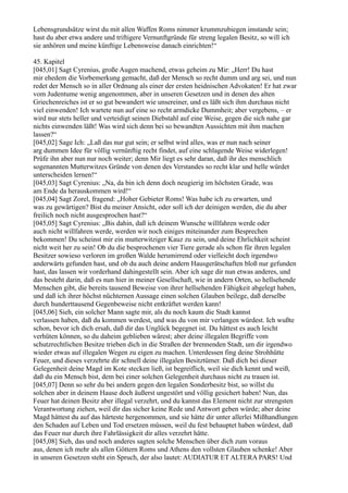 Lebensgrundsätze wirst du mit allen Waffen Roms nimmer krummzubiegen imstande sein;
hast du aber etwa andere und triftigere Vernunftgründe für streng legalen Besitz, so will ich
sie anhören und meine künftige Lebensweise danach einrichten!“

45. Kapitel
[045,01] Sagt Cyrenius, große Augen machend, etwas geheim zu Mir: „Herr! Du hast
mir ehedem die Vorbemerkung gemacht, daß der Mensch so recht dumm und arg sei, und nun
redet der Mensch so in aller Ordnung als einer der ersten heidnischen Advokaten! Er hat zwar
vom Judentume wenig angenommen, aber in unseren Gesetzen und in denen des alten
Griechenreiches ist er so gut bewandert wie unsereiner, und es läßt sich ihm durchaus nicht
viel einwenden! Ich wartete nun auf eine so recht armdicke Dummheit; aber vergebens, – er
wird nur stets heller und verteidigt seinen Diebstahl auf eine Weise, gegen die sich nahe gar
nichts einwenden läßt! Was wird sich denn bei so bewandten Aussichten mit ihm machen
lassen?“
[045,02] Sage Ich: „Laß das nur gut sein; er selbst wird alles, was er nun nach seiner
arg dummen Idee für völlig vernünftig recht findet, auf eine schlagende Weise widerlegen!
Prüfe ihn aber nun nur noch weiter; denn Mir liegt es sehr daran, daß ihr des menschlich
sogenannten Mutterwitzes Gründe von denen des Verstandes so recht klar und helle würdet
unterscheiden lernen!“
[045,03] Sagt Cyrenius: „Na, da bin ich denn doch neugierig im höchsten Grade, was
am Ende da herauskommen wird!“
[045,04] Sagt Zorel, fragend: „Hoher Gebieter Roms! Was habe ich zu erwarten, und
was zu gewärtigen? Bist du meiner Ansicht, oder soll ich der deinigen werden, die du aber
freilich noch nicht ausgesprochen hast?“
[045,05] Sagt Cyrenius: „Bis dahin, daß ich deinem Wunsche willfahren werde oder
auch nicht willfahren werde, werden wir noch einiges miteinander zum Besprechen
bekommen! Du scheinst mir ein mutterwitziger Kauz zu sein, und deine Ehrlichkeit scheint
nicht weit her zu sein! Ob du die besprochenen vier Tiere gerade als schon für ihren legalen
Besitzer sowieso verloren im großen Walde herumirrend oder vielleicht doch irgendwo
anderwärts gefunden hast, und ob du auch deine andern Hausgerätschaften bloß nur gefunden
hast, das lassen wir vorderhand dahingestellt sein. Aber ich sage dir nun etwas anderes, und
das besteht darin, daß es nun hier in meiner Gesellschaft, wie in andern Orten, so hellsehende
Menschen gibt, die bereits tausend Beweise von ihrer hellsehenden Fähigkeit abgelegt haben,
und daß ich ihrer höchst nüchternen Aussage einen solchen Glauben beilege, daß derselbe
durch hunderttausend Gegenbeweise nicht entkräftet werden kann!
[045,06] Sieh, ein solcher Mann sagte mir, als du noch kaum die Stadt kannst
verlassen haben, daß du kommen werdest, und was du von mir verlangen würdest. Ich wußte
schon, bevor ich dich ersah, daß dir das Unglück begegnet ist. Du hättest es auch leicht
verhüten können, so du daheim geblieben wärest; aber deine illegalen Begriffe vom
schutzrechtlichen Besitze trieben dich in die Straßen der brennenden Stadt, um dir irgendwo
wieder etwas auf illegalen Wegen zu eigen zu machen. Unterdessen fing deine Strohhütte
Feuer, und dieses verzehrte dir schnell deine illegalen Besitztümer. Daß dich bei dieser
Gelegenheit deine Magd im Kote stecken ließ, ist begreiflich, weil sie dich kennt und weiß,
daß du ein Mensch bist, dem bei einer solchen Gelegenheit durchaus nicht zu trauen ist.
[045,07] Denn so sehr du bei andern gegen den legalen Sonderbesitz bist, so willst du
solchen aber in deinem Hause doch äußerst ungestört und völlig gesichert haben! Nun, das
Feuer hat deinen Besitz aber illegal verzehrt, und du kannst das Element nicht zur strengsten
Verantwortung ziehen, weil dir das sicher keine Rede und Antwort geben würde; aber deine
Magd hättest du auf das härteste hergenommen, und sie hätte dir unter allerlei Mißhandlungen
den Schaden auf Leben und Tod ersetzen müssen, weil du fest behauptet haben würdest, daß
das Feuer nur durch ihre Fahrlässigkeit dir alles verzehrt hätte.
[045,08] Sieh, das und noch anderes sagten solche Menschen über dich zum voraus
aus, denen ich mehr als allen Göttern Roms und Athens den vollsten Glauben schenke! Aber
in unseren Gesetzen steht ein Spruch, der also lautet: AUDIATUR ET ALTERA PARS! Und
 