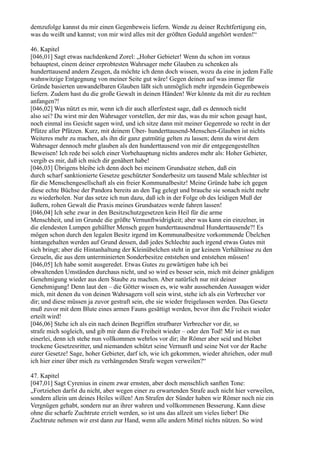 demzufolge kannst du mir einen Gegenbeweis liefern. Wende zu deiner Rechtfertigung ein,
was du weißt und kannst; von mir wird alles mit der größten Geduld angehört werden!“

46. Kapitel
[046,01] Sagt etwas nachdenkend Zorel: „Hoher Gebieter! Wenn du schon im voraus
behauptest, einem deiner erprobtesten Wahrsager mehr Glauben zu schenken als
hunderttausend andern Zeugen, da möchte ich denn doch wissen, wozu da eine in jedem Falle
wahnwitzige Entgegnung von meiner Seite gut wäre! Gegen deinen auf was immer für
Gründe basierten unwandelbaren Glauben läßt sich unmöglich mehr irgendein Gegenbeweis
liefern. Zudem hast du die große Gewalt in deinen Händen! Wer könnte da mit dir zu rechten
anfangen?!
[046,02] Was nützt es mir, wenn ich dir auch allerfestest sage, daß es dennoch nicht
also sei? Du wirst mir den Wahrsager vorstellen, der mir das, was du mir schon gesagt hast,
noch einmal ins Gesicht sagen wird, und ich sitze dann mit meiner Gegenrede so recht in der
Pfütze aller Pfützen. Kurz, mit deinem Über- hunderttausend-Menschen-Glauben ist nichts
Weiteres mehr zu machen, als ihn dir ganz gutmütig gelten zu lassen; denn du wirst dem
Wahrsager dennoch mehr glauben als den hunderttausend von mir dir entgegengestellten
Beweisen! Ich rede bei solch einer Vorbehauptung nichts anderes mehr als: Hoher Gebieter,
vergib es mir, daß ich mich dir genähert habe!
[046,03] Übrigens bleibe ich denn doch bei meinem Grundsatze stehen, daß ein
durch scharf sanktionierte Gesetze geschützter Sonderbesitz um tausend Male schlechter ist
für die Menschengesellschaft als ein freier Kommunalbesitz! Meine Gründe habe ich gegen
diese echte Büchse der Pandora bereits an den Tag gelegt und brauche sie sonach nicht mehr
zu wiederholen. Nur das setze ich nun dazu, daß ich in der Folge ob des leidigen Muß der
äußern, rohen Gewalt die Praxis meines Grundsatzes werde fahren lassen!
[046,04] Ich sehe zwar in den Besitzschutzgesetzen kein Heil für die arme
Menschheit, und im Grunde die größte Vernunftwidrigkeit; aber was kann ein einzelner, in
die elendesten Lumpen gehüllter Mensch gegen hunderttausendmal Hunderttausende?! Es
mögen schon durch den legalen Besitz irgend im Kommunalbesitze vorkommende Übelchen
hintangehalten werden auf Grund dessen, daß jedes Schlechte auch irgend etwas Gutes mit
sich bringt; aber die Hintanhaltung der Kleinübelchen steht in gar keinem Verhältnisse zu den
Greueln, die aus dem unterminierten Sonderbesitze entstehen und entstehen müssen!
[046,05] Ich habe somit ausgeredet. Etwas Gutes zu gewärtigen habe ich bei
obwaltenden Umständen durchaus nicht, und so wird es besser sein, mich mit deiner gnädigen
Genehmigung wieder aus dem Staube zu machen. Aber natürlich nur mit deiner
Genehmigung! Denn laut den – die Götter wissen es, wie wahr aussehenden Aussagen wider
mich, mit denen du von deinen Wahrsagern voll sein wirst, stehe ich als ein Verbrecher vor
dir; und diese müssen ja zuvor gestraft sein, ehe sie wieder freigelassen werden. Das Gesetz
muß zuvor mit dem Blute eines armen Fauns gesättigt werden, bevor ihm die Freiheit wieder
erteilt wird!
[046,06] Stehe ich als ein nach deinen Begriffen strafbarer Verbrecher vor dir, so
strafe mich sogleich, und gib mir dann die Freiheit wieder – oder den Tod! Mir ist es nun
einerlei, denn ich stehe nun vollkommen wehrlos vor dir; ihr Römer aber seid und bleibet
trockene Gesetzesritter, und niemanden schützt seine Vernunft und seine Not vor der Rache
eurer Gesetze! Sage, hoher Gebieter, darf ich, wie ich gekommen, wieder abziehen, oder muß
ich hier einer über mich zu verhängenden Strafe wegen verweilen?“

47. Kapitel
[047,01] Sagt Cyrenius in einem zwar ernsten, aber doch menschlich sanften Tone:
„Fortziehen darfst du nicht, aber wegen einer zu erwartenden Strafe auch nicht hier verweilen,
sondern allein um deines Heiles willen! Am Strafen der Sünder haben wir Römer noch nie ein
Vergnügen gehabt, sondern nur an ihrer wahren und vollkommenen Besserung. Kann diese
ohne die scharfe Zuchtrute erzielt werden, so ist uns das allzeit um vieles lieber! Die
Zuchtrute nehmen wir erst dann zur Hand, wenn alle andern Mittel nichts nützen. So wird
 