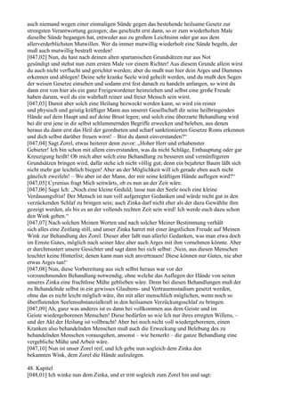 auch niemand wegen einer einmaligen Sünde gegen das bestehende heilsame Gesetz zur
strengsten Verantwortung gezogen; das geschieht erst dann, so er zum wiederholten Male
dieselbe Sünde begangen hat, entweder aus zu großem Leichtsinn oder gar aus dem
allerverderblichsten Mutwillen. Wer da immer mutwillig wiederholt eine Sünde begeht, der
muß auch mutwillig bestraft werden!
[047,02] Nun, du hast nach deinen alten spartanischen Grundsätzen nur aus Not
gesündigt und stehst nun zum ersten Male vor einem Richter! Aus diesem Grunde allein wirst
du auch nicht verflucht und gerichtet werden; aber du mußt nun hier dein Arges und Dummes
erkennen und ablegen! Deine sehr kranke Seele wird geheilt werden, und du mußt den Segen
der weisen Gesetze einsehen und sodann erst fest danach zu handeln anfangen, so wirst du
dann erst von hier als ein ganz Freigewordener heimziehen und selbst eine große Freude
haben darum, weil du ein wahrhaft reiner und freier Mensch sein wirst.
[047,03] Damit aber solch eine Heilung bezweckt werden kann, so wird ein reiner
und physisch und geistig kräftiger Mann aus unserer Gesellschaft dir seine heilbringenden
Hände auf dein Haupt und auf deine Brust legen; und solch eine überzarte Behandlung wird
bei dir erst jene in dir selbst schlummernden Begriffe erwecken und beleben, aus denen
heraus du dann erst das Heil der geordneten und scharf sanktionierten Gesetze Roms erkennen
und dich selbst darüber freuen wirst! – Bist du damit einverstanden?“
[047,04] Sagt Zorel, etwas heiterer denn zuvor: „Hoher Herr und erhabenster
Gebieter! Ich bin schon mit allem einverstanden, was da nicht Schläge, Enthauptung oder gar
Kreuzigung heißt! Ob mich aber solch eine Behandlung zu besseren und vernünftigeren
Grundsätzen bringen wird, dafür stehe ich nicht völlig gut; denn ein bejahrter Baum läßt sich
nicht mehr gar leichtlich biegen! Aber an der Möglichkeit will ich gerade eben auch nicht
gänzlich zweifeln! – Wo aber ist der Mann, der mir seine kräftigen Hände auflegen wird?“
[047,05] Cyrenius fragt Mich seitwärts, ob es nun an der Zeit wäre.
[047,06] Sage Ich: „Noch eine kleine Geduld; lasse nun der Seele noch eine kleine
Verdauungsfrist! Der Mensch ist nun voll aufgeregter Gedanken und würde nicht gut in den
verzückenden Schlaf zu bringen sein; auch Zinka darf nicht eher als der dazu Gewählte ihm
gezeigt werden, als bis es an der vollends rechten Zeit sein wird! Ich werde euch dazu schon
den Wink geben.“
[047,07] Nach solchen Meinen Worten und nach solcher Meiner Bestimmung verhält
sich alles eine Zeitlang still, und unser Zinka harret mit einer ängstlichen Freude auf Meinen
Wink zur Behandlung des Zorel. Dieser aber faßt nun allerlei Gedanken, was man etwa doch
im Ernste Gutes, möglich nach seiner Idee aber auch Arges mit ihm vornehmen könnte. Aber
er durchmustert unsere Gesichter und sagt dann bei sich selbst: ,Nein, aus diesen Menschen
leuchtet keine Hinterlist; denen kann man sich anvertrauen! Diese können nur Gutes, nie aber
etwas Arges tun!‘
[047,08] Nun, diese Vorbereitung aus sich selbst heraus war vor der
vorzunehmenden Behandlung notwendig, ohne welche das Auflegen der Hände von seiten
unseres Zinka eine fruchtlose Mühe geblieben wäre. Denn bei diesen Behandlungen muß der
zu Behandelnde selbst in ein gewisses Glaubens- und Vertrauensstadium gesetzt werden,
ohne das es nicht leicht möglich wäre, ihn mit aller menschlich möglichen, wenn noch so
überflutenden Seelensubstanzialkraft in den heilsamen Verzückungsschlaf zu bringen.
[047,09] Ah, ganz was anderes ist es dann bei vollkommen aus dem Geiste und im
Geiste wiedergeborenen Menschen! Diese bedürfen so wie Ich nur ihres erregten Willens, –
und der Akt der Heilung ist vollbracht! Aber bei noch nicht voll wiedergeborenen, einen
Kranken also behandelnden Menschen muß auch die Erweckung und Belebung des zu
behandelnden Menschen vorausgehen, ansonst – wie bemerkt – die ganze Behandlung eine
vergebliche Mühe und Arbeit wäre.
[047,10] Nun ist unser Zorel reif, und Ich gebe nun sogleich dem Zinka den
bekannten Wink, dem Zorel die Hände aufzulegen.

48. Kapitel
[048,01] Ich winke nun dem Zinka, und er tritt sogleich zum Zorel hin und sagt:
 