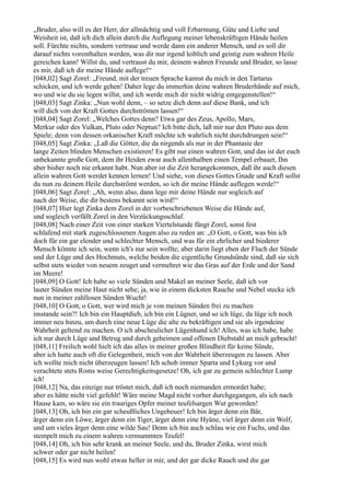 „Bruder, also will es der Herr, der allmächtig und voll Erbarmung, Güte und Liebe und
Weisheit ist, daß ich dich allein durch die Auflegung meiner lebenskräftigen Hände heilen
soll. Fürchte nichts, sondern vertraue und werde dann ein anderer Mensch, und es soll dir
darauf nichts vorenthalten werden, was dir nur irgend leiblich und geistig zum wahren Heile
gereichen kann! Willst du, und vertraust du mir, deinem wahren Freunde und Bruder, so lasse
es mir, daß ich dir meine Hände auflege!“
[048,02] Sagt Zorel: „Freund, mit der treuen Sprache kannst du mich in den Tartarus
schicken, und ich werde gehen! Daher lege du immerhin deine wahren Bruderhände auf mich,
wo und wie du sie legen willst, und ich werde mich dir nicht widrig entgegenstellen!“
[048,03] Sagt Zinka: „Nun wohl denn, – so setze dich denn auf diese Bank, und ich
will dich von der Kraft Gottes durchströmen lassen!“
[048,04] Sagt Zorel: „Welches Gottes denn? Etwa gar des Zeus, Apollo, Mars,
Merkur oder des Vulkan, Pluto oder Neptun? Ich bitte dich, laß mir nur den Pluto aus dem
Spiele; denn von dessen orkanischer Kraft möchte ich wahrlich nicht durchdrungen sein!“
[048,05] Sagt Zinka: „Laß die Götter, die da nirgends als nur in der Phantasie der
lange Zeiten blinden Menschen existieren! Es gibt nur einen wahren Gott, und das ist der euch
unbekannte große Gott, dem ihr Heiden zwar auch allenthalben einen Tempel erbauet, Ihn
aber bisher noch nie erkannt habt. Nun aber ist die Zeit herangekommen, daß ihr auch diesen
allein wahren Gott werdet kennen lernen! Und siehe, von dieses Gottes Gnade und Kraft sollst
du nun zu deinem Heile durchströmt werden, so ich dir meine Hände auflegen werde!“
[048,06] Sagt Zorel: „Ah, wenn also, dann lege mir deine Hände nur sogleich auf
nach der Weise, die dir bestens bekannt sein wird!“
[048,07] Hier legt Zinka dem Zorel in der vorbeschriebenen Weise die Hände auf,
und sogleich verfällt Zorel in den Verzückungsschlaf.
[048,08] Nach einer Zeit von einer starken Viertelstunde fängt Zorel, sonst fest
schlafend mit stark zugeschlossenen Augen also zu reden an: „O Gott, o Gott, was bin ich
doch für ein gar elender und schlechter Mensch, und was für ein ehrlicher und biederer
Mensch könnte ich sein, wenn ich's nur sein wollte; aber darin liegt eben der Fluch der Sünde
und der Lüge und des Hochmuts, welche beiden die eigentliche Grundsünde sind, daß sie sich
selbst stets wieder von neuem zeuget und vermehret wie das Gras auf der Erde und der Sand
im Meere!
[048,09] O Gott! Ich habe so viele Sünden und Makel an meiner Seele, daß ich vor
lauter Sünden meine Haut nicht sehe; ja, wie in einem dicksten Rauche und Nebel stecke ich
nun in meiner zahllosen Sünden Wucht!
[048,10] O Gott, o Gott, wer wird mich je von meinen Sünden frei zu machen
imstande sein?! Ich bin ein Hauptdieb, ich bin ein Lügner, und so ich lüge, da lüge ich noch
immer neu hinzu, um durch eine neue Lüge die alte zu bekräftigen und sie als irgendeine
Wahrheit geltend zu machen. O ich abscheulicher Lügenhund ich! Alles, was ich habe, habe
ich nur durch Lüge und Betrug und durch geheimen und offenen Diebstahl an mich gebracht!
[048,11] Freilich wohl hielt ich das alles in meiner großen Blindheit für keine Sünde,
aber ich hatte auch oft die Gelegenheit, mich von der Wahrheit überzeugen zu lassen. Aber
ich wollte mich nicht überzeugen lassen! Ich schob immer Sparta und Lykurg vor und
verachtete stets Roms weise Gerechtigkeitsgesetze! Oh, ich gar zu gemein schlechter Lump
ich!
[048,12] Na, das einzige nur tröstet mich, daß ich noch niemanden ermordet habe;
aber es hätte nicht viel gefehlt! Wäre meine Magd nicht vorher durchgegangen, als ich nach
Hause kam, so wäre sie ein trauriges Opfer meiner teufelsargen Wut geworden!
[048,13] Oh, ich bin ein gar scheußliches Ungeheuer! Ich bin ärger denn ein Bär,
ärger denn ein Löwe, ärger denn ein Tiger, ärger denn eine Hyäne, viel ärger denn ein Wolf,
und um vieles ärger denn eine wilde Sau! Denn ich bin auch schlau wie ein Fuchs, und das
stempelt mich zu einem wahren vermummten Teufel!
[048,14] Oh, ich bin sehr krank an meiner Seele, und du, Bruder Zinka, wirst mich
schwer oder gar nicht heilen!
[048,15] Es wird nun wohl etwas heller in mir, und der gar dicke Rauch und die gar
 