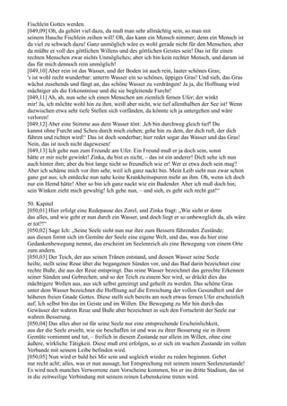 Fischlein Gottes werden.
[049,09] Oh, da gehört viel dazu, da muß man sehr allmächtig sein, so man mit
seinem Hauche Fischlein zeihen will! Oh, das kann ein Mensch nimmer; denn ein Mensch ist
da viel zu schwach dazu! Ganz unmöglich wäre es wohl gerade nicht für den Menschen, aber
da müßte er voll des göttlichen Willens und des göttlichen Geistes sein! Das ist für einen
rechten Menschen zwar nichts Unmögliches; aber ich bin kein rechter Mensch, und darum ist
das für mich dennoch rein unmöglich!
[049,10] Aber rein ist das Wasser, und der Boden ist auch rein, lauter schönes Gras;
's ist wohl recht wunderbar: unterm Wasser ein so schönes, üppiges Gras! Und sieh, das Gras
wächst zusehends und fängt an, das schöne Wasser zu verdrängen! Ja ja, die Hoffnung wird
mächtiger als die Erkenntnisse und die sie begleitende Furcht!
[049,11] Ah, ah, nun sehe ich einen Menschen am ziemlich fernen Ufer; der winkt
mir! Ja, ich möchte wohl hin zu ihm, weiß aber nicht, wie tief allenthalben der See ist! Wenn
dazwischen etwa sehr tiefe Stellen sich vorfänden, da könnte ich ja untergehen und wäre
verloren!
[049,12] Aber eine Stimme aus dem Wasser tönt: ,Ich bin durchweg gleich tief! Du
kannst ohne Furcht und Scheu durch mich ziehen; gehe hin zu dem, der dich ruft, der dich
führen und richten wird!‘ Das ist doch sonderbar; hier redet sogar das Wasser und das Gras!
Nein, das ist noch nicht dagewesen!
[049,13] Ich gehe nun zum Freunde am Ufer. Ein Freund muß er ja doch sein, sonst
hätte er mir nicht gewinkt! Zinka, du bist es nicht, – das ist ein anderer! Dich sehe ich nun
auch hinter ihm; aber du bist lange nicht so freundlich wie er! Wer er etwa doch sein mag?
Aber ich schäme mich vor ihm sehr, weil ich ganz nackt bin. Mein Leib sieht nun zwar schon
ganz gut aus; ich entdecke nun nahe keine Krankheitsspuren mehr an ihm. Oh, wenn ich doch
nur ein Hemd hätte! Aber so bin ich ganz nackt wie ein Badender. Aber ich muß doch hin;
sein Winken zieht mich gewaltig! Ich gehe nun, – und sieh, es geht sich recht gut!“

50. Kapitel
[050,01] Hier erfolgt eine Redepause des Zorel, und Zinka fragt: „Wie sieht er denn
das alles, und wie geht er nun durch ein Wasser, und doch liegt er so unbeweglich da, als wäre
er tot?!“
[050,02] Sage Ich: „Seine Seele sieht nun nur ihre zum Bessern führenden Zustände;
aus diesen formt sich im Gemüte der Seele eine eigene Welt, und das, was du hier eine
Gedankenbewegung nennst, das erscheint im Seelenreich als eine Bewegung von einem Orte
zum andern.
[050,03] Der Teich, der aus seinen Tränen entstand, und dessen Wasser seine Seele
heilte, stellt seine Reue über die begangenen Sünden vor, und das Bad darin bezeichnet eine
rechte Buße, die aus der Reue entspringt. Das reine Wasser bezeichnet das gerechte Erkennen
seiner Sünden und Gebrechen; und so der Teich zu einem See wird, so drückt dies das
mächtigere Wollen aus, aus sich selbst gereinigt und geheilt zu werden. Das schöne Gras
unter dem Wasser bezeichnet die Hoffnung auf die Erreichung der vollen Gesundheit und der
höheren freien Gnade Gottes. Diese stellt sich bereits am noch etwas fernen Ufer erscheinlich
auf; Ich selbst bin das im Geiste und im Willen. Die Bewegung zu Mir hin durch das
Gewässer der wahren Reue und Buße aber bezeichnet in sich den Fortschritt der Seele zur
wahren Besserung.
[050,04] Das alles aber ist für seine Seele nur eine entsprechende Erscheinlichkeit,
aus der die Seele ersieht, wie sie beschaffen ist und was zu ihrer Besserung sie in ihrem
Gemüte vornimmt und tut, – freilich in diesem Zustande nur allein im Willen, ohne eine
äußere, wirkliche Tätigkeit. Diese muß erst erfolgen, so er sich im wachen Zustande im vollen
Verbande mit seinem Leibe befinden wird.
[050,05] Nun wird er bald bei Mir sein und sogleich wieder zu reden beginnen. Gebet
nur recht acht; alles, was er nun aussagt, hat Entsprechung mit seinem innern Seelenzustande!
Es wird noch manches Verworrene zum Vorscheine kommen, bis er ins dritte Stadium, das ist
in die zeitweilige Verbindung mit seinem reinen Lebenskeime treten wird.
 