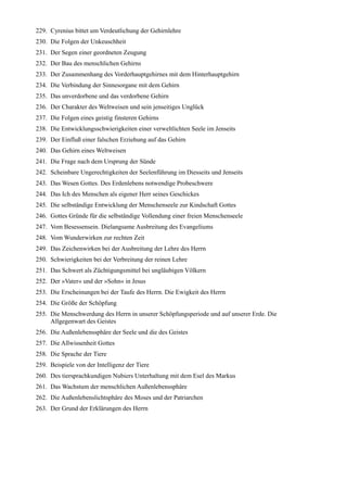 229. Cyrenius bittet um Verdeutlichung der Gehirnlehre
230. Die Folgen der Unkeuschheit
231. Der Segen einer geordneten Zeugung
232. Der Bau des menschlichen Gehirns
233. Der Zusammenhang des Vorderhauptgehirnes mit dem Hinterhauptgehirn
234. Die Verbindung der Sinnesorgane mit dem Gehirn
235. Das unverdorbene und das verdorbene Gehirn
236. Der Charakter des Weltweisen und sein jenseitiges Unglück
237. Die Folgen eines geistig finsteren Gehirns
238. Die Entwicklungsschwierigkeiten einer verweltlichten Seele im Jenseits
239. Der Einfluß einer falschen Erziehung auf das Gehirn
240. Das Gehirn eines Weltweisen
241. Die Frage nach dem Ursprung der Sünde
242. Scheinbare Ungerechtigkeiten der Seelenführung im Diesseits und Jenseits
243. Das Wesen Gottes. Des Erdenlebens notwendige Probeschwere
244. Das Ich des Menschen als eigener Herr seines Geschickes
245. Die selbständige Entwicklung der Menschenseele zur Kindschaft Gottes
246. Gottes Gründe für die selbständige Vollendung einer freien Menschenseele
247. Vom Besessensein. Dielangsame Ausbreitung des Evangeliums
248. Vom Wunderwirken zur rechten Zeit
249. Das Zeichenwirken bei der Ausbreitung der Lehre des Herrn
250. Schwierigkeiten bei der Verbreitung der reinen Lehre
251. Das Schwert als Züchtigungsmittel bei ungläubigen Völkern
252. Der »Vater« und der »Sohn« in Jesus
253. Die Erscheinungen bei der Taufe des Herrn. Die Ewigkeit des Herrn
254. Die Größe der Schöpfung
255. Die Menschwerdung des Herrn in unserer Schöpfungsperiode und auf unserer Erde. Die
     Allgegenwart des Geistes
256. Die Außenlebenssphäre der Seele und die des Geistes
257. Die Allwissenheit Gottes
258. Die Sprache der Tiere
259. Beispiele von der Intelligenz der Tiere
260. Des tiersprachkundigen Nubiers Unterhaltung mit dem Esel des Markus
261. Das Wachstum der menschlichen Außenlebenssphäre
262. Die Außenlebenslichtsphäre des Moses und der Patriarchen
263. Der Grund der Erklärungen des Herrn
 