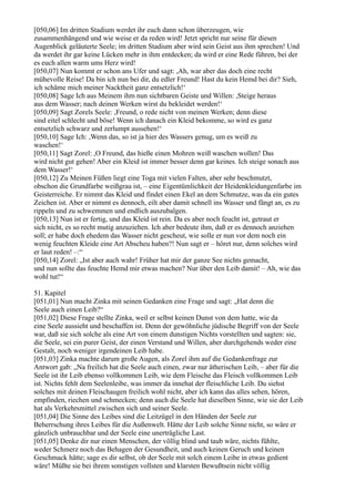 [050,06] Im dritten Stadium werdet ihr euch dann schon überzeugen, wie
zusammenhängend und wie weise er da reden wird! Jetzt spricht nur seine für diesen
Augenblick geläuterte Seele; im dritten Stadium aber wird sein Geist aus ihm sprechen! Und
da werdet ihr gar keine Lücken mehr in ihm entdecken; da wird er eine Rede führen, bei der
es euch allen warm ums Herz wird!
[050,07] Nun kommt er schon ans Ufer und sagt: ,Ah, war aber das doch eine recht
mühevolle Reise! Da bin ich nun bei dir, du edler Freund! Hast du kein Hemd bei dir? Sieh,
ich schäme mich meiner Nacktheit ganz entsetzlich!‘
[050,08] Sage Ich aus Meinem ihm nun sichtbaren Geiste und Willen: ,Steige heraus
aus dem Wasser; nach deinen Werken wirst du bekleidet werden!‘
[050,09] Sagt Zorels Seele: ,Freund, o rede nicht von meinen Werken; denn diese
sind eitel schlecht und böse! Wenn ich danach ein Kleid bekomme, so wird es ganz
entsetzlich schwarz und zerlumpt aussehen!‘
[050,10] Sage Ich: ,Wenn das, so ist ja hier des Wassers genug, um es weiß zu
waschen!‘
[050,11] Sagt Zorel: ,O Freund, das hieße einen Mohren weiß waschen wollen! Das
wird nicht gut gehen! Aber ein Kleid ist immer besser denn gar keines. Ich steige sonach aus
dem Wasser!‘
[050,12] Zu Meinen Füßen liegt eine Toga mit vielen Falten, aber sehr beschmutzt,
obschon die Grundfarbe weißgrau ist, – eine Eigentümlichkeit der Heidenkleidungenfarbe im
Geisterreiche. Er nimmt das Kleid und findet einen Ekel an dem Schmutze, was da ein gutes
Zeichen ist. Aber er nimmt es dennoch, eilt aber damit schnell ins Wasser und fängt an, es zu
rippeln und zu schwemmen und endlich auszubalgen.
[050,13] Nun ist er fertig, und das Kleid ist rein. Da es aber noch feucht ist, getraut er
sich nicht, es so recht mutig anzuziehen. Ich aber bedeute ihm, daß er es dennoch anziehen
soll; er habe doch ehedem das Wasser nicht gescheut, wie solle er nun vor dem noch ein
wenig feuchten Kleide eine Art Abscheu haben?! Nun sagt er – höret nur, denn solches wird
er laut reden! –:“
[050,14] Zorel: „Ist aber auch wahr! Früher hat mir der ganze See nichts gemacht,
und nun sollte das feuchte Hemd mir etwas machen? Nur über den Leib damit! – Ah, wie das
wohl tut!“

51. Kapitel
[051,01] Nun macht Zinka mit seinen Gedanken eine Frage und sagt: „Hat denn die
Seele auch einen Leib?“
[051,02] Diese Frage stellte Zinka, weil er selbst keinen Dunst von dem hatte, wie da
eine Seele aussieht und beschaffen ist. Denn der gewöhnliche jüdische Begriff von der Seele
war, daß sie sich solche als eine Art von einem dunstigen Nichts vorstellten und sagten: sie,
die Seele, sei ein purer Geist, der einen Verstand und Willen, aber durchgehends weder eine
Gestalt, noch weniger irgendeinen Leib habe.
[051,03] Zinka machte darum große Augen, als Zorel ihm auf die Gedankenfrage zur
Antwort gab: „Na freilich hat die Seele auch einen, zwar nur ätherischen Leib, – aber für die
Seele ist ihr Leib ebenso vollkommen Leib, wie dem Fleische das Fleisch vollkommen Leib
ist. Nichts fehlt dem Seelenleibe, was immer da innehat der fleischliche Leib. Du siehst
solches mit deinen Fleischaugen freilich wohl nicht, aber ich kann das alles sehen, hören,
empfinden, riechen und schmecken; denn auch die Seele hat dieselben Sinne, wie sie der Leib
hat als Verkehrsmittel zwischen sich und seiner Seele.
[051,04] Die Sinne des Leibes sind die Leitzügel in den Händen der Seele zur
Beherrschung ihres Leibes für die Außenwelt. Hätte der Leib solche Sinne nicht, so wäre er
gänzlich unbrauchbar und der Seele eine unerträgliche Last.
[051,05] Denke dir nur einen Menschen, der völlig blind und taub wäre, nichts fühlte,
weder Schmerz noch das Behagen der Gesundheit, und auch keinen Geruch und keinen
Geschmack hätte; sage es dir selbst, ob der Seele mit solch einem Leibe in etwas gedient
wäre! Müßte sie bei ihrem sonstigen vollsten und klarsten Bewußtsein nicht völlig
 