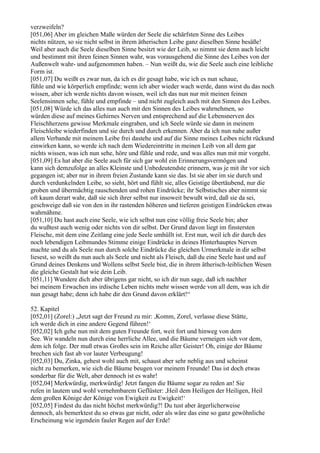 verzweifeln?
[051,06] Aber im gleichen Maße würden der Seele die schärfsten Sinne des Leibes
nichts nützen, so sie nicht selbst in ihrem ätherischen Leibe ganz dieselben Sinne besäße!
Weil aber auch die Seele dieselben Sinne besitzt wie der Leib, so nimmt sie denn auch leicht
und bestimmt mit ihren feinen Sinnen wahr, was vorausgehend die Sinne des Leibes von der
Außenwelt wahr- und aufgenommen haben. – Nun weißt du, wie die Seele auch eine leibliche
Form ist.
[051,07] Du weißt es zwar nun, da ich es dir gesagt habe, wie ich es nun schaue,
fühle und wie körperlich empfinde; wenn ich aber wieder wach werde, dann wirst du das noch
wissen, aber ich werde nichts davon wissen, weil ich das nun nur mit meinen feinen
Seelensinnen sehe, fühle und empfinde – und nicht zugleich auch mit den Sinnen des Leibes.
[051,08] Würde ich das alles nun auch mit den Sinnen des Leibes wahrnehmen, so
würden diese auf meines Gehirnes Nerven und entsprechend auf die Lebensnerven des
Fleischherzens gewisse Merkmale eingraben, und ich Seele würde sie dann in meinem
Fleischleibe wiederfinden und sie durch und durch erkennen. Aber da ich nun nahe außer
allem Verbande mit meinem Leibe frei dastehe und auf die Sinne meines Leibes nicht rückund
einwirken kann, so werde ich nach dem Wiedereintritte in meinen Leib von all dem gar
nichts wissen, was ich nun sehe, höre und fühle und rede, und was alles nun mit mir vorgeht.
[051,09] Es hat aber die Seele auch für sich gar wohl ein Erinnerungsvermögen und
kann sich demzufolge an alles Kleinste und Unbedeutendste erinnern, was je mit ihr vor sich
gegangen ist; aber nur in ihrem freien Zustande kann sie das. Ist sie aber im sie durch und
durch verdunkelnden Leibe, so sieht, hört und fühlt sie, alles Geistige übertäubend, nur die
groben und übermächtig rauschenden und rohen Eindrücke; ihr Selbstisches aber nimmt sie
oft kaum derart wahr, daß sie sich ihrer selbst nur insoweit bewußt wird, daß sie da sei,
geschweige daß sie von den in ihr rastenden höheren und tieferen geistigen Eindrücken etwas
wahrnähme.
[051,10] Du hast auch eine Seele, wie ich selbst nun eine völlig freie Seele bin; aber
du wußtest auch wenig oder nichts von dir selbst. Der Grund davon liegt im finstersten
Fleische, mit dem eine Zeitlang eine jede Seele umhüllt ist. Erst nun, weil ich dir durch des
noch lebendigen Leibmundes Stimme einige Eindrücke in deines Hinterhauptes Nerven
machte und du als Seele nun durch solche Eindrücke die gleichen Urmerkmale in dir selbst
liesest, so weißt du nun auch als Seele und nicht als Fleisch, daß du eine Seele hast und auf
Grund deines Denkens und Wollens selbst Seele bist, die in ihrem ätherisch-leiblichen Wesen
die gleiche Gestalt hat wie dein Leib.
[051,11] Wundere dich aber übrigens gar nicht, so ich dir nun sage, daß ich nachher
bei meinem Erwachen ins irdische Leben nichts mehr wissen werde von all dem, was ich dir
nun gesagt habe; denn ich habe dir den Grund davon erklärt!“

52. Kapitel
[052,01] (Zorel:) „Jetzt sagt der Freund zu mir: ,Komm, Zorel, verlasse diese Stätte,
ich werde dich in eine andere Gegend führen!‘
[052,02] Ich gehe nun mit dem guten Freunde fort, weit fort und hinweg von dem
See. Wir wandeln nun durch eine herrliche Allee, und die Bäume verneigen sich vor dem,
dem ich folge. Der muß etwas Großes sein im Reiche aller Geister! Oh, einige der Bäume
brechen sich fast ab vor lauter Verbeugung!
[052,03] Du, Zinka, gehest wohl auch mit, schaust aber sehr neblig aus und scheinst
nicht zu bemerken, wie sich die Bäume beugen vor meinem Freunde! Das ist doch etwas
sonderbar für die Welt, aber dennoch ist es wahr!
[052,04] Merkwürdig, merkwürdig! Jetzt fangen die Bäume sogar zu reden an! Sie
rufen in lautem und wohl vernehmbarem Geflüster: ,Heil dem Heiligen der Heiligen, Heil
dem großen Könige der Könige von Ewigkeit zu Ewigkeit!‘
[052,05] Findest du das nicht höchst merkwürdig?! Du tust aber ärgerlicherweise
dennoch, als bemerktest du so etwas gar nicht, oder als wäre das eine so ganz gewöhnliche
Erscheinung wie irgendein fauler Regen auf der Erde!
 