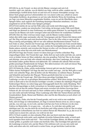 [052,06] Ja, ja, der Freund, vor dem sich die Bäume verneigen und sein Lob
ausrufen, sagt's mir, daß das, was dir ähnlich uns folgt, nicht du selbst, sondern nur ein
schattenartiges Ausbild deiner Seele sei und sich erst in unserer Atmosphäre erzeuge. Aus
deiner Seele gingen gewisse Lebensstrahlen wie von einem Lichte aus; sobald sie unsere
Atmosphäre berührten, da gewännen sie auf eine nahe ähnliche Weise die Gestaltung, wie die
am Tage von einem Menschen ausgehenden Strahlen, wenn sie auf die Oberfläche eines
Spiegels fallen, auch sogleich die Gestaltung desjenigen Menschen annehmen, von dem
ausgehend sie auf die Fläche eines Spiegels gelangen.
[052,07] Ich möchte dir nur auf die Füße sehen und werde mich überzeugen, daß du
nicht mitgehst, sondern nur mitschwebst. Und richtig, du bewegst weder Füße noch Hände
und folgst uns dennoch in einer Entfernung von sieben guten Schritten! Ja, nun begreife ich's,
warum du die Bäume sich nicht verneigen siehst und nicht hörest ihr wunderbares Geflüster!
[052,08] Aber die Allee wird nun immer enger, und die Bäume werden niederer,
stehen aber dafür enger aneinander; aber die Verneigungen und das Flüstern hört darum nicht
auf. Der Weg wird aber auch stets beschwerlicher. Nun ist die Allee schon so enge und der
Weg so dornig und gestrüppig, daß wir nur sehr mühsam durchkommen können! Noch ist
kein Ende zu sehen, obschon der Freund sagt, daß der Weg nun bald sein Ende erreicht haben
wird und wir am Ziele sein werden. Oh, jetzt werden die Gestrüppbäumlein gar dicht, und der
Boden nahezu steinicht, und zwischen den Steinen ist alles voll von Dornen und Disteln; da
ist es aber nun schon fast rein nicht mehr zum Weiterkommen!
[052,09] Ich frage den Freund, warum wir denn einen gar so heillos schlechten Weg
eingeschlagen haben. Der Freund aber sagt: ,Siehe dich nur nach rechts und links um, und du
wirst zu beiden Seiten ein Meer entdecken, das eine grundlose Tiefe hat! Das ist die einzige
und alleinige, zwar am Ende sehr schmale und dornige, aber feste Landzunge, die zwischen
den beiden endlos großen Meeren sich dahinzieht. Sie verbindet alle irdische Welt mit dem
großen jenseitigen Paradieslande der Seligen. Wer dahin kommen will, muß sich diesen Weg,
weil er der einzige ist, schon gefallen lassen!‘
[052,10] Siehst du, Zinka, solche merkwürdige Antwort gab mir nun der Freund und
Führer meiner Nichtigkeit! Ich frage ihn aber nun wieder und sage: ,Auf der Welt gibt es auch
recht viele schlechte Wege, aber da helfen sich die Menschen; sie nehmen Hauen, Krampen
und Schaufeln und machen den Weg gut. Warum geschieht denn hier so was nicht?‘
[052,11] Aber der Freund sagt: ,Weil eben dieses gewaltige Gestrüppe diese
Landzunge vor den oft zu gewaltigen Meeresstürmen schützt! Wäre diese einzige, feste Zunge
nicht so dicht und so fest mit diesem Gestrüppe verwahrt, so hätten die mächtigen Wogen des
beiderseitigen Meeres sie schon lange ganz hinweggespült durch ihre starke Brandung. Weil
aber dies Dorngestrüppe so dicht verwachsen ist, besonders gegen die beiden Ufer hinaus, so
brechen sich an ihm die starken Wogen und setzen zwischen sein dichtes Gezweige ihren
Schaum ab, der sich nach und nach zu Stein verhärtet und so diese gar wichtige Landzunge
nur stets mehr und mehr befestigt. Diese Landzunge aber führt den Namen Demut und feste
Grundwahrheit. Beide, Demut und Wahrheit, aber sind für den Menschen ja noch allzeit voll
Dornen gewesen!‘
[052,12] Siehe, Zinka, also hat der Freund geredet, und in mir wird es nun sonderbar
helle, und ich fange an wahrzunehmen, als finge in meinem Herzen etwas an, sich zu regen;
und das, was sich regt, ist ein Licht, und das Licht hat eine Form im Herzen wie die eines
Embryo im Mutterleibe. Es ist ganz rein, – ich sehe es. Es wird aber stets größer und
mächtiger nun! Ah, was das doch für ein herrliches und völlig reinstes Licht ist! Das ist sicher
die eigentliche Lebensflamme aus Gott im wahren Herzen des Menschen! Ja, ja, das ist es! Es
wächst nun in einem fort, und ach, wie wohl tut mir das!
[052,13] Noch wandeln wir den schmalen Pfad; aber nun beirrt mich das Gestrüppe
und das Dornwerk nicht mehr; auch empfinde ich nichts Schmerzliches mehr, so mich auch
noch irgendein Dorn sticht und ritzt! – Nun wird das Gestrüppe dünner, die Bäume werden
wieder größer, es gestaltet sich wieder eine herrliche Allee. Das Gestrüppe hört gänzlich auf,
die Landzunge erweitert sich, und der Meere Ufer entfernen sich von uns stets mehr und
mehr, und schon sehe ich, wohl noch in weiter Ferne, ein gar herrliches Land mit den
 