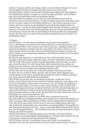 schönsten Gebirgen, und über die Gebirge strahlet wie ein herrlichstes Morgenrot! Aus der
nun stets größer und breiter werdenden Allee aber sind wir noch immer nicht
herausgekommen, und die nun sehr großen und hohen Bäume haben noch nicht aufgehört,
ihre majestätischen Kronen zu beugen vor meinem Freunde und Führer, und ihr Geflüster
tönet nun wie die herrlichsten und reinst gestimmten Harfen!
[052,14] O Zinka! Da, wohl da, da ist es schon gar unbeschreibbar herrlich! Aber du
schwebest uns auch noch nach und bist so stumm wie ehedem, kannst aber nicht darum; denn
du bist es ja nicht, sondern nur dein flüchtig Abbild ist es. Ach, könntest auch du so etwas
schauen, aber dann auch davon ganz lebendig die guten Merkmale behalten hinüber ins
irdische Leben, – was für ein denkwürdiger Mensch wärest du dann! Ich könnte es auch sein,
wenn mir von all dem etwas in der Erinnerung bliebe; aber mir wird gar nichts bleiben! Doch
der Freund sagt, mit der Zeit solle mir die lebendige Erinnerung an alles das wiedergegeben
werden; aber ich werde zuvor auch im Fleische diesen dornigen Weg, der sich finden wird,
durchmachen müssen.“

53. Kapitel
[053,01] (Zorel:) „Ah, mein inneres Lebenslicht wird nun aber schon ungeheuer
stark; es durchdringt nun schon alle meine Eingeweide! Oh, wie wohl doch tut dieses Licht
meinem ganzen Wesen! Aber ich sehe es nun in der Gestalt eines vierjährigen Kindes von
ungemein freundlichem Aussehen! Und sehr weise muß es sein; denn es sieht aus wie ein
reinst gedachter kleiner Gott, aber nicht wie ein Phantasiegott der Ägypter, Griechen und
Römer, sondern wie ein wundersames Abbild des wahren Gottes der Juden! Es ist ein Abbild
der wahren Gottheit!
[053,02] Oh, jetzt erkenne ich es wohl, daß es nur einen wahren Gott gibt; aber nur
diejenigen werden Sein heiliges Angesicht schauen, die eines vollkommen reinen Herzens
sind! Ich werde wohl schwer zu dessen Anschauung gelangen; denn mein Herz war schon
ganz verzweifelt unrein! Du wohl, Freund Zinka; denn an deinem Herzen entdecke ich
beinahe gar nichts Unreines, außer den Fleck und den Faden, mittels welchem du notwendig
mit der Welt noch eine Zeitlang zusammenhängend bleiben mußt!
[053,03] Aber nun erst erschaue ich in wohl noch ziemlicher Ferne das breite Ende
der Allee. Nun ist von keinem Meere irgendwo mehr eine Spur, überall üppigstes und
wunderschönstes Land, Gärten an Gärten; überall stehen die schönsten Häuser und Paläste!
Ach, ist das doch eine unbeschreibliche Herrlichkeit!
[053,04] Mein Freund sagt, dies sei noch lange kein Himmel, sondern das sei das
Paradies. In den Himmel wäre bis jetzt noch kein Sterblicher gekommen; denn dahin sei bis
jetzt noch keine Brücke erbaut worden. Alle die Guten, die vom Anfange der Schöpfung an
auf der Erde gelebt haben, weilen hier mit Adam, Noah, Abraham, Isaak und Jakob. Jene
hohen Berge begrenzen dieses gar wundersam herrliche Land. Wer auf jene Berge käme, der
würde wohl den Himmel erschauen mit den großen Scharen der Engel Gottes, aber hinein
könnte niemand kommen so lange, als über die große Kluft, die keinen Boden habe, nicht eine
feste Brücke für ewig dauernd erbaut sein wird.
[053,05] Wir gehen nun so schnell wie ein Wind. Mein Lichtmensch in mir hat
bereits die Größe eines achtjährigen Knaben, und es kommt mir vor, daß seine Gedanken wie
Blitze mein ganzes Wesen durchzucken. Ich fühle wohl ihre unbegreifliche Erhabenheit und
Tiefe, aber ihre Formen erfasse ich noch nicht. Es muß etwas Wundersamstes darin sein!
Jeder ausfahrende Gedankenblitz aber verursacht mir ein unbeschreibbares Wonnegefühl! So
eine Wonne kennt die ganze Erde nicht, – kann sie auch nicht fühlen! Denn die ganze Erde ist
ja nur ein Gnadengericht Gottes, – aber immerhin ein Gericht; im besten Gericht aber sind die
Wonnen stets spärlich ausgeteilt.
[053,06] Nun kommen wir den hohen Bergen schon sehr nahe, und immer herrlicher
wird es! Welch eine unbeschreibliche Mannigfaltigkeit von Wundern über Wundern! Sie alle
zu beschreiben würden tausend Menschenalter nicht auslangen!
[053,07] Und da siehe erst, an den Bergen wohnen eine Unzahl von den schönsten
Menschen! Aber uns beide, das heißt mich und meinen lieben Freund, scheinen sie nicht zu
 