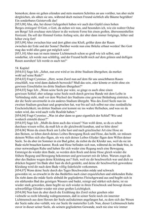 bemerken; denn sie gehen eilenden und stets muntern Schrittes an uns vorüber, tun aber nicht
dergleichen, als sähen sie uns, während doch meinen Freund sichtlich alle Bäume begrüßen!
Ein sonderbares Geistervolk das!
[053,08] Aha, aha, bei dieser Gelegenheit haben wir auch den Gipfel eines hohen
Berges erstiegen! O Gott, o Gott, da stehen wir nun, und besonders ich, wie ein wahrer Ochse
am Berge! Ich erschaue stets klarer in die weiteste Ferne hin einen großen, übersonnenhellen
Horizont. Da soll der Himmel Gottes Anfang sein, der aber dann immer fortginge, höher und
höher ewig fort!
[053,09] Aber zwischen hier und dort gähnt eine Kluft, größer denn der Raum
zwischen der Erde und der Sonne! Darüber werde nun eine Brücke erbaut werden! Bei Gott
mag das wohl alles ganz gut möglich sein!
[053,10] Aber nun ist mein innerer Lichtmensch schon so groß wie ich selbst, und
sonderbar, ich werde nun schläfrig, und der Freund heißt mich auf dem grünen und duftigen
Rasen ausruhen! Ich werde es auch tun!“

54. Kapitel
[054,01] Sage Ich: „Sehet, nun erst wird er ins dritte Stadium übergehen; da merket
wohl auf seine Rede!“
[054,02] Fragt Cyrenius: „Herr, wenn Zorel nun auf dem für uns unsichtbaren Rasen
einschläft, was wird dann dadurch bezweckt? Muß das sein, oder könnte er nicht ohne ein
gewisses Einschlafen ins dritte Stadium übergehen?“
[054,03] Sage Ich: „Wenn seine Seele pur wäre, so ginge es auch ohne einen
gewissen Schlaf; aber solange seine Seele noch durch gewisse Bande mit dem Leibe in
Verbindung steht, muß vor dem Wechsel des Stadiums eine gewisse Betäubung eintreten, in
der die Seele unvermerkt in ein anderes Stadium übergeht. Was des Zorel Seele nun im
zweiten Stadium geschaut und gesprochen hat, war bis auf sich selbst nur eine zuständliche
Erscheinlichkeit; im dritten Stadium erst kommt sie ins wahre Hellsehen, und was sie da
reden wird, das wird auch volle Realität haben.“
[054,04] Fragt Cyrenius: „Was ist aber dann so ganz eigentlich der Schlaf? Wie und
wodurch entsteht dieser?“
[054,05] Sage Ich: „Mußt du denn auch das wissen? Nun wohl denn, so du es schon
durchaus wissen willst, da muß Ich es dir gleichwohl kundtun, und so höre denn!
[054,06] Wenn du einen Rock am Leibe hast und nach griechischer Art eine Hose an
den Beinen, so leben durch deines Leibes Bewegung Rock und Hose, das heißt, sie müssen
deinem Willen sich also fügen, als wie sich deines Leibes Glieder fügen dem Willen deiner
Seele. So du aber im Sommer in ein Bad gehst, da ziehst du die Kleider aus, weil du sie im
Bade nicht brauchen kannst. Rock und Hose befinden sich nun, während du im Bade bist, in
einer notwendigen Ruhe und haben für sich weder eine Regung noch eine Bewegung.
Entsteigst du wieder dem Bade, so werden dein Rock und deine Hose gleich wieder die
frühere Regung und Bewegung bekommen und gewisserart mit dir leben. Warum zogst du
aber des Badens wegen deine Kleidung aus? Sieh, weil sie dir beschwerlich war und dich zu
drücken begann! Im Bade aber hast du dich gestärkt, und deine dir beschwerlich gewordene
Kleidung wird dir nach dem Bade völlig federleicht vorkommen.
[054,07] Wenn deine Seele durch des Tages Beschwerden müde und schwach
geworden ist, so erwacht in ihr das Bedürfnis nach einer erquicklichen und stärkenden Ruhe.
Da zieht dann die müde Seele alsbald ihr gegliedertes Fleischgewand aus und begibt sich in
ein stärkendes Bad des geistigen Wassers und badet, reinigt und stärket sich darin; ist sie
wieder stark geworden, dann begibt sie sich wieder in ihren Fleischrock und bewegt dessen
schwerfällige Glieder wieder mit einer großen Leichtigkeit.
[054,08] Nun hast du aber durch die Erzählung des Zorel sicher gesehen oder
vielmehr so recht lebendig wahrgenommen, daß in seiner Seele noch ein innerster
Lichtmensch aus dem Herzen der Seele aufzukeimen angefangen hat, zu dem sich das Wesen
der Seele nahe also verhält, wie zur Seele ihr materieller Leib. Nun, dieser Lichtmensch hatte
zuvor in dieser seiner Seele, als seinem gegliederten Gewande, noch nie eine wie immer
 