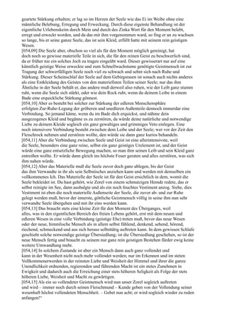 geartete Stärkung erhalten; er lag so im Herzen der Seele wie das Ei im Weibe ohne eine
männliche Belebung, Erregung und Erweckung. Durch diese eigenste Behandlung ist der
eigentliche Urlebenskeim durch Mein und durch des Zinka Wort für den Moment belebt,
erregt und erweckt worden, und da das mit ihm vorgenommen ward, so fing er an zu wachsen
so lange, bis er seine ganze Seele, das ist sein Kleid, erfüllt hatte mit seinem rein geistigen
Wesen.
[054,09] Die Seele aber, obschon so viel als für den Moment möglich gereinigt, hat
doch noch so gewisse materielle Teile in sich, die für den reinen Geist zu beschwerlich sind,
da er früher nie ein solches Joch zu tragen eingeübt ward. Dieser gewisserart nur auf eine
künstlich geistige Weise erweckte und zum Schnellwachstume genötigte Geistmensch ist zur
Tragung der schwerfälligen Seele noch viel zu schwach und sehnt sich nach Ruhe und
Stärkung. Dieser Scheinschlaf der Seele auf dem Gebirgsrasen ist sonach auch nichts anderes
als eine Entkleidung des Geistes von den materiellsten Teilen seiner Seele; nur das ihm
Ähnliche in der Seele behält er, das andere muß derweil also ruhen, wie der Leib ganz stumm
ruht, wenn die Seele sich stärkt, oder wie dein Rock ruht, wenn du deinem Leibe in einem
Bade eine erquickliche Stärkung gönnest.
[054,10] Aber es besteht bei solcher zur Stärkung der edleren Menschensphäre
erfolgten Zur-Ruhe-Legung der gröberen und unedleren Außenteile dennoch immerdar eine
Verbindung. So jemand käme, wenn du im Bade dich erquickst, und nähme dein
ausgezogenes Kleid und begänne es zu zerstören, da würde deine natürliche und notwendige
Liebe zu deinem Kleide sogleich ein ganz gewaltiges und grimmiges Veto einlegen. Eine
noch intensivere Verbindung besteht zwischen dem Leibe und der Seele; wer vor der Zeit den
Fleischrock nehmen und zerstören wollte, den würde sie dann ganz kurios behandeln.
[054,11] Aber die Verbindung zwischen Seele und Geist ist eine allerintensivste, weil
die Seele, besonders eine ganz reine, selbst ein ganz geistiges Urelement ist, und der Geist
würde eine ganz entsetzliche Bewegung machen, so man ihm seinen Leib und sein Kleid ganz
entreißen wollte. Er würde dann gleich ins höchste Feuer geraten und alles zerstören, was sich
ihm nahen würde.
[054,12] Aber das Materielle muß die Seele zuvor doch ganz ablegen, bis der Geist
das ihm Verwandte in ihr als sein Selbstisches anziehen kann und werden mit demselben ein
vollkommenes Ich. Das Materielle der Seele ist für den Geist ersichtlich in dem, womit die
Seele bekleidet ist. Du hast gehört, wie Zorel von einem schmutzigen Hemde redete, das er
selbst reinigte im See, dann ausbalgte und als ein noch feuchtes Vestiment anzog. Siehe, dies
Vestiment ist eben die noch materielle Außenseite der Seele, die zuvor ab- und zur Ruhe
gelegt werden muß, bevor der innerste, göttliche Geistmensch völlig in seine ihm nun sehr
verwandte Seele übergehen und mit ihr eins werden kann.
[054,13] Das braucht stets eine kleine Zeit für den Moment des Überganges, weil
alles, was in den eigentlichen Bereich des freien Lebens gehört, erst mit dem neuen und
edleren Wesen in eine volle Verbindung (geistige Ehe) treten muß, bevor das neue Wesen
oder der neue, himmlische Mensch als in allem selbst fühlend, denkend, sehend, hörend,
riechend, schmeckend und aus sich heraus selbsttätig auftreten kann. In dem gewissen Schlafe
geschieht solche notwendige geistige Übersiedlung; ist die Übersiedlung geschehen, so ist der
neue Mensch fertig und braucht zu seinem nur ganz rein geistigen Bestehen fürder ewig keine
weitere Umwandlung mehr.
[054,14] In solchem Zustande ist aber ein Mensch dann auch ganz vollendet und
kann in der Wesenheit nicht noch mehr vollendet werden; nur im Erkennen und im steten
Vollkommenerwerden in der reinsten Liebe und Weisheit der Himmel und ihrer die ganze
Unendlichkeit ordnenden, regierenden und führenden Macht ist ein stetes Zunehmen in
Ewigkeit und dadurch auch die Erreichung einer stets höheren Seligkeit als Folge der stets
höheren Liebe, Weisheit und Macht zu gewärtigen.
[054,15] Als ein so vollendeter Geistmensch wird nun unser Zorel sogleich auftreten
und wird – immer noch durch seinen Fleischmund – Kunde geben von der Vollendung seiner
wesenhaft höchst vollendeten Menschheit. – Gebet nun acht; er wird sogleich wieder zu reden
anfangen!“
 